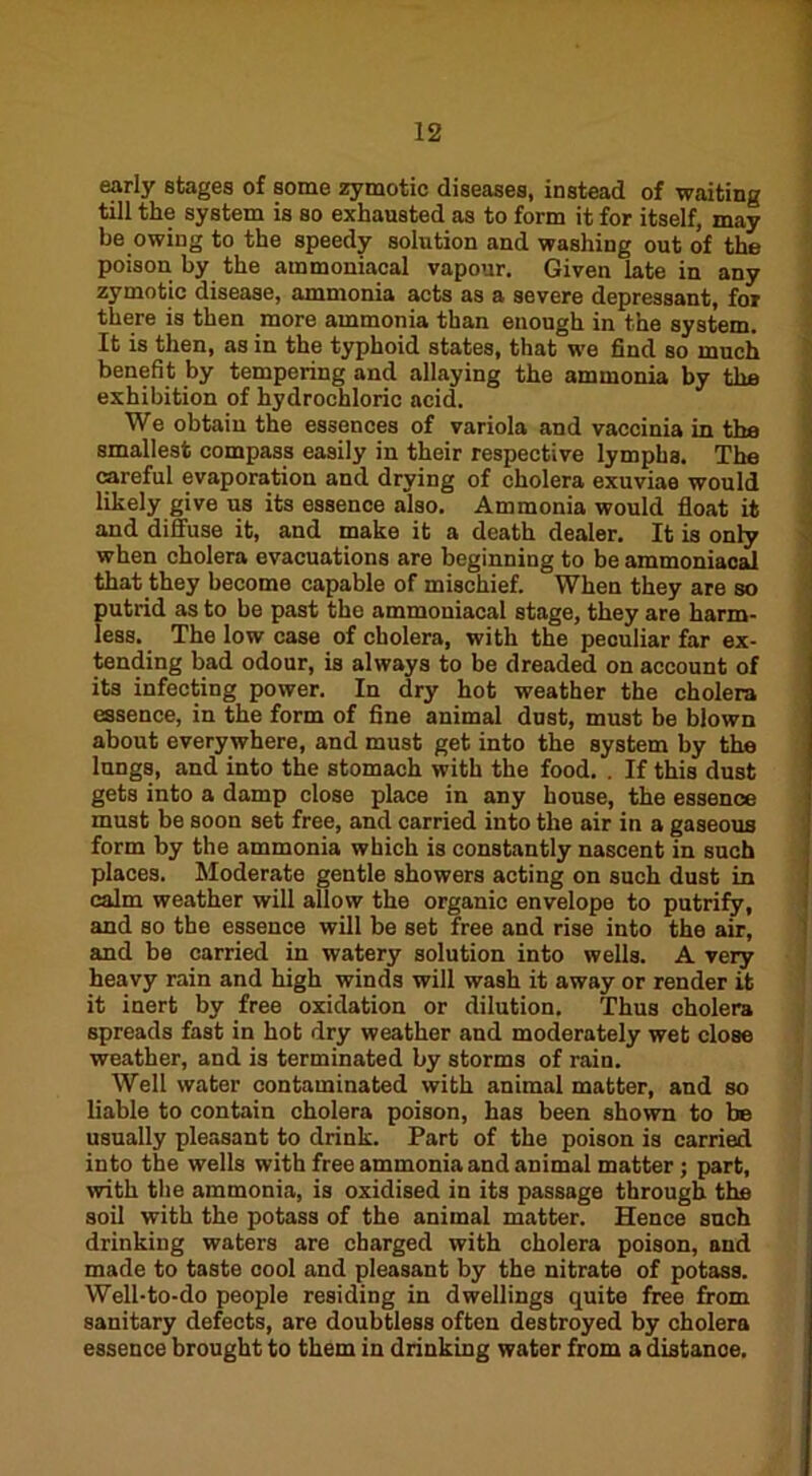 early stages of some zymotic diseases, instead of waiting till the system is so exhausted as to form it for itself, may be owing to the speedy solution and washing out of the poison by the ammoniacal vapour. Given late in any zymotic disease, ammonia acts as a severe depressant, for there is then more ammonia than enough in the system. It is then, as in the typhoid states, that we find so much benefit by tempering and allaying the ammonia by the exhibition of hydrochloric acid. We obtain the essences of variola and vaccinia in the smallest compass easily in their respective lymphs. The careful evaporation and drying of cholera exuviae would likely give us its essence also. Ammonia would float it and dilfuse it, and make it a death dealer. It is only when cholera evacuations are beginning to be ammoniacal that they become capable of mischief.  When they are so putrid as to be past the ammoniacal stage, they are harm- less. The low case of cholera, with the peculiar far ex- tending bad odour, is always to be dreaded on account of its infecting power. In dry hot weather the cholera essence, in the form of fine animal dust, must be blown about everywhere, and must get into the system by the lungs, and into the stomach with the food. . If this dust gets into a damp close place in any house, the essence must be soon set free, and carried into the air in a gaseous form by the ammonia which is constantly nascent in such places. Moderate gentle showers acting on such dust in calm weather will allow the organic envelope to putrify, and so the essence will be set free and rise into the air, and be carried in watery solution into wells. A very heavy rain and high winds will wash it away or render it it inert by free oxidation or dilution. Thus cholera spreads fast in hot dry weather and moderately wet close weather, and is terminated by storms of rain. Well water contaminated with animal matter, and so liable to contain cholera poison, has been shown to be usually pleasant to drink. Part of the poison is carried into the wells with free ammonia and animal matter; part, with the ammonia, is oxidised in its passage through the soil with the potass of the animal matter. Hence such drinking waters are charged with cholera poison, and made to taste cool and pleasant by the nitrate of potass. Well-to-do people residing in dwellings quite free from sanitary defects, are doubtless often destroyed by cholera essence brought to them in drinking water from a distance.