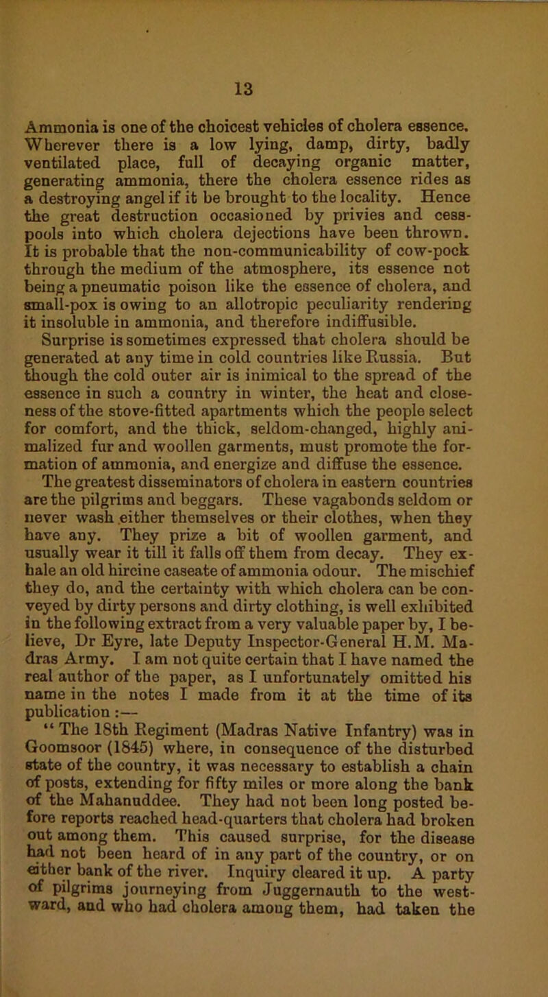 Ammonia is one of the choicest vehicles of cholera essence. Wherever there is a low lying, damp, dirty, badly ventilated place, full of decaying organic matter, generating ammonia, there the cholera essence rides as a destroying angel if it be brought to the locality. Hence the great destruction occasioned by privies and cess- pools into which cholera dejections have been thrown. It is probable that the non-communicability of cow-pock through the medium of the atmosphere, its essence not being a pneumatic poison like the essence of cholera, and small-pox is owing to an allotropic peculiarity rendering it insoluble in ammonia, and therefore indiffusible. Surprise is sometimes expressed that cholera should be generated at any time in cold countries like Russia. But though the cold outer air is inimical to the spread of the essence in such a country in winter, the heat and close- ness of the stove-fitted apartments which the people select for comfort, and the thick, seldom-changed, highly ani- malized fur and woollen garments, must promote the for- mation of ammonia, and energize and diffuse the essence. The greatest disseminators of cholera in eastern countries are the pilgrims and beggars. These vagabonds seldom or never wash either themselves or their clothes, when they have any. They prize a bit of woollen garment, and usually wear it till it falls off them from decay. They ex- hale an old hircine caseate of ammonia odour. The mischief they do, and the certainty with which cholera can be con- veyed by dirty persons and dirty clothiug, is well exhibited in the following extract from a very valuable paper by, I be- lieve, Dr Eyre, late Deputy Inspector-General H.M. Ma- dras Army. I am not quite certain that I have named the real author of the paper, as I unfortunately omitted his name in the notes I made from it at the time of its publication :— “ The 18th Regiment (Madras Native Infantry) was in Goomsoor (1845) where, in consequence of the disturbed state of the country, it was necessary to establish a chain of posts, extending for fifty miles or more along the bank of the Mahanuddee. They had not been long posted be- fore reports reached head-quarters that cholera had broken out among them. This caused surprise, for the disease had not been heard of in any part of the country, or on either bank of the river. Inquiry cleared it up. A party of pilgrims journeying from Juggernauth to the west- ward, and who had cholera among them, had taken the