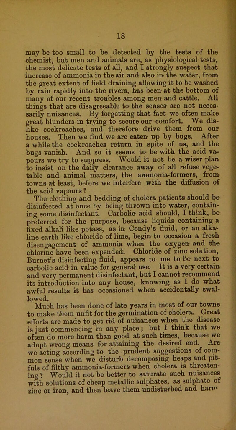 may be too small to be detected by the tests of the chemist, but meu and animals are, as physiological tests, the most delicate tests of all, and I strongly suspect that increase of ammonia in the air and also- in the water, from the great extent of field draining allowing it to be washed by rain rapidly into- the rivers, has been at the bottom of many of our recent troubles among men1 and cattle. All things that are disagreeable to the senses- are not neces- sarily nuisances. By forgetting that fact we often make great blunders in trying to secure our comfort. We dis- like cockroaches, and therefore drive them from our houses. Then we find we are eaten up by bugs. After a while the cockroaches return in spite of us, and the bugs vanish. And so it seems to be with the acid va- pours we try to suppress. Would it not be a wiser plan to insist on the daily clearance away of all refuse vege- table and animal matters, the ammonia-formers, from towns at least, before we interfere with the diffusion of the acid vapours ? The clothing and bedding of cholera patients should be disinfected at once by being thrown into water, contain- ing some disinfectant. Carbolic- acid should, I think, be preferred for the purpose, because liquids containing a fixed alkali like potass, as in Condy’s fluid, or an alka- line earth like chloride of lime, begin to occasion a fresh disengagement of ammonia when the oxygen and the chlorine have been expended. Chloride of zinc solution, Burnet’s disinfecting fluid, appears to me to be next to carbolic acid in value for general- use. It is a very certain and very permanent disinfectant, but I cannot recommend its introduction into any house, knowing as I do what awful results it has occasioned when accidentally swal- lowed. Much has been done of late years in most of our towns to make them unfit for the germination of cholera. Great efforts are made to get rid of nuisances when the disease is just commencing in any place; but I think that we often do more harm than good at such times, because we adopt wrong means for attaining the desired end. Are we acting according to the prudent suggestions of com- mon sense when we disturb decomposing heaps and pib- fuls of filthy ammonia-formers when cholera is threaten- ing ? Would it not be better to saturate such nuisances with solutions of cheap metallic sulphates, as sulphate of zinc or iroD, and then leave them undisturbed and ham1