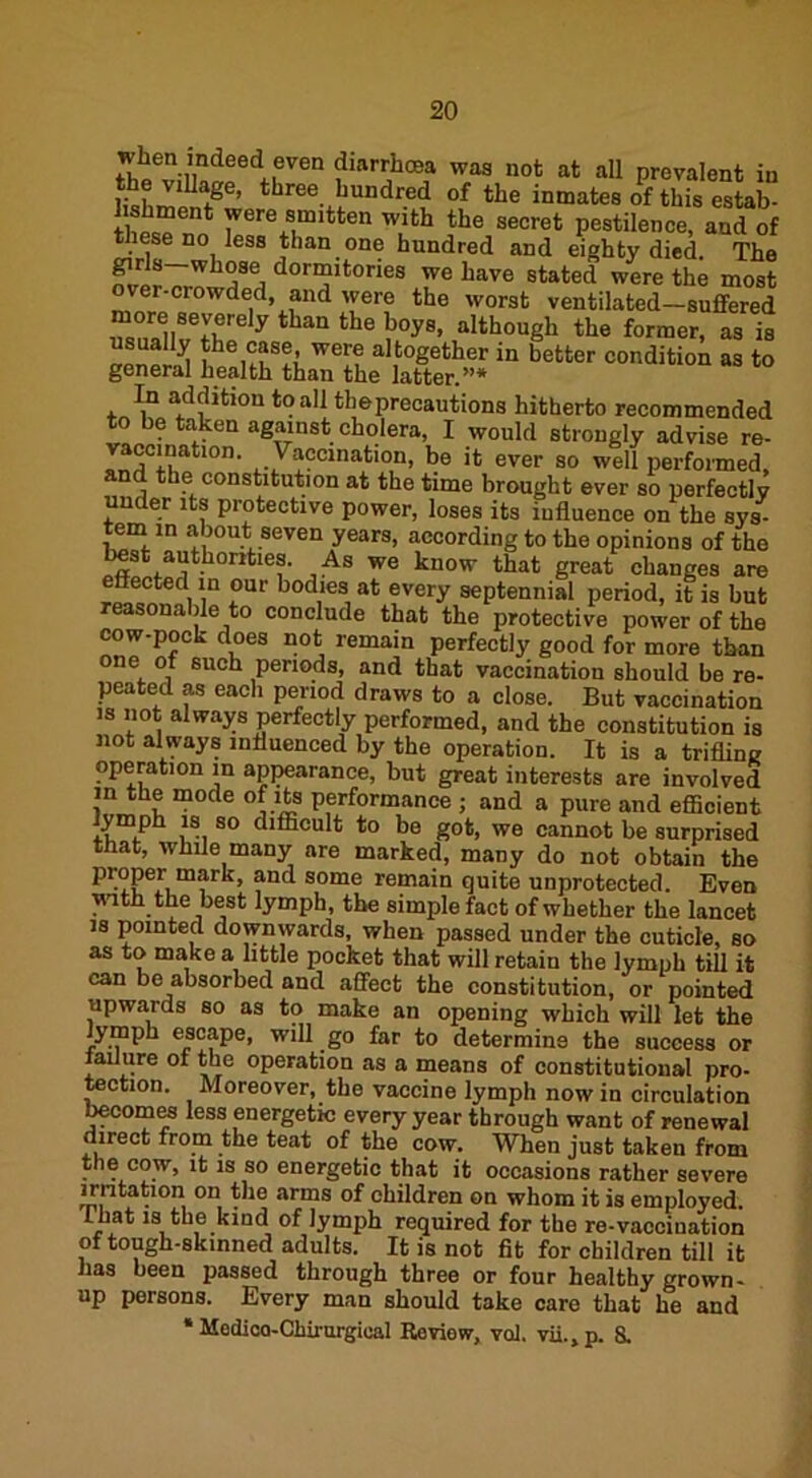 when mdeed even diarrhrea was not at all prevalent in ]iahmpnfge’ three ljuildrecl of the inmates of this estab- fw * yvere ®.mitten with the secret pestilence, and of ese no less than one hundred and eighty died The dor“itories we have stated were the most ver-crowded, and were the worst ventilated—suffered ZTirly haU the 7ys’ ^though the former, as is lhei7S7We^ a‘together in better condition as to general health than the latter.”* In addition to all theprecautions hitherto recommended to be taken against cholera, I would strongly advise re- vaccination. Vaccination, be it ever so well performed, and the constitution at the time brought ever so perfectly under its protective power, loses its influence on the sys- tern m about seven years, according to the opinions of the best authorities. As we know that great changes are effected in our bodies at every septennial period, it is but reasonable to conclude that the protective power of the cow-pock does not remain perfectly good for more than one of such periods, and that vaccination should be re- peated as each period draws to a close. But vaccination is not always perfectly performed, and the constitution is not always influenced by the operation. It is a trifline operation in appearance, but great interests are involved m the mode of its performance ; and a pure and efficient ymph is so difficult to be got, we cannot be surprised that, while many are marked, many do not obtain the proper mark, and some remain quite unprotected. Even with the best lymph, the simple fact of whether the lancet is pointed downwards, when passed under the cuticle, so as to make a little pocket that will retain the lymph till it can be absorbed and affect the constitution, or pointed upwards so as to make an opening which will let the lymph escape, will go far to determine the success or failure of the operation as a means of constitutional pro- tection. Moreover, the vaccine lymph now in circulation becomes less energetic every year through want of renewal direct from the teat of the cow. When just taken from the cow, it is so energetic that it occasions rather severe irritation on the arms of children on whom it is employed, that is the kind of Jymph required for the re-vaccination of tough-skinned adults. It is not fit for children till it has been passed through three or four healthy grown- up persons. Every man should take care that he and * Medica-Chirurgical Review, vol. vii., p. 8.