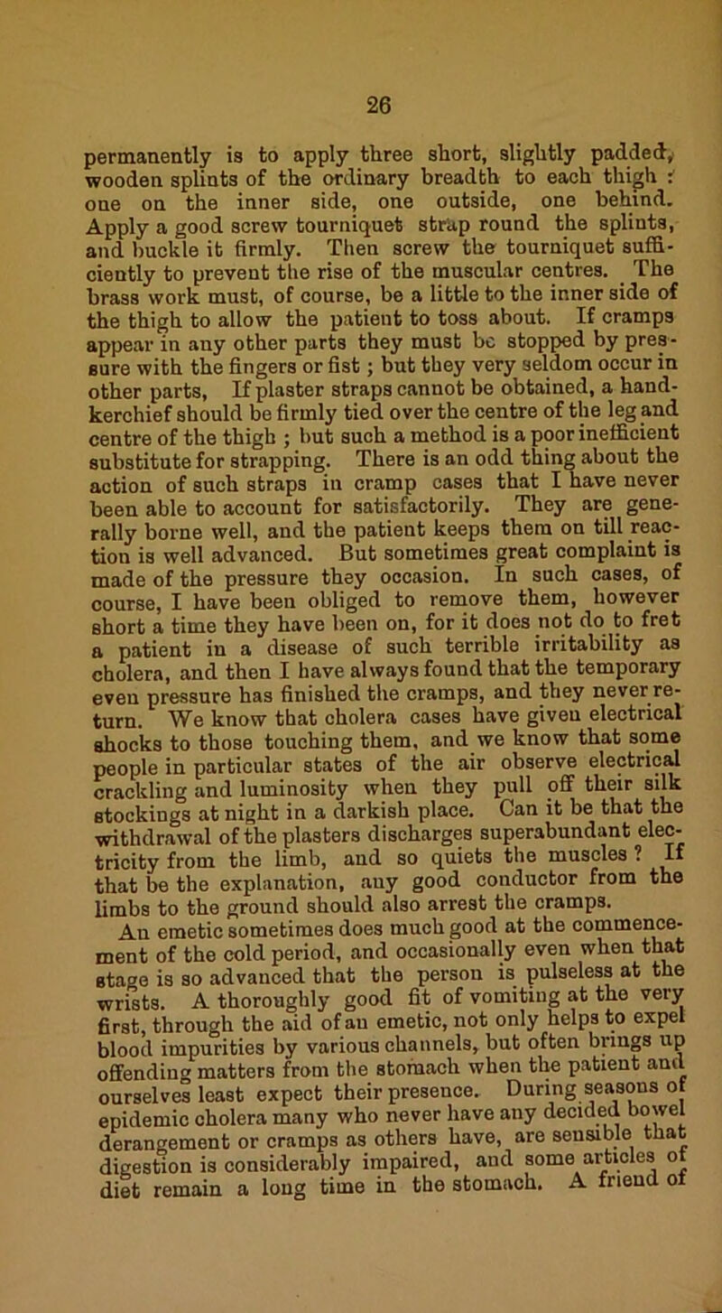 permanently is to apply three short, slightly padded, wooden splints of the ordinary breadth to each thigh i one on the inner side, one outside, one behind. Apply a good screw tourniquet strap round the splints, and buckle it firmly. Then screw the tourniquet suffi- ciently to prevent the rise of the muscular centres. _ The brass work must, of course, be a little to the inner side of the thigh to allow the patient to toss about. If cramps appear in any other parts they must be stopped by pres- sure with the fingers or fist; but they very seldom occur in other parts, If plaster straps cannot be obtained, a hand- kerchief should be firmly tied over the centre of the leg and centre of the thigh ; hut such a method is a poor inefficient substitute for strapping. There is an odd thing about the action of such straps in cramp cases that I have never been able to account for satisfactorily. They are gene- rally borne well, and the patient keeps them on till reac- tion is well advanced. But sometimes great complaint is made of the pressure they occasion. In such cases, of course, I have been obliged to remove them, however short a time they have been on, for it does not do to fret a patient in a disease of such terrible irritability as cholera, and then I have always found that the temporary even pressure has finished the cramps, and they never re- turn. We know that cholera cases have given electrical shocks to those touching them, and we know that some people in particular states of the air observe electrical crackling and luminosity when they pull off their silk stockings at night in a darkish place. Can it be that the withdrawal of the plasters discharges superabundant elec- tricity from the limb, and so quiets the muscles ? If that be the explanation, any good conductor from the limbs to the ground should also arrest the cramps. An emetic sometimes does much good at the commence- ment of the cold period, and occasionally even when that stage is so advanced that the person is pulseless at the wrists. A thoroughly good fit of vomiting at the very first, through the aid of au emetic, not only helps to expel blood impurities by various channels, but often brings up offending matters from the stomach when the patient and ourselves least expect their presence. During seasons of epidemic cholera many who never have any decided bowel derangement or cramps as others have, are sensible that digestion is considerably impaired, and some articles of diet remain a long time in the stomach. A friend ot