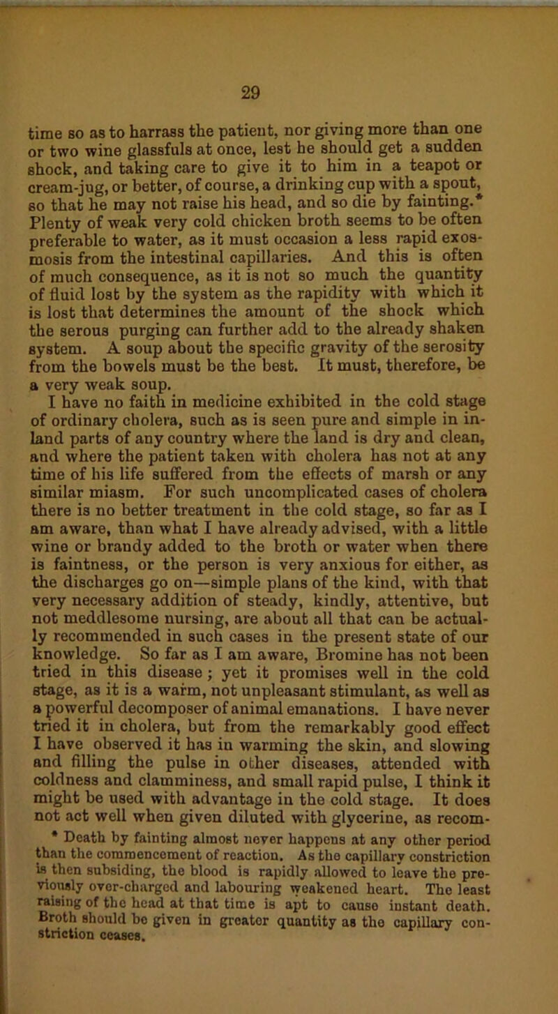 time so as to harrasa the patient, nor giving more than one or two wine glassfuls at once, lest he should get a sudden shock, and taking care to give it to him in a teapot or cream-jug, or better, of course, a drinking cup with a spout, so that he may not raise his head, and so die by fainting.* Plenty of weak very cold chicken broth seems to be often preferable to water, as it must occasion a less rapid exoa- mosis from the intestinal capillaries. And this is often of much consequence, as it is not so much the quantity of fluid lost by the system as the rapidity with which it is lost that determines the amount of the shock which the serous purging can further add to the already shaken system. A soup about the specific gravity of the serosity from the bowels must be the best. It must, therefore, be a very weak soup. I have no faith in medicine exhibited in the cold stage of ordinary cholera, such as is seen pure and simple in in- land parts of any country where the land is dry and clean, and where the patient taken with cholera has not at any time of his life suffered from the effects of marsh or any similar miasm. For such uncomplicated cases of cholera there is no better treatment in the cold stage, so far as I am aware, than what I have already advised, with a little wine or brandy added to the broth or water when there is faintness, or the person is very anxious for either, as the discharges go on—simple plans of the kind, with that very necessary addition of steady, kindly, attentive, but not meddlesome nursing, are about all that can be actual- ly recommended in such cases in the present state of our knowledge. So far as I am aware. Bromine has not been tried in this disease; yet it promises well in the cold stage, as it is a warm, not unpleasant stimulant, as well as a powerful decomposer of animal emanations. I have never tried it in cholera, but from the remarkably good effect I have observed it has in warming the skin, and slowing and filling the pulse in other diseases, attended with coldness and clamminess, and small rapid pulse, I think it might be used with advantage in the cold stage. It does not act well when given diluted with glycerine, as recom- * Death by fainting almost never happens at any other period than the commencement of reaction. As the capillary constriction is then subsiding, the blood is rapidly allowed to leave the pre- viously over-charged and labouring weakened heart. The least raising of the head at that time is apt to causo instant death. Broth should bo given in greater quantity as tho capillary con- striction ceases.