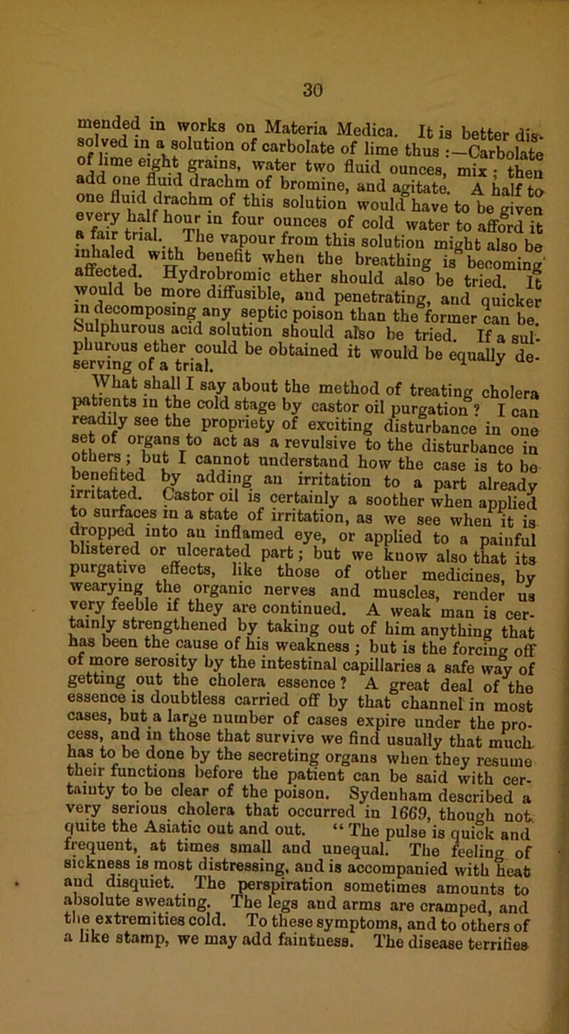 3G mended in works on Materia Medica. It is better dis- solved m a solution of carbolate of lime thus Carbolate lime eight grains, water two fluid ounces, mix ; then add one fluid drachm of bromine, and agitate A half lr> one fluid drachm of this solution wouldhale to be given every hai hour in four ounces of cold water to afford it a fair trial The vapour from this solution might also be Lflhcted  r1 ,be“eflt .whe!‘ the breathing is becoming- affected. Hydrobromic ether should also be tried It would be more diffusible, and penetrating, and quicker in decomposing any septic poison than the former can be Sulphurous acid solution should also be tried If a sul- phurous ether could be obtained it would be equally de- serving of a trial. 1 y ue What shall I say about the method of treating cholera patients m the cold stage by castor oil purgation ? I can readily see the propriety of exciting disturbance in one set of organs to act as a revulsive to the disturbance in others; but I cannot understand how the case is to be irriS^ hJ fadd-?S au imitation to a part already irritated. Castor oil is certainly a soother when applied to surfaces in a state of irritation, as we see when it is dropped into au inflamed eye, or applied to a painful blistered or ulcerated part; but we know also that its purgative effects, like those of other medicines bv wearying the organic nerves and muscles, render us very feeble if they are continued. A weak man is cer- tainly strengthened by taking out of him anything that has been the cause of his weakness ; but is the forcing off of more serosity by the intestinal capillaries a safe way of getting out the cholera essence ? A great deal of the essence is doubtless carried off by that channel in most cases, but a large number of cases expire under the pro- cess, and in those that survive we find usually that much, has to be done by the secreting organs when they resume their functions before the patient can be said with cer- tainty to be clear of the poison. Sydenham described a very serious cholera that occurred in 1669, though not, quite the Asiatic out and out. “ The pulse is quick and frequent, at times small and unequal. The feeling of sickness is most distressing, and is accompanied with heafc aud disquiet. . The perspiration sometimes amounts to absolute sweating. The legs and arms are cramped, and the extremities cold. To these symptoms, and to others of a like stamp, we may add faintuess. The disease terrifies