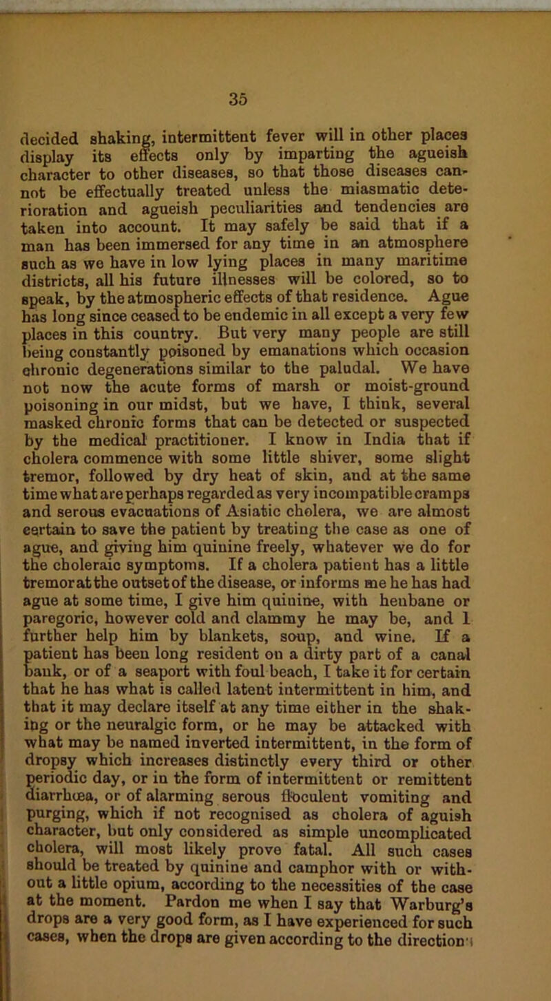 decided shaking, intermittent fever will in other places display its effects only by imparting the agueish character to other diseases, so that those diseases can- not be effectually treated unless the miasmatic dete- rioration and agueish peculiarities and tendencies are taken into account. It may safely be said that if a man has been immersed for any time in an atmosphere such as we have in low lying places in many maritime districts, all his future illnesses will be colored, so to speak, by the atmospheric effects of that residence. Ague has long since ceased to be endemic in all except a very few places in this country. But very many people are still being constantly poisoned by emanations which occasion chronic degenerations similar to the paludal. We have not now the acute forms of marsh or moist-ground poisoning in our midst, but we have, I think, several masked chronic forms that can be detected or suspected by the medical practitioner. I know in India that if cholera commence with some little shiver, some slight tremor, followed by dry heat of skin, and at the same time what are perhaps regarded as very incompatiblecramps and serous evacuations of Asiatic cholera, we are almost eertain to save the patient by treating the case as one of ague, and giving him quinine freely, whatever we do for the choleraic symptoms. If a cholera patient has a little tremoratthe outsetof the disease, or informs me he has had ague at some time, I give him quinine, with henbane or paregoric, however cold and clammy he may be, and 1 further help him by blankets, soup, and wine. If a Eatient has been long resident on a dirty part of a canal auk, or of a seaport with foul beach, I take it for certain that he has what is called latent intermittent in him, and that it may declare itself at any time either in the shak- ing or the neuralgic form, or he may be attacked with what may be named inverted intermittent, in the form of dropsy which increases distinctly every third or other periodic day, or in the form of intermittent or remittent diarrhuea, or of alarming serous ftoculeut vomiting and purging, which if not recognised as cholera of aguish character, but only considered as simple uncomplicated cholera, will most likely prove fatal. All such cases should be treated by quinine and camphor with or with- out a little opium, according to the necessities of the case at the moment. Pardon me when I say that Warburg’s drops are a very good form, as I have experienced for such cases, when the drops are given according to the direction !