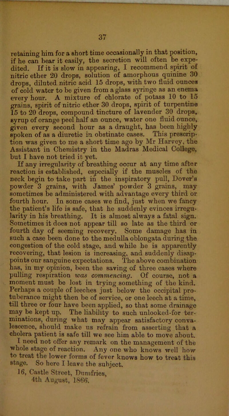 retaining him for a short time occasionally in that position, if he can hear it easily, the secretion will often be expe- dited. If it is slow in appearing, I recommend spirit of nitric ether 20 drops, solution of amorphous quinine 30 drops, diluted nitric acid 15 drops, with two fluid ounces of cold water to be given from a glass syringe as an enema every hour. A mixture of chlorate of potass 10 to 15 grains, spirit of nitric ether 30 drops, spirit of turpentine 15 to 20 drops, compound tincture of lavender 30 drops, syrup of orange peel half an ounce, water one fluid ounce, given every second hour as a draught, has been highly spoken of as a diuretic in obstinate cases. This prescrip- tion was given to me a short time ago by Mr Harvey, the Assistant in Chemistry in the Madras Medical College, but I have not tried it yet. If any irregularity of breathing occur at any time after reaction is established, especially if the muscles of the neck begin to take part in the inspiratory pull, Dover’s powder 3 grains, with James’ powder 3 grains, may sometimes be administered with advantage every third or fourth hour. In some cases we find, just when we fancy the patient’s life is safe, that he suddenly evinces irregu- larity in his breathing. It is almost always a fatal sign. Sometimes it does not appear till so late as the third or fourth day of seeming recovery. Some damage has in such a case been done to the medulla oblongata during the congestion of the cold stage, and while he is apparently recovering, that lesion is increasing, and suddenly disap- points our sanguine expectations. The above combination has, in my opinion, been the saving of three cases where pulling respiration was commencing. Of course, not a moment must be lost in trying something of the kind. Perhaps a couple of leeches just below the occipital pro- tuberance might then be of service, or one leech at a time, till three or four have been applied, so that some drainage may be kept up. The liability to such unlooked-for ter- minations, during what may appear satisfactory conva- lescence, should make us refrain from asserting that a cholera patient is safe till we see him able to move about. I need not offer any remark on the management of the whole stage of reaction. Any one who knows well how to treat the lower forms of fever knows how to treat this stage. So here I leave the subject. 16, Castle Street, Dumfries, 4th August, 1866.