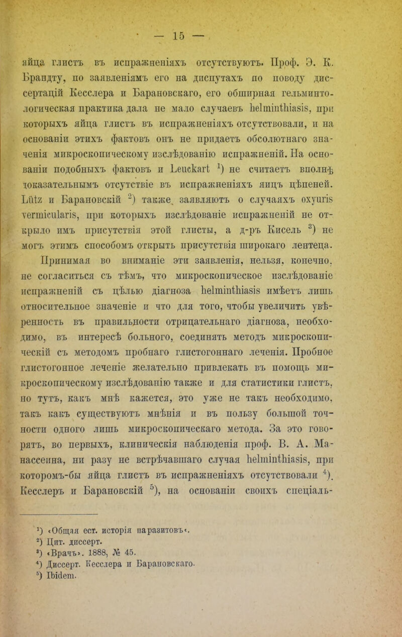 яйца глистъ въ испражненіяхъ отсутствуютъ. Проф. Э. К. Брандту, по заявленіямъ его на диспутахъ по поводу дис- сертацій Кесслера и Барановскаго, его обширная гельминто- логическая практика дала не мало случаевъ ЬѳІюіпШазів, при которыхъ яйца глистъ въ испражненіяхъ отсутствовали, и на основавіи этихъ фактовъ онъ не придаетъ обсолютнаго зна- ченія микроскопическому изслѣдованію испражненій. На осно- ваніи подобныхъ фактовъ и ЬеискагЬ *) не считаетъ вполне іоказательнымъ отсутствіе въ испражненіяхъ яицъ цѣпеней. Ы\і% и Барановскій 2) также, заявляютъ о случаяхъ охуш*І8 Тѳгшісиіагіз, при которыхъ изслѣдованіе испражненій не от- крыло имъ присутствія этой глисты, а д-ръ Кисель 3) не могъ этимъ способомъ открыть присутствія широкаго лентеца. Принимая во вниманіе эти заявленія, нельзя, конечно, не согласиться съ тѣмъ, что микроскопическое изслѣдованіе испражненій съ цѣлью діагноза пеІтіпШіазіз имѣетъ лишь относительное значеніе и что для того, чтобы увеличить увѣ- ренность въ правильности отрицательнаго діагноза, необхо- димо, въ интересѣ больного, соединять методъ микроскопи- ческій съ методомъ пробнаго глистогоннаго леченія. Пробное глистогонное леченіе желательно привлекать въ помощь ми- кроскопическому изслѣдованію также и для статистики глистъ, но тутъ, какъ мнѣ кажется, это уже не такъ необходимо, такъ какъ существуютъ мнѣнія и въ пользу большой точ- ности одного лишь микроскопическаго метода. За это гово- рятъ, во первыхъ, клиническія наблюденія проф. В. А. Ма- нассеина, ни разу не встрѣчавшаго случая ІіеІтіпШазіз, при которомъ-бы яйца глистъ въ испражненіяхъ отсутствовали 4). Кесслеръ и Барановскій 5), на основаніи своихъ спеціаль- а) «Общая ест. исторія паразитовъ<. 2) Цит. диссерт. 8) «Врачъ». 1888, № 45. 4) Диссерт. Кесслера и Барановскаго- 5) ІЬісІет.