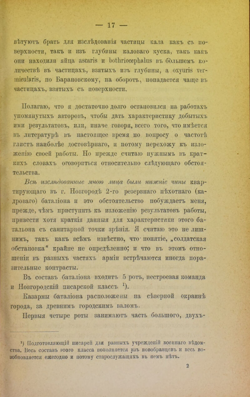 вѣтуютъ брать для изслѣдоваиія частицы кала какъ ст. по- верхности, такъ п изъ глубины каловаго куска, такъ какъ они находили яйца азсагіз и ЬоІІігіосерЬаІпз въ болыпемъ ко- личествѣ въ частицахъ, взятыхъ изъ глубины, а охуигія ѵег- тісиіагів, по Барановскому, на оборота, попадается чаще въ частицахъ, взятыхъ съ поверхности. Полагаю, что я достаточно долго остановился на работахъ упомянутыхъ авторов!., чтобы дать характеристику добытыхъ ими результатовъ, плп, иначе говоря, всего того, что имѣется въ литературѣ въ настоящее время по вопросу о частотѣ глпстъ наиболѣе достовѣрнаго, и потому перехожу къ изло- жепію своей работы. Но прежде считаю нужиымъ въ крат- кнхъ словахъ оговориться относительно слѣдующаго обстоя- тельства. Всѣ изслѣдованные мною лица были нижніе чипы квар- тирующаго въ г. Новгородѣ 2-го резервнаго пѣхотнаго (ка- дроваго) баталіона п это обстоятельство побуждаетъ меня, прежде, чѣмъ приступить къ изложенію результатовъ работы, привести хотя краткія данныя для характеристики этого ба- тальона съ санитарпоп точки зрѣнія. Я считаю это не лиш- нимъ? такъ какъ всѣмъ тізвѣстно, что-понятіе, „солдатская обстановка* крайне не опредѣленно; и что въ этомъ отно- шеніи въ разныхъ частяхъ арміи встрѣчаются иногда пора- зительные контрасты. Въ составъ баталіона входитъ 5 ротъ, нестроевая команда и Новгородскій писарской классъ Казармы баталіона расположены на сѣверной окраинѣ города, за древнимъ городскимъ валомъ. Первыя четыре роты занимаютъ часть большого, двухъ- *) Подготовляющей писарегі для разныхъ учрежденш военнаго вѣдом- ства. Весь составь этого класса нонолняется изъ новобранцсвъ и весь во- зобновляется ежегодно и потому старослужащнхъ въ вемъ нѣтъ. 2