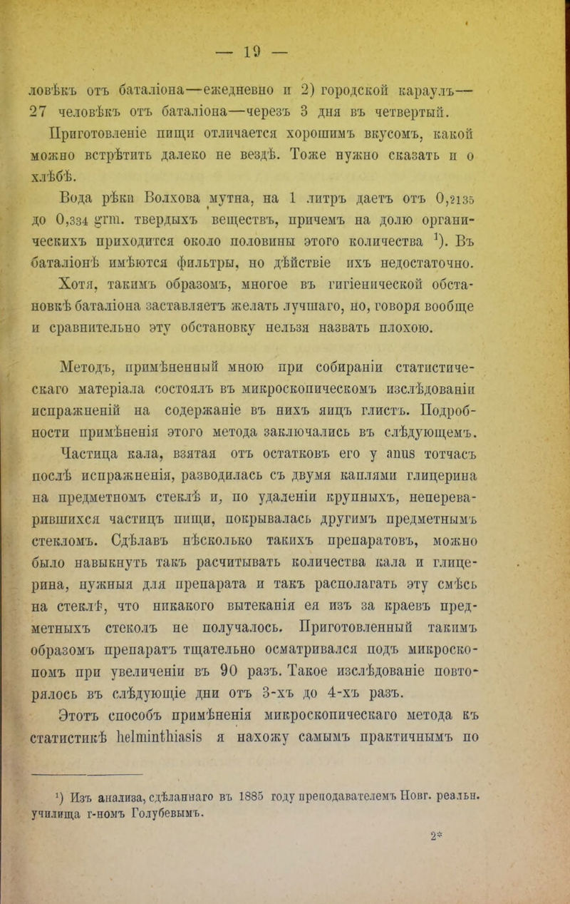 ловѣкъ отъ баталіона—ежедневно и 2) городской караулъ— 27 человѣкъ отъ баталіона—черезъ 3 дня въ четвертый. Прпготовленіе пищи отличается хорошимъ вкусомъ, какой можно встрѣтить далеко не вездѣ. Тоже нужно сказать п о хлѣбѣ. Вода рѣкн Волхова мутна, на 1 литръ даетъ отъ 0,2із5 до 0,зз4 ртп. твердыхъ веществъ, причемъ на долю органи- ческихъ приходится около половины этого количества Въ баталіонѣ имѣются фильтры, но дѣйствіе ихъ недостаточно. Хотя, такимъ образомъ, многое въ гпгіенической обста- новкѣ баталіона заставляетъ желать лучшаго, но, говоря вообще и сравнительно эту обстановку нельзя назвать плохою. Методъ, иримѣненньш мною при собираніи статистиче- скаго матеріала состоялъ въ микроскопическомъ изслѣдованін испражненій на содержаніе въ нихъ яицъ глистъ. Подроб- ности примѣненія этого метода заключались въ слѣдующемъ. Частица кала, взятая отъ остатковъ его у ашш тотчасъ послѣ испралшенія, разводилась съ двумя каплями глицерина на предметномъ стеклѣ и, по удаленіи крупныхъ, неперева- рившихся частицъ пищи, покрывалась другимъ предметнымъ стекломъ. Сдѣлавъ нѣсколько такихъ препаратовъ, можно было навыкнуть такъ расчитывать количества кала и глице- рина, нужныя для препарата и такъ располагать эту смѣсь на стеклѣ, что никакого вытеканія ея изъ за краевъ пред- метныхъ стеколъ не получалось. Приготовленный такимъ образомъ препаратъ тщательно осматривался подъ микроско- помъ при увеличеніи въ 90 разъ. Такое изслѣдованіе повто- рялось въ слѣдующіе дни отъ 3-хъ до 4-хъ разъ. Этотъ способъ примѣненія микроскопическаго метода къ статистикѣ 1іе1тіпі1ііа8І8 я нахожу самымъ практичнымъ по :) Изъ анализа, сдѣланнаго въ 1835 году преподавателемъ Иовг. реальн. училища г-но-мъ Голубевым ь. 2*