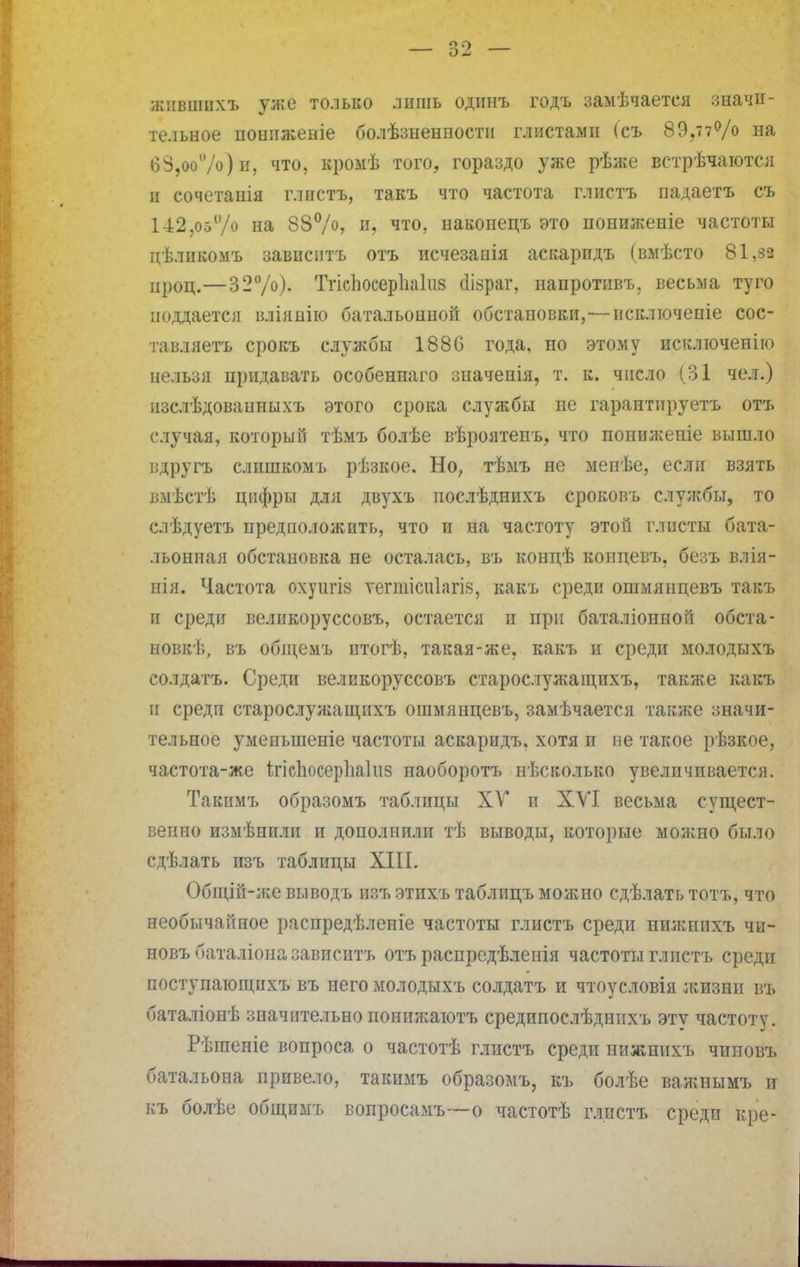 жнвшнхъ у^;о только лишь одинъ годъ замѣчаетея значи- тельное поннженіе болѣзненпости глистами (съ 89.тт% на б8,оо%) и, что, кромѣ того, гораздо уже рѣже встрѣчаются п еочетанія глистъ, такъ что частота глнота падаетъ съ 142,05% на 88%> Щ что, наконецъ это понижеиіе частоты цѣлпкомъ зависптъ отъ исчезаоія аскарпдъ (вмѣсто 81,за нроц.—32%). Тгіспосерііаіиз сіізраг, напротивъ, весьма туго ноддается вліянію батальонной обстановки,'—исключеніе сос- тавляетъ срокъ службы 1880 года, но этому исключенію нельзя придавать особеннаго значепія, т. к. число (31 чел.) нзслѣдованныхъ этого срока службы не гарантируетъ отъ случая, который тѣмъ болѣе вѣроятеггь, что попнжепіе вышло вдругъ слишкомъ рѣзкое. Но, тѣмъ не мепѣе, если взять выѣстѣ цифры для двухъ послѣднихъ сроковъ службы, то слѣдуетъ предположить, что и на частоту этой глисты бата- льонная обстановка не осталась, въ концѣ коицевъ, безъ влія- нія. Частота охуигів ѵегшісиіагів, какъ среди ошмянцевъ такъ и среди великоруссовъ, остается и при баталіонеой обета- новкѣ, въ обіцемъ итогѣ, такая-же. какъ и среди молодыхъ солдатъ. Среди великоруссовъ старослужащпхъ, также какъ и среди старослуліащихъ ошмянцевъ, замѣчается также значи- тельное уменыненіе частоты аскаридъ. хотя и не такое рѣзкое, частота-же ігісЬосерІіаІиз наоборотъ несколько увеличивается. Такимъ образомъ таблицы XV и ХУІ весьма сущест- венно измѣнили и дополнили тѣ выводы, которые молено было сдѣлать изъ таблицы XIII. Общій-же выводъ изъ этихъ таблицъ можно сдѣлать тотъ, что необычайное распредѣленіе частоты глистъ среди нижнихъ чи- новъбаталіоназависитъ отъ распредѣлеиія частоты глистъ среди поступаіощихъ въ него молодыхъ солдатъ и чтоусловія жизни въ баталіонѣ значительно понижаютъ средипослѣднихъ эту частоту. Рѣгаеніе вопроса о частотѣ глистъ среди пижнихъ чиновъ батальона привело, такимъ образомъ, къ болѣе важнымъ и къ болѣе общимъ вопросамъ—о частотѣ глистъ среди кре-