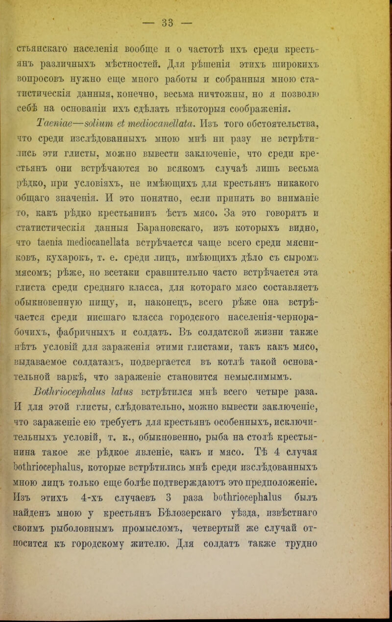 стьянскаго населенія вообще и о частотѣ ихъ среди кресть- янъ различныхъ мѣстностей. Для рѣшенія этихъ широкихъ вопросовъ нужно еще много работы и собранныя мною ста- тистическія данныя, конечно, весьма ничтожны, но я позволю себѣ на основаніи ихъ сдѣлать нѣкоторыя соображенія. Таемас—зоііит еі тесііосажііаіа. Изъ того обстоятельства, что среди изслѣдованныхъ мною мнѣ ни разу не встрѣти- лпсь эти глисты, можно вывести заключеніе, что среди кре- стьянъ они встрѣчаются во всякомъ случаѣ лишь весьма рѣдко, при условіяхъ, не имѣющихъ для крестьянъ никакого общаго значенія. И это понятно, если принять во вниманіе то, какъ рѣдко крестьянинъ ѣстъ мясо. За это говорятъ и статистическія данныя Барановскаго, изъ которыхъ видно, что іяепіа теаіосапеііаіа встрѣчается чаще всего среди мясни- ковъ, кухарокъ, т. е. среди лицъ, имѣющихъ дѣло съ сыромъ мясомъ; рѣже, но всетаки сравнительно часто встрѣчается эта глиста среди средняго класса, для котораго мясо составляетъ обыкновенную пищу, и, наконецъ, всего рѣже она встрѣ- чается среди нисшаго класса городского населенія-чернора- бочихъ, фабричныхъ и солдатъ. Въ солдатской жизни также нѣтъ условій для зараженія этими глистами, такъ какъ мясо, выдаваемое солдатамъ, подвергается въ котлѣ такой основа- тельной варкѣ, что зараженіе становится немыслимымъ. Воііігіосерііаіиз Іаіиз встрѣтился мнѣ всего четыре раза. И для этой глисты, слѣдовательно, можно вывести заключеніе, что зараженіе ею требуетъ для крестьянъ особенныхъ, исключи- тельныхъ условій, т. к., обыкновенно, рыба на столѣ крестья- нина такое же рѣдкое явленіе, какъ и мясо. Тѣ 4 случая ооііігіосерпаіііз, которые встрѣтились мнѣ среди изслѣдованныхъ мною лицъ только еще болѣе подтверждаютъ это предположеніе. Изъ этихъ 4-хъ случаевъ 3 раза ЪоІпгіосерЬаІиз былъ найденъ мною у крестьянъ Бѣлозерскаго уѣзда, извѣстнаго своимъ рыболовнымъ промысломъ, четвертый же случай от- носится къ городскому жителю. Для солдатъ также трудно