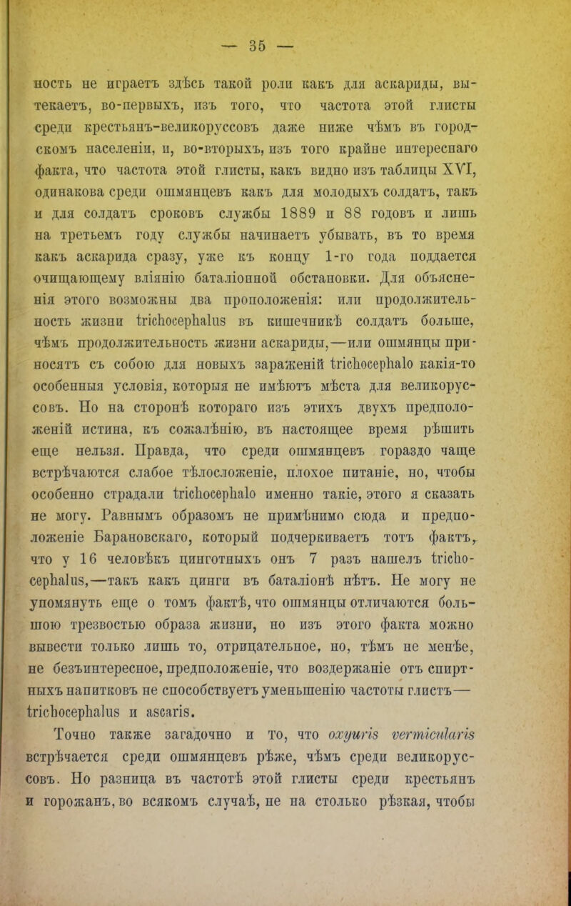 ность не играетъ здѣсь такой роли какъ для аскариды, вы- текаетъ, во-первыхъ, изъ того, что частота этой глисты среди крестьянъ-великоруссовъ даже ниже чѣмъ въ город- скомъ населеніи, и, во-вторыхъ, изъ того крайне интереснаго факта, что частота этой глисты, какъ видно изъ таблицы ХУІ, одинакова среди ошмянцевъ какъ для молодыхъ солдатъ, такъ и для солдатъ сроковъ службы 1889 и 88 годовъ и лишь на третьемъ году службы начинаетъ убывать, въ то время какъ аскарида сразу, уже къ концу 1-го года поддается очищающему вліянію баталіонной обстановки. Для объясне- нія этого возможны два проположенія: или продолжитель- ность жизни іігіспоеерпаіиз въ кипіечникѣ солдатъ больше, чѣмъ продолжительность жизни аскариды,—или ошмянцыпри- носятъ съ собою для новыхъ зараженій ігісносерпаіо какія-то особенныя условія, которыя не имѣютъ мѣста для великорус- совъ. Но на сторонѣ котораго изъ этихъ двухъ предполо- женій истина, къ солгалѣнію, въ настоящее время рѣшить еще нельзя. Правда, что среди ошмянцевъ гораздо чаще встрѣчаются слабое тѣлосложеніе, плохое питаніе, но, чтобы особенно страдали ітісііоеерііаіо именно такіе, этого я сказать не могу. Равнымъ образомъ не примѣнимо сюда и предпо- ложеніе Барановскаго, который подчеркиваетъ тотъ фактъг что у 16 человѣкъ цинготныхъ онъ 7 разъ нашелъ ігісііо- серЬаІиз,—такъ какъ цинги въ баталіонѣ нѣтъ. Не могу не упомянуть еще о томъ фактѣ, что ошмянцы отличаются боль- шою трезвостью образа жизни, но изъ этого факта можно вывести только лишь то, отрицательное, но, тѣмъ не менѣе, не безъинтересное, предположеніе, что воздержаніе отъ спирт- ныхъ напитковъ не способствуетъ уменьшенію частоты глистъ— Ігіспосерпаіиз и азсагіз. Точно также загадочно и то, что охуигіз ѵегтісиіаг/в встрѣчается среди ошмянцевъ рѣже, чѣмъ среди великорус- совъ. Но разница въ частотѣ этой глисты среди крестьянъ и горожанъ,во всякомъ случаѣ, не на столько рѣзкая, чтобы