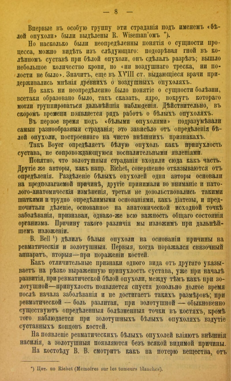 Впервые въ особую группу эти страданія подъ именемъ «бѣ- лой опухоли» были выдѣлены В. \ѴІ8етап'омъ *). Но насколько были неопредѣленны понятія о сущности про- цесса, можно видѣть изъ слѣдующаго: подозрѣвая гной въ ко- лѣнномъ суставѣ при бѣлой опухоли, онъ сдѣлалъ разрѣзъ; вышло небольшое количество крови, но «ни воздушнаго треска, ни по- лости не было». Значить, еще въ XVIII ст. выдающіеся врачи при- держивались мнѣнія древнихъ о воздушныхъ опухоляхъ. Но какъ ни неопредѣленно было понятіе о сущности болѣзни, всетаки образовано было, такъ сказать, ядро, вокругъ котораго могли группироваться дальнѣйшія наблюденія. Дѣйствительно, въ скоромъ времени появляется рядъ работъ о бѣлыхъ опухоляхъ. Въ первое время подъ «бѣлыми опухолями» подразумѣвали самыя разнообразныя страданія; это зависѣло отъ опредѣленія бѣ- лой опухоли, построеннаго на чисто внѣшнихъ признакахъ. Такъ Воуег опредѣляетъ бѣлую опухоль какъ припухлость сустава, не сопровождающуюся воспалительными явленіями. Понятно, что золотушныя страданія входили сюда какъ часть. Другіе же авторы, какъ напр. ШсЬеІ, совершенно отказываются отъ опредѣленія. Раздѣленіе бѣлыхъ опухолей одна авторы основали на предполагаемой причинѣ, другіе принимали во вниманіе и пато- лого-анатомическія измѣненія, третьи не довольствовались такими шаткими и трудно опредѣлимыми основаніями, какъ діатезы, и пред- почитали дѣленіе, основанное на анатомической исходной точкѣ заболѣванія, признавая, однако-же всю важность общаго состоянія организма. Причину такого различія мы изложимъ при дальнѣй- шемъ изложеніи. В. Веііг) дѣлилъ бѣлыя опухоли на основаніи причины на ревматическія и золотушныя. Первыя, когда поражался связочный аппаратъ, вторыя—при пораженіи костей. Какъ отличительные признаки одного вида отъ другаго указы- ваетъ на рѣзко выраженную припухлость сустава, уже при началѣ развитія, при ревматической бѣлой опухоли, между тѣмъ какъ при зо- лотушной—припухлость появляется спустя довольно долгое время послѣ начала заболѣванія и не достигаетъ такихъ размѣровъ; при ревматической — боль разлитая, при золотушной — обыкновенно существуютъ опредѣленныя болѣзненныя точки въ костяхъ, кромѣ того наблюдается при золотушныхъ бѣлыхъ опухоляхъ вздутіе суставныхъ концовъ костей. На появленіе ревматическихъ бѣлыхъ опухолей вліяютъ внѣшнія насилія, а золотушныя появляются безъ всякой видимой причины. На костоѣду В. В. смотритъ какъ на потерю вещества, отъ ) Цит. по Шсііеі (Метоігез зиг Іез ѣитеигз Ыаисіісз).