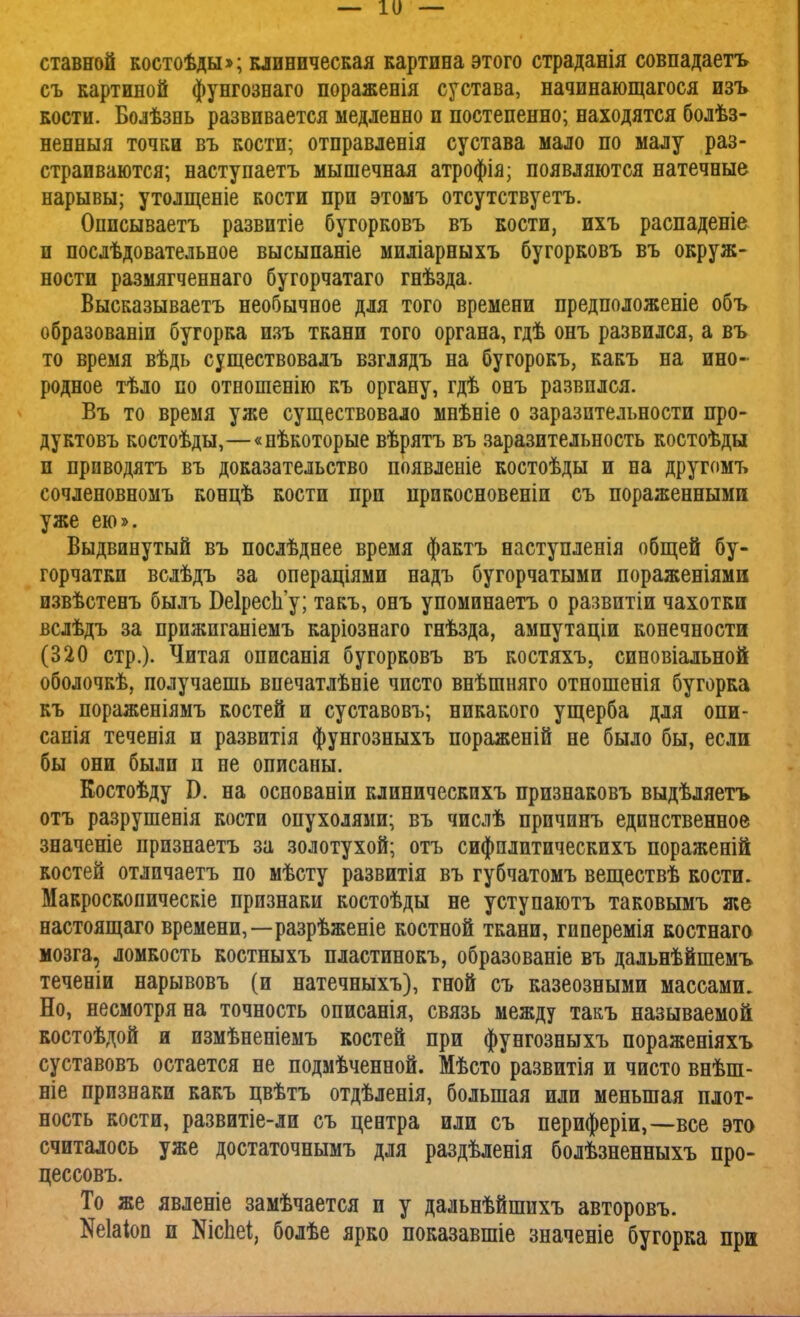 ставной костоѣды»; клиническая картина этого страданія совпадаетъ съ картиной фунгознаго пораженія сустава, начинающаяся изъ кости. Болѣзнь развивается медленно и постепенно; находятся болѣз- ненныя точки въ кости; отправленія сустава мало по малу раз- страиваются; наступаетъ мышечная атрофія; появляются натечные нарывы; утолщеніе кости при этомъ отсутствуетъ. Оппсываетъ развитіе бугорковъ въ кости, ихъ распаденіе и послѣдовательное высыпаніе миліарныхъ бугорковъ въ окруж- ности размягченнаго бугорчатаго гнѣзда. Высказываетъ необычное для того времени предположеніе объ образованіи бугорка изъ ткани того органа, гдѣ онъ развился, а въ то время вѣдь существовалъ взглядъ на бугорокъ, какъ на ино- родное тѣло по отношенію къ органу, гдѣ онъ развился. Въ то время уже существовало мнѣніе о заразительности про- дуктовъ костоѣды,—«нѣкоторые вѣрятъ въ заразительность костоѣды и приводятъ въ доказательство появлеыіе костоѣды и на другомъ сочленовномъ концѣ кости при прикосновеніи съ пораженными уже ею». Выдвинутый въ послѣднее время фактъ наступленія общей бу- горчатки вслѣдъ за операціями надъ бугорчатыми пораженіями извѣстенъ былъ Беіреспу; такъ, онъ упоминаетъ о развитіи чахотки вслѣдъ за прпжпганіемъ каріознаго гнѣзда, ампутаціи конечности (320 стр.). Читая описанія бугорковъ въ костяхъ, синовіальной оболочкѣ, получаешь впечатлѣвіе чисто внѣшняго отношенія бугорка къ пораженіямъ костей и суставовъ; никакого ущерба для опи- санія теченія и развитія фунгозныхъ пораженій не было бы, если бы они были и не описаны. Костоѣду I). на основаніи клиническпхъ признаковъ выдѣляетъ отъ разрушенія кости опухолями; въ числѣ причинъ единственное значеніе признаетъ за золотухой; отъ сифплитическихъ пораженій костей отлпчаетъ по мѣсту развитія въ губчатомъ веществѣ кости. Макроскопическіе признаки костоѣды не уступаютъ таковымъ же настоящаго времени,—разрѣженіе костной ткани, гиперемія костнаго мозга, ломкость костныхъ пластинокъ, образованіе въ дальнѣйшемъ теченіи нарывовъ (и натечныхъ), гной съ казеозными массами. Но, несмотря на точность описанія, связь между такъ называемой костоѣдой и измѣненіемъ костей при фунгозныхъ пораженіяхъ суставовъ остается не подмѣченной. Мѣсто развитія и чисто внѣш- ніе признаки какъ цвѣтъ отдѣленія, большая или меньшая плот- ность кости, развитіе-ли съ центра или съ периферіи,—все это считалось уже достаточнымъ для раздѣленія болѣзненныхъ про- цессовъ. То же явленіе замѣчается и у дальнѣйшихъ авторовъ. Шаіоп и ЭДсЬеі, болѣе ярко показавшіе значеніе бугорка при