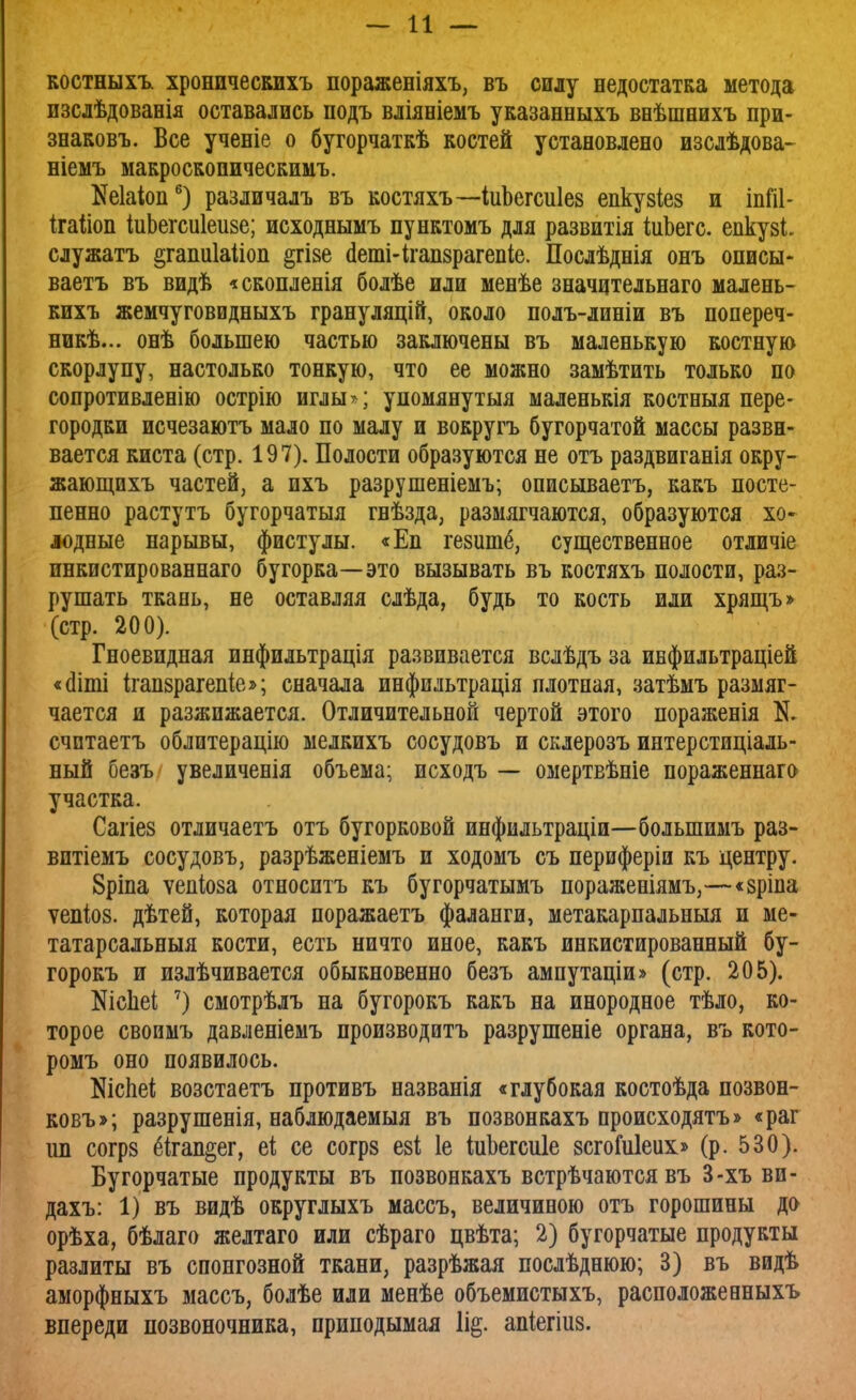костныхъ хроничесЕихъ пораженіяхъ, въ силу недостатка метода изслѣдованія оставались подъ вліяніемъ указанныхъ внѣшнихъ при- знаковъ. Все ученіе о бугорчаткѣ костей установлено изслѣдова- ніемъ макроскопическими Маіоп6) различалъ въ костяхъ—ІиЪегсиІез епкузіез и іпШ- ігаііоп іиЬегсиІеизе; исходнымъ пунктомъ для развитія іиЪегс. епкуві. служатъ атапиіаііоп §гі§е (ІетИгапзрагепіе. Послѣднія онъ описы- ваетъ въ видѣ «скопленія болѣе или менѣе значцтельнаго малень- кихъ жемчуговидныхъ грануляцій, около полъ-линіи въ попереч- ник... онѣ большею частью заключены въ маленькую костную скорлупу, настолько тонкую, что ее можно замѣтить только по сопротивленію острію иглы*; упомянутыя маленькія костныя пере- городки исчезаютъ мало по малу и вокругъ бугорчатой массы разви- вается киста (стр. 197). Полости образуются не отъ раздвиганія окру- жающихъ частей, а пхъ разрушеніемъ; описываетъ, какъ посте- пенно растутъ бугорчатыя гвѣзда, размягчаются, образуются хо~ лодные нарывы, фистулы. «Еп гезшпё, существенное отличіе пнкистированнаго бугорка—это вызывать въ костяхъ полости, раз- рушать ткань, не оставляя слѣда, будь то кость или хрящъ» (стр. 200). Гноевидная инфильтрація развивается вслѣдъ за инфильтраціей «сііті ігапзрагепіе»; сначала инфильтрація плотная, затѣмъ размяг- чается и разжижается. Отличительной чертой этого пораженія N. счптаетъ облитерацію мелкихъ сосудовъ и склерозъ интерстиціаль- ный безъ увеличенія объема; исходъ — омертвѣніе пораженнаго участка. Сагіез отличаетъ отъ бугорковой инфильтраціи—болыпимъ раз- вптіемъ сосудовъ, разрѣженіемъ и ходомъ съ периферіи къ центру. 8ріпа ѵепіоза относитъ къ бугорчатымъ пораженіямъ,—«зріпа ѵепіоз. дѣтей, которая поражаетъ фаланги, метакарпальныя и ме- татарсальныя кости, есть ничто иное, какъ инкистированный бу- горокъ и излѣчивается обыкновенно безъ ампутаціи» (стр. 205). Шсііеі 7) смотрѣлъ на бугорокъ какъ на инородное тѣло, ко- торое своимъ давленіемъ производитъ разрушеніе органа, въ кото- ромъ оно появилось. ЭДспеі; возстаетъ противъ названія «глубокая костоѣда позвон- ковъ»; разрушенія, наблюдаемыя въ позвонкахъ происходятъ» «раг іш согрз 6ігап§ег, еі се согрз езі 1е іиЬегспІе зсгоідіеих» (р. 530). Бугорчатые продукты въ позвонкахъ встрѣчаются въ 3-хъ ви- дахъ: 1) въ видѣ округлыхъ массъ, величиною отъ горошины до орѣха, бѣлаго желтаго или сѣраго цвѣта; 2) бугорчатые продукты разлиты въ спонгозной ткани, разрѣжая послѣднюю; 3) въ видѣ аморфныхъ массъ, болѣе или менѣе объемистыхъ, расположееныхъ впереди позвоночника, приподымая 1і&. апіегіиз.