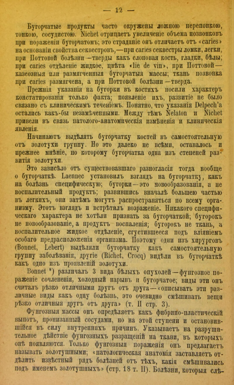 Бугорчатые продукты часто окружены ложною перепонкою, тонкою, сосудистою. N101161 отрпцаетъ увелпченіе объема позвонковъ при поражевіп бугорчатомъ; это страданіе онъ отлпчаетъ отъ «сагіез» на основаніи свойства секвестровъ,—при сагіез секвестры ломки, легки, при Поттовой болѣзнп -тверды какъ слоновая кость, гладки, бѣлы; при сагіез отдѣленіе жидкое, цвѣта «Ііе сіе ѵіп», при Поттовой— казеозныя или размягченныя бугорчатыя массы; ткань позвонка при сагіез размягчена, а при Поттовой болѣзни—тверда. Прежнія указанія на бугорки въ костяхъ носили характеръ констатпровапія только факта; появленіе пхъ, развитіе не было связано съ клиническимъ теченіемъ. Понятно, что указанія Ве1рес1і'а остались какъ-бы незамѣчепнымп. Меліду тѣмъ Кеіаіоп и Шсііеі привели въ связь патолого-анатомическія пзмѣненія и клиническія явленія. Начпнаютъ выдѣлять бугорчатку костей въ самостоятельную отъ золотухи группу. Но это далеко не всѣмн, оставалось и прежнее мнѣніе, по которому бугорчатка одна нзъ степеней раз- вит золотухи. Это зависѣло отъ существовавшаго разногласія тогда вообще о бугорчаткѣ. Ьаепнес установилъ взглядъ на бугорчатк^, какъ на болѣзнь специфическую; бугорки —это новообразованія, а не воспалительный продуктъ; развившись вначалѣ большею частью въ легкпхъ, они затѣмъ могутъ распространяться по всему орга- низму. Этотъ взглядъ и встрѣтилъ возраженіе. Никакого специфи- ческаго характера не хотѣлп признать за бугорчаткой; бугорокъ не новообразованіе, а продуктъ воспаленія; бугорокъ не ткань, а воспалительное жидкое отдѣленіе, сгустившееся подъ вліяніемъ особаго предрасположенія организма. Поэтому одни изъ хирурговъ (Воппеі, ЬеЪегі) выдѣляли бугорчатку какъ самостоятельную группу заболѣванія, другіе (Шспеі, Стощ) видѣли въ бугорчаткѣ какъ одно изъ проявленій золотухи. Воппеі 8) различалъ 3 вида бѣлыхъ опухолей—фупгозное по- раженіе сочлененія, холодный нарывъ и бугорчатое; виды эти онъ считалъ рѣзко отличными другъ отъ друга—«описывать эти раз- личные виды какъ одну болѣзнь, это очевидно смѣшивать вещи рѣзко отличныя другъ отъ друга» (т. II стр. 3). Фунгозныя массы онъ опредѣляетъ какъ фибрино-пластическій выпотъ, пронизанный сосудами, но на этой ступени и остановив- шійся въ силу внутреннпхъ првчинъ. Указываетъ на разруши- тельное дѣйствіе фунгозныхъ разращепій на ткани, въ которыхъ онѣ появляются. Только фунгозныя пораженія онъ предлагаетъ называть золотушными; «патологическая анатомія заставляешь от- дѣлить извѣстный рядъ болѣзней отъ тѣхъ, какія смѣшпвались подъ именемъ золотушныхъ» (стр. 18 т. II). Болѣзнп, которыя слѣ-