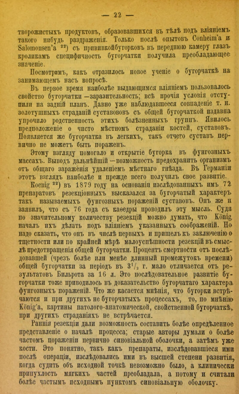 творожпстыхъ продуктовъ, образовавшихся въ тѣлѣ подъ вліяніемъ такого ппбудь раздражепія. Только послѣ опытовъ Сопнеш'а ш 8а1отоп8еп'а 23) съ прививкойбугорковъ въ переднюю камеру глазъ кролпкамъ специфичность бугорчатки получила преобладающее значеніе. Посмотримъ, какъ отразилось новое ученіе о бугорчаткѣ на занимающемъ насъ вопросѣ. Бъ первое время наиболѣе выдающимся вліяніемъ пользовалось свойство бугорчатки -заразительность; всѣ прочія условія отсту- пили на задній планъ. Давно уже наблюдавшееся совпадете т. н. золотушныхъ страданій суставововъ съ общей бугорчаткой издавна упрочило родственность этихъ болѣзненвыхъ группъ. Явилось предположеніе о чисто мѣствомъ страданіи костей, суставовъ. Появляется же бугорчатка въ легкихъ, такъ отчего суставъ пер- вично не можетъ быть пораженъ. Этому взгляду помогало и открытіе бугорка въ фунгозныхъ- массахъ. Выводъ дальнѣйшій-возможность предохранить организмъ отъ общаго зараженія удаленіемъ мѣстнаго гнѣзда. Въ Германін этотъ взглядъ наиболѣе и прежде всего получилъ свое развитіе. Коепі§22) въ 1879 году на основаніи пзслѣдованныхъ имъ 72 препаратовъ резекціонньіхъ высказался за бугорчатый характеръ такъ называемыхъ фунгозныхъ пораженій суставовъ. Онъ же и заявилъ, что съ 76 года съ каѳедры проводилъ эту мысль. Судя по значительному количеству резекцій можно думать, что Кбпі& началъ ихъ дѣлать подъ вліяніемъ указанныхъ соображеній. Но надо сказать, что онъ въ числѣ первыхъ и прпшелъ къ заключенію о тщетности или по крайней мѣрѣ малоуспѣшности резекцій въ смыс- лѣ предотвращенія общей бугорчатки. Процентъ смертности отъ послѣ- довавшей (чрезъ болѣе пли менѣе длинный промежутокъ времени) общей бугорчатки за періодъ въ ЗѴ2 г. мало отличается отъ ре- зультатовъ Бильрота за 16 л. Это послѣдовательное развптіе бу- горчатки тоже приводилось въ доказательство бугорчатаго характера фунгозныхъ пораженій. Что же касается мнѣнія, что бугорки встрѣ- чаются и при другихъ не бугорчатыхъ процессахъ, то, по мнѣнію Кбш^'а, картины патолого-анатомической, свойственной бугорчаткѣ, при другихъ страданіяхъ не встрѣчается. Раннія резекціи дали возможность составить болѣе опредѣленное представленіе о началѣ процесса; старые авторы думали о болѣе частомъ пораженіи первично синовіальной оболочки, а затѣмъ уже кости. Это понятно, такъ какъ препараты, изслѣдовавшіеся ими послѣ операціи, изслѣдовались ими въ высшей степени развитія, когда судить объ исходной точкѣ невозможно было, а клинически припухлость мягкихъ частей преобладала, а потому и считали болѣе частымъ псходнымъ пунктомъ синовіальную оболочку.