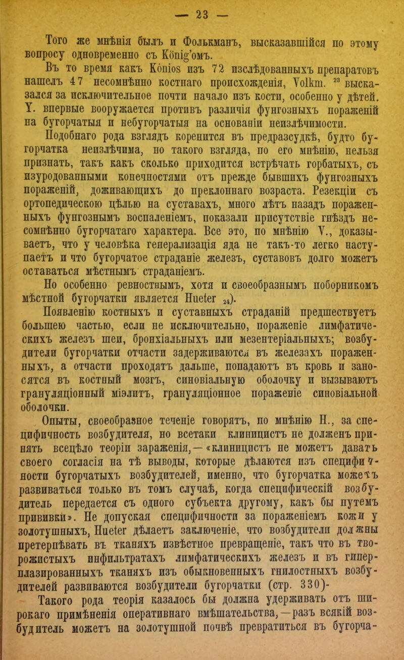 Того же мнѣнія былъ и Фолькманъ, высказавшійся по этому вопросу одновременно съ Кбш^'омъ. Въ то время какъ Копіов изъ 72 изслѣдованныхъ препаратовъ нашелъ 4 7 несомнѣнно костнаго происхожденія, Ѵоікт. 23 выска- зался за исключительное почти начало изъ кости, особенно у дѣтей. У. впервые вооружается противъ различія фунгозныхъ пораженій на бугорчатыя и небугорчатыя на основавіи неизлѣчимости. Подобнаго рода взглядъ коренится въ предразсудкѣ, будто бу- горчатка непзлѣчима, но такого взгляда, по его мнѣнію, нельзя признать, такъ какъ сколько приходится встрѣчать горбатыхъ, съ изуродованными конечностями отъ прежде бывшихъ фунгозныхъ пораженій, доживающихъ до преклоннаго возраста. Резекціи съ ортопедическою цѣлью на суставахъ, много лѣтъ назадъ поражен- ныхъ фунгознымъ воспаленіемъ, показали присутствіе гнѣздъ не- сомнѣнно бугорчатаго характера. Все это, по мнѣнію V., доказы- вает^ что у человѣка геяерализація яда не такъ-то легко насту- паетъ и что бугорчатое страданіе железъ, суставовъ долго можетъ оставаться мѣстнымъ страданіемъ. Но особенно ревностнымъ, хотя и своеобразнымъ поборникомъ мѣстной бугорчатки является Ниеіег 24). Появленію костныхъ и суставныхъ страданій предшествуетъ большею частью, если не исключительно, пораяіеніе лимфатиче- скпхъ железъ шеи, бронхіальныхъ или мезентеріальныхъ; возбу- дители бугорчатки отчасти задерживаются въ железахъ поражен- ныхъ, а отчасти проходятъ дальше, попадаютъ въ кровь и зано- сятся въ костный мозгъ, синовіальную оболочку и вызываютъ грануляціонный міэлитъ, грануляціонное пораженіе синовіальной оболочки. Опыты, своеобразное теченіе говорятъ, по мнѣнію Н., за спе- цифичность возбудителя, но всетаки клиницистъ не долженъ при- нять всецѣло теоріи зараженія,—«клиницистъ не можетъ давать своего согласія на тѣ выводы, которые дѣлаются изъ специфич- ности бугорчатыхъ возбудителей, именно, что бугорчатка можетъ развиваться только въ томъ случаѣ, когда специфически! возбу- дитель передается съ одного субъекта другому, какъ бы путемъ прививки». Не допуская специфичности за пораженіемъ кожи у золотушныхъ, Ниеіег дѣлаетъ заключеніе, что возбудители должны претерпѣвать въ тканяхъ извѣстное превращеніе, такъ что въ тво- рожистыхъ инфильтратахъ лимфатическихъ железъ и въ гипер- плазированныхъ тканяхъ изъ обыкновенныхъ гнилостныхъ возбу- дителей развиваются возбудители бугорчатки (стр. 330)- Такого рода теорія казалось бы должна удерживать отъ шп- рокаго примѣненія оперативнаго вмѣшательства, — разъ всякій воз- будитель можетъ на золотушной почвѣ превратиться въ бугорча-