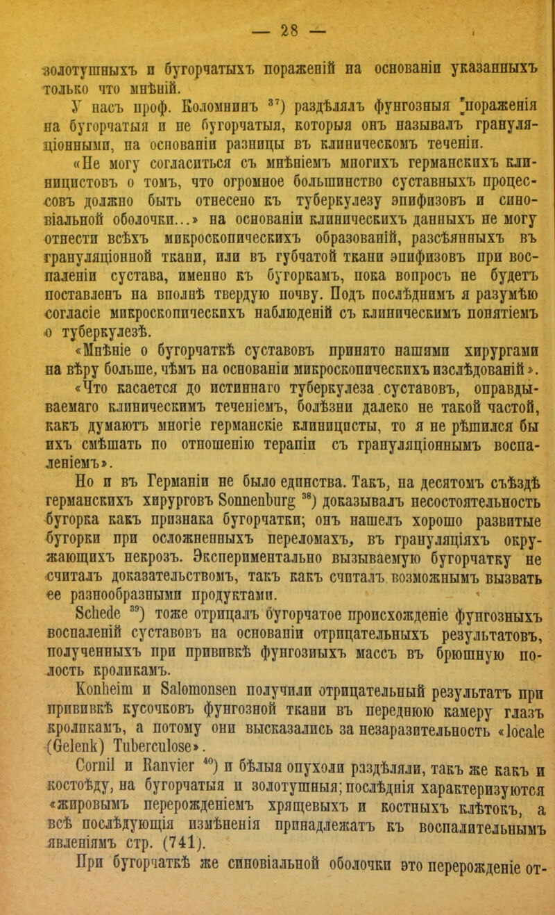 золотушныхъ и бугорчатыхъ пораженій на основаніи указанныхъ только что мнѣній. У насъ проф. Коломнинъ 37) раздѣлялъ фунгозныя [пораженія па бугорчатый п пе бугорчатыя, которыя онъ называлъ грануля- ціоннымп, па оспованіи разницы въ клиническомъ теченіи. «Не могу согласиться съ мнѣніемъ многихъ германскихъ кли- ницистовъ о томъ, что огромное большинство суставныхъ процес- совъ должно быть отнесено къ туберкулезу эпифизовъ и сиео- віальной оболочки...» на основаніи клинпческихъ данныхъ не могу отнести всѣхъ микроскопическихъ образованій, разсѣянныхъ въ грануляціонной ткани, или въ губчатой ткани эпифизовъ при вос- паленіи сустава, именно къ бугоркамъ, пока вопросъ не будетъ поставленъ на вполнѣ твердую почву. Подъ послѣднимъ я разумѣю оогласіе микроскопическихъ наблюденій съ клиническимъ понятіемъ о туберкулезѣ. «Мнѣніе о бугорчаткѣ суставовъ принято нашими хирургами на вѣру больше, чѣмъ на основаніи микроскопическихъ изслѣдованій*. «Что касается до истиннаго туберкулеза суставовъ, оправды- ваемаго клиническимъ теченіемъ, болѣзни далеко не такой частой, какъ думаютъ многіе германскіе клиницисты, то я не рѣшился бы ихъ смѣшать по отношенію терапіи съ грануляціоннымъ воспа- леніемъ». Но и въ Германіи не было единства. Такъ, на десятомъ съѣздѣ германскихъ хирурговъ 8оппепЬиг§ 38) доказывалъ несостоятельность бугорка какъ признака бугорчатки; онъ нашелъ хорошо развитые бугорки при осложненныхъ переломахъ, въ грануляціяхъ окру- жающихъ некрозъ. Экспериментально вызываемую бугорчатку не считалъ доказательствомъ, такъ какъ счпталъ возможнымъ вызвать ее разнообразными продуктами. 8с1іе<1е зэ) тоже отрицалъ бугорчатое происхожденіе фунгозныхъ воспаленій суставовъ на основаніи отрпцательныхъ результатовъ, полученныхъ при прививкѣ фунгозиыхъ массъ въ брюшную по- лость кроликамъ. Копііеіш и 8а1ошоп8еп получили отрицательный результатъ при прививкѣ кусочковъ фунгозной ткани въ переднюю камеру глазъ кролпкамъ, а потому они высказались за незаразптельность «Іосаіе (беіепк) ТиЬегсиІозе». Согпіі и Вапѵіег 40) и бѣлыя опухоли раздѣляли, такъ же какъ и костоѣду, на бугорчатыя и золотушныя;послѣднія характеризуются «жировымъ перерожденіемъ хрящевыхъ и костныхъ клѣтокъ, а всѣ послѣдующія измѣненія прпнадлежатъ къ воспалительнымъ явленіямъ стр. (741). При бугорчаткѣ же синовіальной оболочки это перерожденіе от-