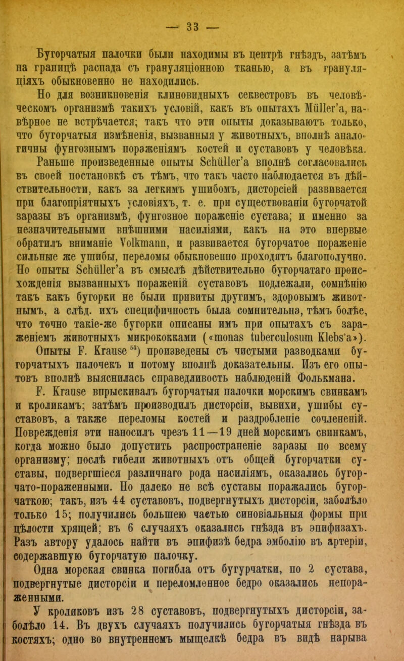 Бугорчатая палочки были находимы въ центрѣ гнѣздъ, затѣмъ на границѣ распада съ грануляціонною тканью, а въ граеуля- ціяхъ обыкновенно не находились. Но для возникновенія клиновидныхъ секвестровъ въ человѣ- ческомъ организмѣ такихъ условій, какъ въ опытахъ МиПег'а, на- вѣрное не встрѣчается; такъ что эти опыты доказываютъ только, что бугорчатыя измѣненія, вызванныя у животныхъ, вполнѣ анало- гичны фунгознымъ пораженіямъ костей и суставовъ у человѣка. Раньше произведенные опыты ЗспйПег'а вполнѣ согласовались въ своей постановкѣ съ тѣмъ, что такъ часто наблюдается въ дей- ствительности, какъ за легкимъ ушибомъ, дисторсіей развивается при благопріятныхъ условіяхъ, т. е. при существованіи бугорчатой заразы въ организмѣ, фунгозное пораженіе сустава; и именно за незначительными внѣшними насиліями, какъ на это впервые обратилъ вниманіе Ѵоікшапп, и развивается бугорчатое пораженіе сильные же ушибы, переломы обыкновенно проходятъ благополучно. Но опыты ЗспйПег'а въ смыслѣ действительно бугорчатаго прѳис- хожденія вызванныхъ пораженій суставовъ подлежали, сомнѣнію такъ какъ бугорки не были привиты другимъ, здоровымъ живот- нымъ, а слѣд. ихъ специфичность была сомнительна, тѣмъ болѣе, что точно такіе-же бугорки описаны имъ при опытахъ съ зара- женіемъ животныхъ микрококками («топаз іиЬегсиІозит К1еЬ8'а>). Опыты Р. Кгаизе54) произведены съ чистыми разводками бу- горчатыхъ палочекъ и потому вполнѣ доказательны. Изъ его опы- товъ вполнѣ выяснилась справедливость наблюденій Фолькмана. Р. Кгаизе впрыскивалъ бугорчатыя палочки морскимъ свинкамъ и кроликамъ; затѣмъ производилъ дисторсіи, вывихи, ушибы су- ставовъ, а также переломы костей и раздробленіе сочлененій. Поврежденія эти наносилъ чрезъ 11—19 дней морскимъ свинкамъ, когда можно было допустить распространеніе заразы по всему организму; послѣ гибели животныхъ отъ общей бугорчатки су- ставы, подвергшіеся различнаго рода насиліямъ, оказались бугор- чато-пораженными. Но далеко не всѣ суставы поражались бугор- чаткою; такъ, изъ 44 суставовъ, подвергнутыхъ дисторсіи, заболѣло только 15; получились большею чаетью синовіальныя формы при цѣлости хрящей; въ 6 случаяхъ оказались гнѣзда въ эпифизахъ. Разъ автору удалось найти въ эпифизѣ бедра эмболію въ артеріи, содержавшую бугорчатую палочку. Одна морская свинка погибла отъ бугурчатки, по 2 сустава, подвергнутые дисторсіи и переломленное бедро оказались непора- женными. У кроликовъ изъ 28 суставовъ, подвергнутыхъ дисторсіи, за- болѣло 14. Въ двухъ случаяхъ получились бугорчатыя гнѣзда въ костяхъ; одно во внутреннемъ мыщелкѣ бедра въ видѣ нарыва