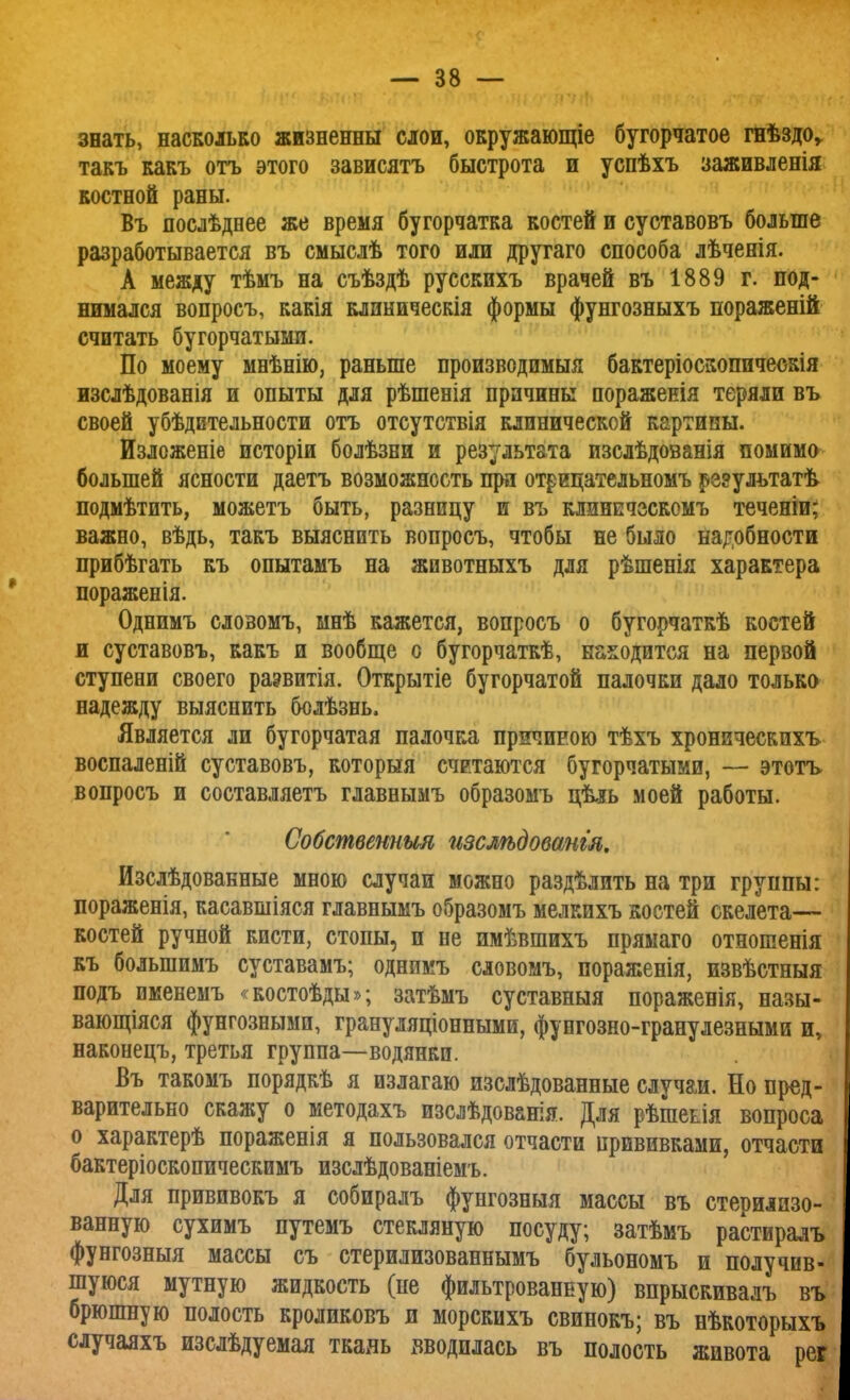 знать, насколько жизненны слои, окружающіе бугорчатое гнѣздо,, такъ какъ отъ этого зависятъ быстрота и успѣхъ заживленія костной раны. Въ послѣднее же время бугорчатка костей и суставовъ больше разработывается въ смыслѣ того или другаго способа лѣченія. А между тѣмъ на съѣздѣ русскихъ врачей въ 1889 г. под- нимался вопросъ, какія клиническія формы фунгозныхъ пораженій считать бугорчатыми. По моему мнѣнію, раньше производимыя бактеріоскоппчеокія изслѣдованія и опыты для рѣшенія причины пораженія теряли въ своей убѣдительности отъ отсутствія клинической картины. Изложеніе исторіи болѣзни и результата изслѣдованія помимо большей ясности даетъ возможность при отрипательномъ результата подмѣтить, можетъ быть, разницу и въ клинечзскомъ теченіи; важно, вѣдь, такъ выяснить вопросъ, чтобы не было надобности прибѣгать къ опытамъ на животныхъ для рѣшенія характера пораженія. Однимъ слозомъ, мнѣ кажется, вопросъ о бугорчаткѣ костей и суставовъ, какъ и вообще о бугорчаткѣ, находится на первой ступени своего раэвитія. Открытіе бугорчатой палочки дало только надежду выяснить бодѣзнь. Является ли бугорчатая палочка причиною тѣхъ хроническихъ воспаленій суставовъ, которыя считаются бугорчатыми, — этогь вопросъ и составляетъ главнымъ образомъ цѣль моей работы. Собственник пзслѣдовангл. Изслѣдованные мною случаи можно раздѣлить на три группы: пораженія, касавшіяся главнымъ образомъ мелкихъ костей скелета— костей ручной кисти, стопы, п не имѣвшихъ прямаго отношенія къ болыпимъ суставамъ; однимъ словомъ, пораженія, извѣстныя подъ именемъ «костоѣды»; затѣмъ суставныя пораженія, назы- вающіяся фунгозными, грануляціонными, фунгозно-гранулезными и, наконецъ, третья группа—водянки. Въ такомъ порядкѣ я излагаю изслѣдованные случаи. Но пред- варительно скажу о методахъ изслѣдованія. Для рѣшеьія вопроса о характерѣ пораженія я пользовался отчасти прививками, отчасти бактеріоскопическимъ изслѣдованіемъ. Для прививокъ я собиралъ фунгозныя массы въ стерилизо- ванную сухимъ путемъ стекляную посуду; затѣмъ растиралъ фунгозныя массы съ стерилизованнымъ бульономъ и получив- шуюся мутную жидкость (не фильтрованную) впрыскивалъ въ брюшную полость кроликовъ и морскихъ свинокъ; въ нѣкоторыхъ случаяхъ изслѣдуемая ткаль вводилась въ полость живота рег