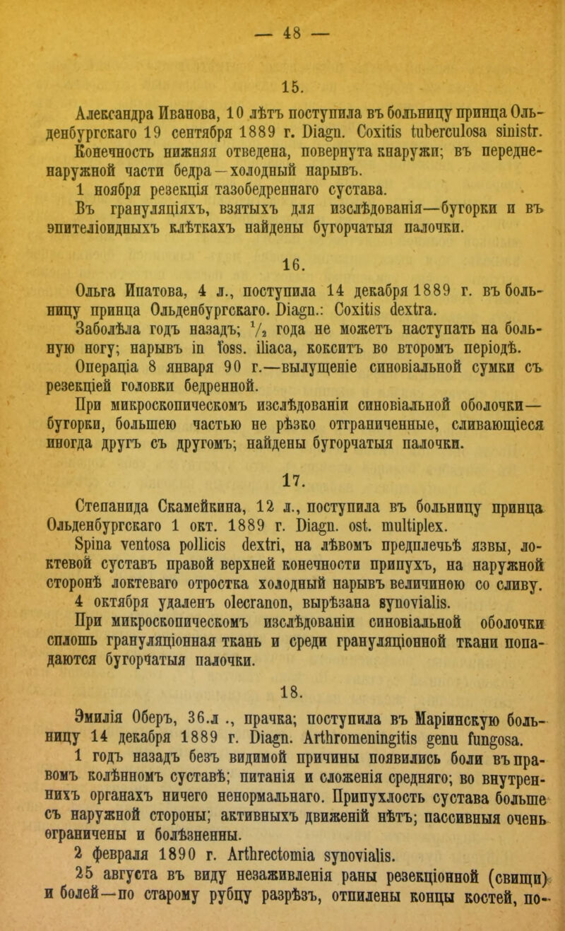 15. Александра Иванова, 10 лѣтъ поступила въ больницу принца Оль- денбургскаго 19 сентября 1889 г. Біа§п. Сохііів ШЬегсиІоза зіпізіт. Конечность нижняя отведена, повернута кнаружи; въ передне- наружной части бедра - холодный нарывъ. 1 ноября резекція тазобедреннаго сустава. Въ грануляціяхъ, взятыхъ для изслѣдованія—бугорки и въ эпителіоидныхъ клѣткахъ найдены бугорчатыя палочки. 16. Ольга Ипатова, 4 л., поступила 14 декабря 1889 г. въ боль- ницу принца Ольденбургскаго. Біа§п.: Сохіііз сіехіга. Заболѣла годъ назадъ; V» года не можетъ наступать на боль- ную ногу; нарывъ іп Тоз8. Шаса, кокситъ во второмъ періодѣ. Операціа 8 января 90 г.—вылущеніе синовіальной сумки съ резекціей головки бедренной. При микроскопическомъ изслѣдованіи синовіальной оболочки— бугорки, большею частью не рѣзко отграниченные, сливающіеся иногда другъ съ другомъ; найдены бугорчатыя палочки. 17. Степанида Скамейкина, 12 л., поступила въ больницу принца Ольденбургскаго 1 окт. 1889 г. Біа^п. озі. тиіііріех. 8ріпа ѵепіоза роШсіз сіехігі, на лѣвомъ предплечьѣ язвы, ло- ктевой суставъ правой верхней конечности припухъ, на наружной сторонѣ локтеваго отростка холодный нарывъ величиною со сливу. 4 октября удаленъ оіесгапоп, вырѣзана вупоѵіаііз. При микроскопическомъ изслѣдованіи синовіальной оболочки сплошь грануляціонная ткань и среди грануляціонной ткани попа- даются бугорчатыя палочки. 18. Эмилія Оберъ, 36.л прачка; поступила въ Маріинскую боль- ницу 14 декабря 1889 г. біа^п. Агіпгошепіп^Шз ^еші Гипноза. 1 годъ назадъ безъ видимой причины появились боли въпра- вомъ колѣнномъ суставѣ; питанія и сложенія средняго; во внутрен- нихъ органахъ ничего ненормальнаго. Припухлость сустава больше съ наружной стороны; активныхъ движеній нѣтъ; пассивныя очень ограничены и болѣзненны. 2 февраля 1890 г. АгіпгеЫотіа зупоѵіаіів. 25 августа въ виду незаживленія раны резекціонной (свищи) и болей—по старому рубцу разрѣзъ, отпилены концы костей, по-