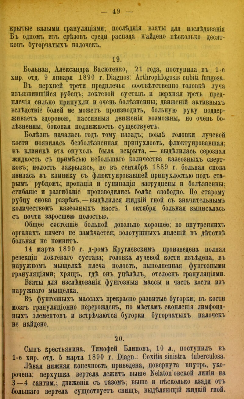 крытые вялыми грануляціями; послѣднія взяты для изслѣдованія Бъ одномъ нзъ срѣзовъ среди распада найдено вѣсколько десят- ковъ бугорчатыхъ палочекъ. 19. Больная, Александра Васютенко, 21 года, поступила въ 1-е хир. отд. 9 января 1890 г. Біа§цо8: АгШгорЫо^озіз сиЬШ Гипноза. Въ верхней трети предплечья соотвѣтственно головкѣ луча изъязвившійся рубецъ; локтевой суотавъ и верхняя треть пред- плечія сильно припухли и очень болѣзненны; движеній активныхъ вслѣдствіе болей не можетъ производить, больную руку поддер- живаетъ здоровою, пассивныя движенія возможны, но очень бо- лѣзненны, боковая подвижность существуетъ. Болѣзнь началась годъ тому назадъ; возль головки лучевой кости появилась безболѣзненная припухлость, флюктуировавшая; въ клиникѣ эта опухоль была вскрыта, — выдѣлилась серозная жидкость съ примѣсью неболыпаго количества казеозныхъ сверт- ковъ; полость закрылась, но въ сентябрѣ 1889 г. больная снова явилась въ клинику съ флюктуировавшей припухлостью подъ ста- рымъ рубпрмъ; пронація и супинація затруднены и болѣзненны; сгибаніе и разгибаніе производились болѣе свободно. По старому рубцу снова разрѣзъ,—выдѣлился жидкій гной съ значительнымъ количествомъ казеозныхъ массъ. 1 октября больная выписалась съ почти заросшею полостью. Общее состояніе больной довольно хорошее; во внутреннихъ органахъ ничего не замѣчается; золотушныхъ явленій въ дѣтствѣ больная не помнптъ. 14 марта 1890 г. д-ромъ Круглевскимъ произведена полная резекція локтеваго сустава; головка лучевой кости изъѣдена, въ наружномъ мыщелкѣ плеча полость, выполненная фунгозными грануляціями; хрящъ, гдѣ онъ уцѣлѣлъ, отслоенъ грануляціями. Взяты для изслѣдованія фунгозныя массы и часть кости изъ наружнаго мыщелка. Въ фунгозныхъ массахъ прекрасно развитые бугорки; въ кости мозгъ грануляціонно перерожденъ, по мѣстамъ скопленія лимфоид- ныхъ элементовъ и встрѣчаются бугорки бугорчатыхъ палочекъ не найдено. 20. Сынъ крестьянина, Тимофей Блиновъ, 10 л., поступилъ въ 1-е хир. отд. 5 марта 1890 г. Біа#п.: ОохШз зіпізіга ІиЪегсиІоза. Лѣвая нижняя конечность приведена, повернута внутрь, уко- рочена; верхушка вертела лежитъ выше Маіоповской линіи на 3—4 сантим.; движенія съ тазомъ; выше и нѣсколько кзади отъ (юлыпаго вертела существуетъ свищъ, выдѣляющій жидкій гной.