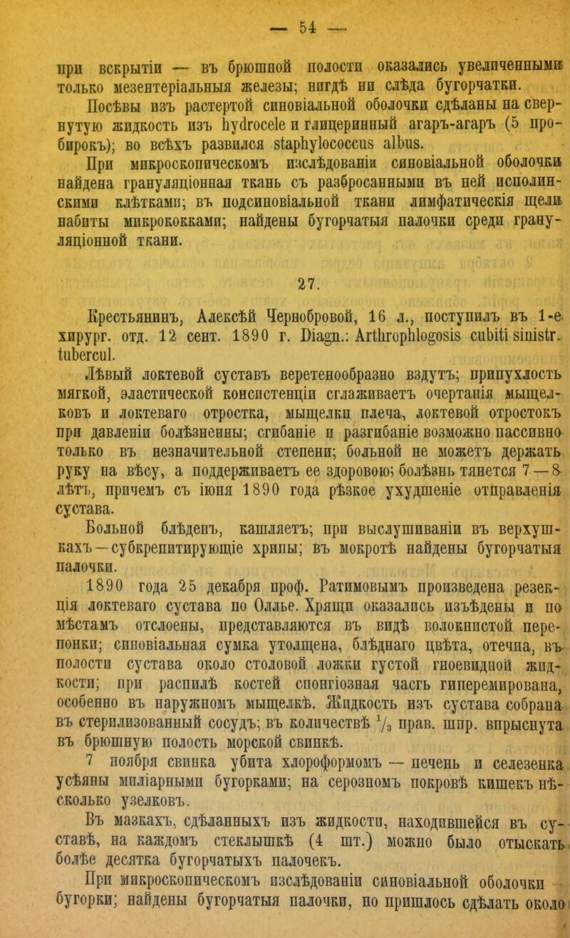 при всярытіи — въ брюшной полости оказались увеличенными; только мезентеріальныя железы; нпгдѣ ни слѣда бугорчатки. Посѣвы изъ растертой синовіальной оболочки сдѣланы на свер- нутую жидкость изъ Ьусігосеіе и глицеринный агаръ-агаръ (5 про- бирокъ); во всѣхъ развился зіарпуіососсив аІЫіз. При ыикроскопическомъ изслѣдованіи синовіальной оболочки найдена грануляціонная ткань съ разбросанными въ ней исполин- скими клѣткамп; въ подсиновіальной ткани лимфатическія щели набиты микрококками; найдены бугорчатая палочки среди грану- ляционной ткани. 27. Крестьянину Алексѣй Чернобровой, 16 л., поступилъ въ 1-е. хирург, отд. 12 сент. 1890 г. Піа§п.: АгШгорЫо^озіз сиЬШ 8ІііІ8Іг. іиЪегсиІ. Лѣвый локтевой суставъ веретенообразно вздутъ; припухлость мягкой, эластической консистенціи сглаживаетъ очертанія мыщел- ковъ и локтеваго отростка, мыщелки плеча, локтевой отростокъ при давленіи болѣзненны; сгибаніе н разгибаніе возможно пассивно только въ незначительной степени; больной не можетъ держать руку на вѣсу, а поддерживаетъ ее здоровою; болѣ»нь тянется 7 — & лѣтъ, причемъ съ іюня 1890 года рѣзкое ухудшеніе отправленія сустава. Больной блѣденъ, кашляетъ; при выслушиваніи въ верху ш- кахъ —субкрепитирующіе хрипы; въ мокротѣ найдены бугорчатый палочки. 1890 года 25 декабря проф. Ратимовымъ произведена резек- ція локтеваго сустава по Оллье. Хрящи оказались изъѣдены и по мѣстамъ отслоены, представляются въ видѣ волокнистой пере- понки; сиповіальная сумка утолщена, блѣднаго цвѣта, отечна, въ- полости сустава около столовой ложки густой гноевидиоіі жид- кости; при распидѣ костей спонгіозная часгь гиперемирована, особенно въ наружномъ мыщелкѣ. Жидкость изъ сустава собрана въ стерилизованный сосудъ; въ колнчествѣ 7з прав. шпр. впрыснута въ брюшную полость морской свинкѣ. 7 ноября свинка убита хлороформомъ — печень и селезенка усѣяны мпліарными бугорками; на серозномъ покровѣ кишекъ не- сколько узелковъ. Въ мазкахъ, сдѣланныхъ изъ жидкости, находившейся въ су- ставѣ, на каждомъ стеклышкѣ (4 шт.) можно было отыскать болѣе десятка бугорчатыхъ палочекъ. При микроскопическомъ пзслѣдованіи синовіальной оболочки - бугорки; найдены бугорчатая палочки, но пришлось сдѣлать около