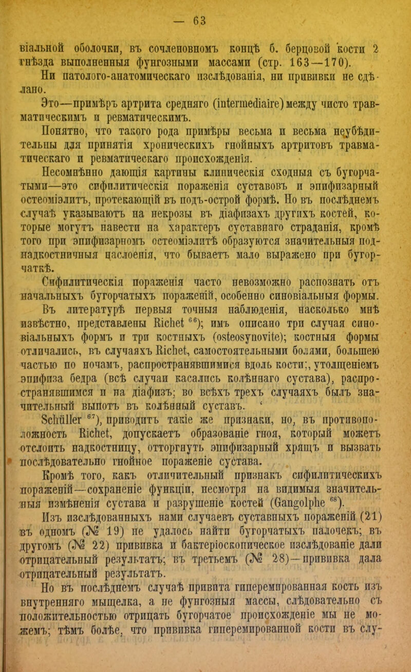 віальной оболочки, въ сочленовномъ концѣ б. берцовой кости 2 гнѣзда выполненныя фунгозными массами (стр. 163—170). Ни патолого-анатомическаго изслѣдованія, ни прививки не сдѣ- лано. Это—примѣръ артрита средняго (іпіегтеаіаіге) между чисто трав- матическимъ и ревматическимъ. Понятно, что такого рода примѣры весьма и весьма не^убѣди- тельны для принятія хроническихъ гнойныхъ артритовъ травма- тическаго и ревматическаго происхожденія. Несомнѣнно дающія картины клипическія сходныя съ бугорча- тыми—это сифплитическія пораженія суставовъ и эпифизарный остеоміэлитъ, протекающій въ подъ-острой формѣ. Но въ послѣднемъ случаѣ указываютъ на некрозы въ діафизахъ другихъ костей, ко- торые могутъ навести на характеръ суставнаго страданія, кромѣ того при эпифизарномъ остеоміэлитѣ образуются значительный под- надкостничныя цаслоепія, что бываетъ мало выражено при бугор- чаткѣ. Сифилитическія пораженія часто невозможно распознать отъ начальныхъ бугорчатыхъ пораженій, особенно синовіальпыя формы. Въ литературѣ первыя точныя наблюденія, насколько мнѣ извѣстно, представлены Шспеі66); имъ описано три случая сино- віальныхъ формъ и три костныхъ (ояіеовупоѵііе); костныя формы отличались, въ случаяхъ ЕісЬеі, самостоятельными болями, большею частью по ночамъ, распространявшимися вдоль кости;, утолщеніемъ эпифиза бедра (всѣ случаи касались колѣнваго сустава), распро- странявшимся п на діафизъ; во всѣхъ трехъ случаяхъ былъ зна- чительный выпотъ въ колѣаный суставъ. ' ЗсМПег 67), приводить такіе же признаки, но, въ противопо- ложность Кіспеі, допускаетъ образованіе гноя, который можетъ отслоить надкостницу, отторгнуть эпифизарный хрящъ и вызвать * послѣдовательно гнойное пораженіе сустава. Кромѣ того, какъ отличительный признакъ спфилитическихъ поражевій—сохраненіе функціи. несмотря на видимыя значитель- ныя пзмѣненія сустава и разрушеніе костей (6ап§о1р1іе 68). Изъ изслѣдованныхъ нами случаевъ суставныхъ пораженій (21) въ одномъ (№ 19) не удалось найти бугорчатыхъ палочекъ; въ другомъ (№ 22) прививка и бактеріоскопическое изслѣдованіе дали отрицательный результатъ; въ третьемъ (№ 28)—прививка дала отрицательный результатъ. Но въ послѣднемъ случаѣ привита гиперемированная кость изъ внутренняго мыщелка, а не фунгозныя массы, слѣдовательно съ положительностью отрицать бугорчатое происхожденіе мы не мо- жемъ; тѣмъ болѣе, что прививка гиперемированной кости въ слу-