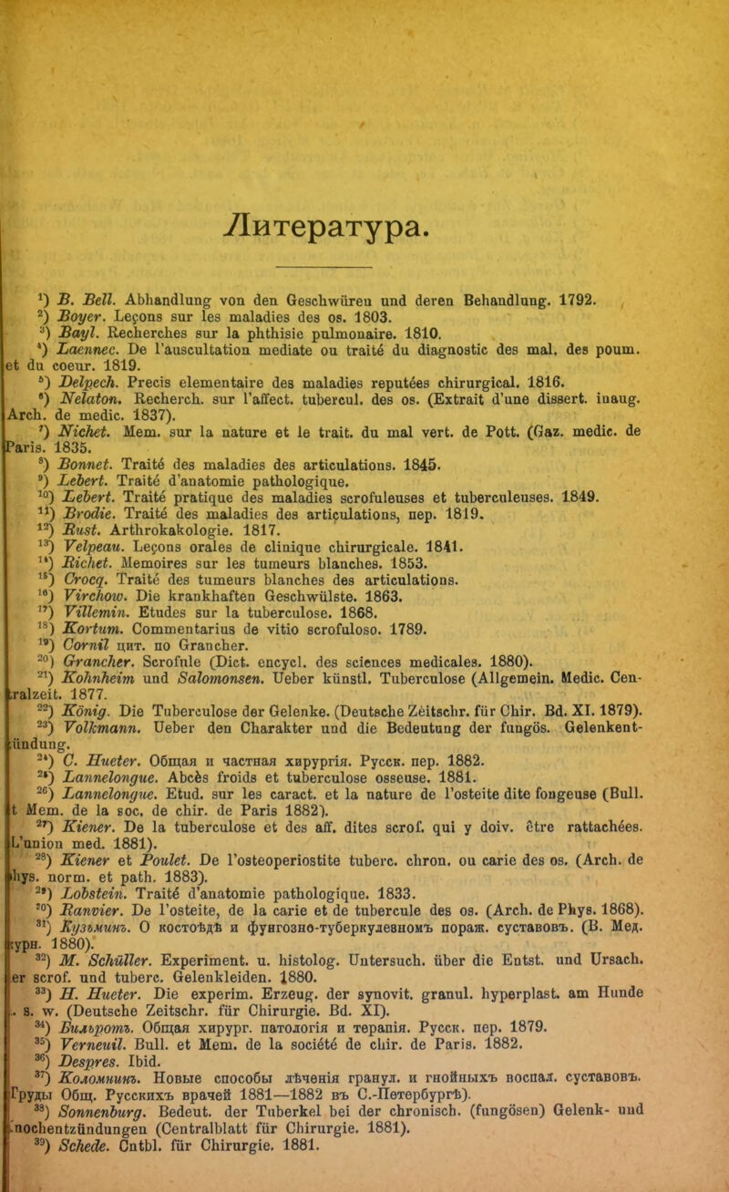 1 Литература. *) В. Веіі. АЪЬапйІип^ ѵоп йеп Оезсііѵѵіігеи ипй йегеп ВеЬапй1ип§;. 1792. 2) Воуег. Ьесопэ зиг Іез таіайіез йеэ оя. 1803. а) Вауі. КесЬегеЬез зиг 1а рЫЬізіе риітопаіге. 1810. 4) Ъаеппес. 1>е ГаизсиІЬаІііоп тейіаіе ои ІгаНё йи йіа§поэііс йез таі. Йез роит, еі аи еоеиг. 1819. *) ЮеІресН. Ргесіз еіетепіаіге йев таіайіез гериіёез сЬігиг^ісаІ. 1816. *) ИеШоп. КесЬегсЬ. зиг ГаЙ*ееЬ. ЬиЬегсиІ. йез оз. (ЕхЬгаіІ сГіте йіззег*;. іааи^. АгсЬ. йе тейіс. 1837). ') Шскеі. Мет. зиг 1а паіиге еѣ 1е ігаі*. аи таі ѵегі. йе Рои. (Оаг. тейіс. йе Рагіз. 1835. 8) Воппеі. Тгаііё дез таіайіез йеэ агіісиіаііопз. 1845. 9) ВеЪегі. Тгаііё Йапаіотіе раІЬоІо^ідие. 10) ѢеЪегі. Тгаііё ргаіідие аез таіааіез эегогиіеизез еі іиЬегсиІеизез. 1849. 11) Вгойіе. ТгаіЬё (Іез таіайіез йеэ агіісиіаііопз, пер. 1819. 12) Визі. АгШгокакоІо^іѳ. 1817. 13) Ѵеіреаи. Ъесопз огаіеэ йе с1іпі^ие сЬігиг&ісаІе. 1841. и) Віскеі. Метоігез зиг Іез ѣитеигз ЫапсЬез. 1853. 1В) Стощ. Тгаііё аез ѣитеигз ЫапсЬез йез агіісиіаііопз. ,в) ѴггсНого. Біе кгапкЬаГіеп ОезсЬ^ѵііІзІе. 1863. **) Ѵіііешіп. Еіийез зиг 1а ѣиЬегсиІозе. 1868. 18) Когіит. Соттепіагіиз (Іе ѵШо всгоГиІозо. 1789. 19) Согпіі цит. по бгапсЬег. 20) СггапсНег. ЗсгоГпІе (Бісі. епсусі. йез зсіепсез тейісаіез. 1880). 21) КоЫЬеіт ипй Заіотопзеп. ІІеЬег кйпзіі. ТиЬегсиІозе (АНдешеіп. Мейіс. Сеп- .гаігеіі. 1877. —) Кбпід. Біе ТиЬегсиІозе йѳг Оеіепке. (БеикесЬе ХёіізсЬг. Гііг СЫг. Вй. XI. 1879). 23) ѴоНстапп. ІІеЬег йеп СЬагакІег ип<1 Йіе ВейеиІип§ йег Гипдбз. Сеіепкепі- ;ііийии^. 24) С. Ниеіег. Общая и частная хирургія. Русск. пер. 1882. 2|) Ьаппеіопдие. АЬсёз ігоійв еі ІиЬегсиІозе оввеизе. 1881. 26) Ваппеіопдііе. Еіий. зиг Іез сагасі. еѣ 1а паіиге Йе Гозіеііе Йііе Гоидеизе (Виіі. I Мет. йе 1а вое. йе еЬіг. йе Рагіз 1882). 27) Кіепег. Бѳ 1а ІиЬегсиІозе еі йез ай*. йііез зсгоГ. ^иі у Йоіѵ. ёіге гаиасЬёез. 1/ипіои тей. 1881). 28) Кіепег еі РоиШ. Ое Гозіеорегіозкііе ѣиЪегс. сЬгоп. ои сагіе йез оз. (АгсЬ. йе іііуз. погт. еі раМі. 1883). 2г) ЬоЪзіеіп. Тгаііё й'апаіотіе раіЬоІо^ие. 1833. :о) Вапѵіег. І)е ГозЬеіІе, йе 1а сагіе еі йе ШЬегсиІе йев оз. (АгсЬ. йе РЬув. 1868). 3!) Еузъминъ. О костоѣдѣ и фунгозно-туберкудевномъ пораж. суставовъ. (В. Мед. сурн. 1880). 32) М. ВсШШг. Ехрегітепі. и. Ьізіоіод. ИиІегзисЬ. йЬег йіе Епізі. ипй ИгзасЬ. ег всгоГ. ипй ІдіЬегс. Оеіепкіеійеп. 1880. 33) Н. Ниеіег. Віе ехрегіт. Еггеи^. йег зупоѵіі;. ^гапиі. Ьурегріазі. ат Нипйе .. 8. чѵ. (БеиІізсЬе 2еі1;зсЬг. іиг СЬігигдіе. Вй. XI). ^1) Бильротъ. Общая хирург, натологія и тѳрапія. Русск. пер. 1879. 35) Ѵетеиіі. Виіі. е* Мет. йе 1а зосіёіё йе сЬіг. йе Рагіз. 1882. зг0 Безргез. ІЬій. 37) Коломнинъ. Новые способы лѣченія гранул, и гнойныхъ воспал. суставовъ. Груды Общ. Русскихъ врачей 1881—1882 въ С.-Пѳтѳрбургѣ). 38) ЗоппепЪигд. Вейеиі. йег ТиЬегкеІ Ьеі йег сЬгопізсЬ. (Гипдбзеп) Оеіепк- иий .'посЬепігііпйипдеп (СепЬгаІЫаІі; іиг СЬігиг^іе. 1881). зэ) ЗсЬеОе. СпіЫ. Гиг СЬігигдіе. 1881.