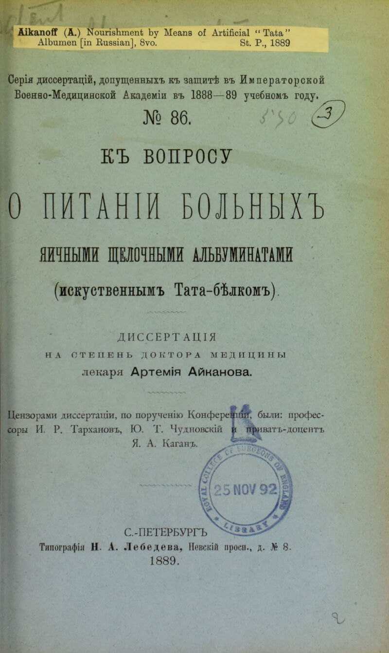 АікапоСГ (А.) ЫоигізЬтепі) Ьу Меапв оі АгіШсіаІ “Таіа” АІЬитѳп [іп Еиззіап], 8ѵо. 8іі. Р., 1889 Серія диссертацій, допущенныхъ къ защитѣ въ Императорской Боенао-Медицинской Академіи въ 1888—89 учебномъ году. № 86. Гу, КЪ ВОПРОСУ о ПИТАНІИ БОЛЬНЫХЪ ЯЙИЫМ0 ЩЕЛОЧНЫМИ АЛЬБУМЙНАТАМЙ (искуственнымъ Тата-бѣлкомъ). ДИССЕРТАЦІЯ НА СТЕПЕНЬ ДОКТОРА МЕДИЦИНЫ лекаря Артемія Айканова. Цензорами диссертаціи, по порученію Конфере были: профес- соры И. Р. Тархановъ, Ю. 'Г. Чудиовскій р П|^иватъ-доцентъ Я. А. Каганъ. С.-ПЕТЕРБУРГЪ Типографіи Н. А. Лебедева, Невскій проси., д. Лі? 8. 1889.