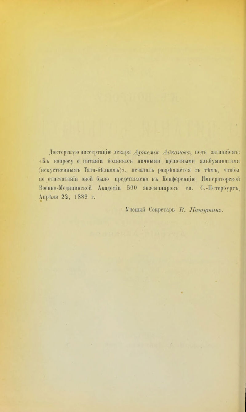 Докторскую диссертацію лекари Артемія Айканова, подъ аагланіем'ь; «Къ вопросу о питаніи Гюльныхъ яичными іцслочныміг альбуминатамп (искуственнымъ Тата-бѣлкомъ)», печатать разрѣшается съ тѣмі., чтобы по отпечатаніи оной было представлено въ Коифеі)енцію Императорской Военно-Медицинской Академіи 500 экземпляровь ея. ('.-ІІетербу|)гъ, Апрѣля 22, 1889 г. Ученыіі Секретарь В. Пашутинъ.