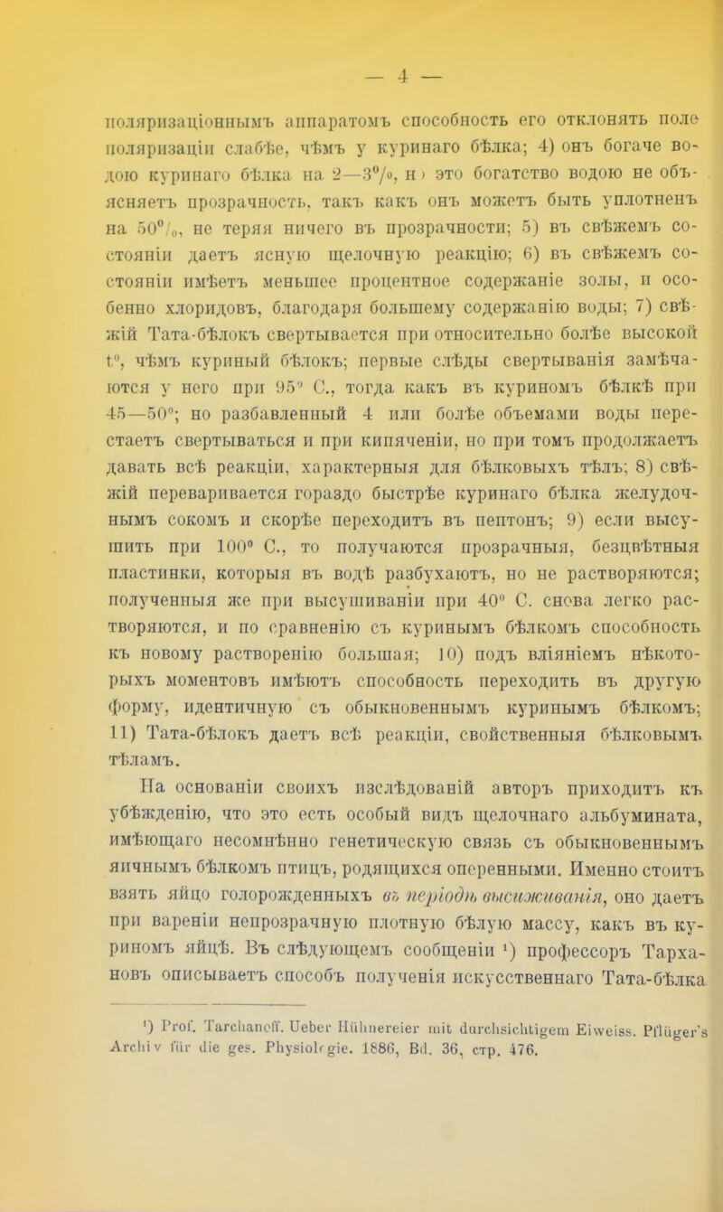 ! — 4 — поляризаціоннымъ аппаратомъ способность его отклонять поло поляризаціи слабѣе, чѣмъ у куринаго бѣлка; 4) онъ богаче во- дою куринаго бѣлка на 2—3/®? это богатство водою не объ- ясняетъ прозрачность, такъ какъ онъ можетъ быть уплотненъ на 50‘’/о, не теряя ничего въ прозрачности; 5) въ свѣжемъ со- стояніи даетъ ясную щелочную реакцію; 6) въ свѣжемъ со- стояніи имѣетъ меньшее процентное содержаніе золы, п осо- бенно хлоридовъ, благодаря большему содержанію воды; 7) свѣ- жій Тата-бѣлокъ свертывается при относительно болѣе высокой чѣмъ куриный бѣлокъ; первые слѣды свертыванія замѣча- ются у него при 95'^ С., тогда какъ въ куриномъ бѣлкѣ при 45—50'’; но разбавленный 4 или болѣе объемами воды пере- стаетъ свертываться и при кипяченіи, но при томъ продолн^аетъ давать всѣ реакціи, характерныя для бѣлковыхъ тѣлъ; 8) свѣ- жій переваривается гораздо быстрѣе куринаго бѣлка желудоч- нымъ сокомъ и скорѣе переходитъ въ пептонъ; 9) если высу- шить при 100'’ С., то получаются прозрачныя, безцвѣтныя пластинки, которыя въ водѣ разбухаютъ, но не растворяются; полученныя же при высушиваніи при 40“ С. снова легко рас- творяются, и по сравненію съ куринымъ бѣлкомъ способность къ новому растворенію большая; 10) подъ вліяніемъ нѣкото- рыхъ моментовъ имѣютъ способность переходить въ другую форму, идентичную съ обыкновенным!^ куринымъ бѣлкомъ; 11) Тата-бѣлокъ даетъ всѣ реакціи, свойственныя бѣлковымъ тѣламъ. На основаніи своихъ изслѣдованій авторъ приходитъ къ убѣжденію, что это есть особый видъ щелочнаго альбумината, имѣющаго несомнѣнно генетическую связь съ обыкновеннымъ яичнымъ бѣлкомъ птицъ, родящихся оперенными. Именно стоитъ взять яйцо голоролсденныхъ во періодіь высиживанія, оно даетъ при вареніи непрозрачную плотную бѣлую массу, какъ въ ку- риномъ яйцѣ. Въ слѣдующемъ сообщеніи профессоръ Тарха- новъ описываетъ способъ полученія искусственнаго Тата-бѣлка ') Ргоі, Гагсііапсіі. ІІвЬег Иііішегеіег шіЬ (1агс1і5Іс1іІіо;ет Еіѵѵеізз. Рі'ііі^ег’з АгсЬіѵ Піі- іііе дез. РЬузіоІг діе. 1886, Віі. 36, стр. 476.