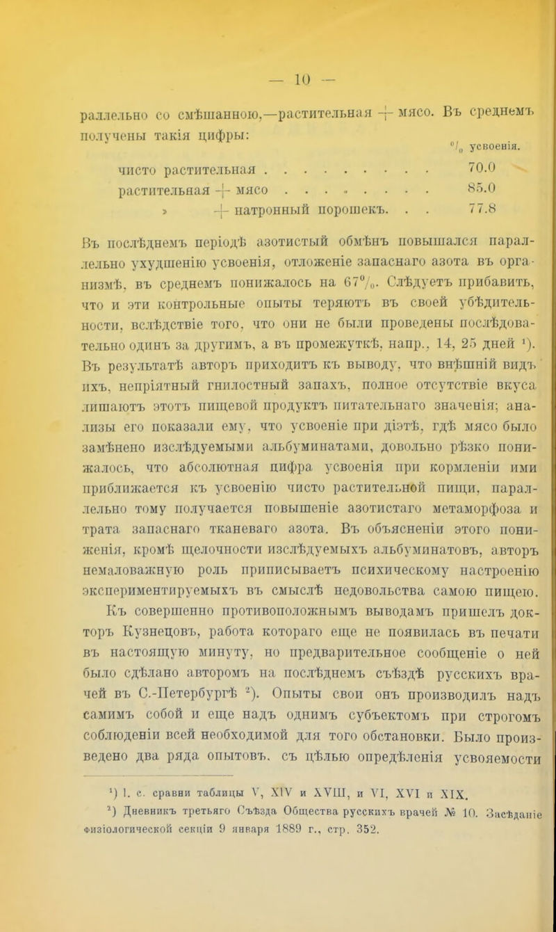 раллельно со смѣшанною,—растительная мясо. Въ среднемъ получены такія цифры: Въ послѣднемъ періодѣ азотистый обмѣнъ повышался парал- лельно ухудшенію усвоенія, отложеніе запаснаго азота въ орга- низмѣ, въ среднемъ понижалось на 6?7о. Слѣдуетъ прибавить, что и эти контрольные опыты теряютъ въ своей убѣдитель- ности, вслѣдствіе того, что они не были проведены послѣдова- тельно одинъ за другимъ, а въ промеяа’ткѣ, наир., 14, 25 дней 7- Въ результатѣ авторъ приходитъ къ выводу, что внѣшній видъ' ихъ, непріятный гнилостный запахъ, полное отсутствіе вкуса лишаютъ этотъ пищевой продуктъ питательнаго значенія; ана- лизы его показали ему, что усвоеніе при діэтѣ, гдѣ мясо было замѣнено изс.лѣдуемыми альбуминатами, довольно рѣзко пони- жалось, что абсолютная цифра усвоенія при кормленіи ими приблшкается къ усвоенію чисто растительной пищи, парал- лельно тому по.лучается повышеніе азотистаго метаморфоза и трата запаснаго тканеваго азота. Въ объясненіи этого пони- женія, кромѣ щелочности изслѣдуемыхъ альбумпнатовъ, авторъ немаловалсную роль приписываетъ психическому настроенію экспериментируемыхъ въ смыслѣ недовольства самою пищею. Къ совершенно противоположнымъ выводамъ пришелъ док- торъ Кузнецовъ, работа котораго еще не появилась въ печати въ настоящую минуту, но предварительное сообщеніе о ней было сдѣлано авторомъ на пос.лѣднемъ съѣздѣ русскихъ вра- чей въ С.-Петербургѣ ‘^). Опыты свои онъ производилъ надъ самимъ собой и еще надъ однимъ субъектомъ при строгомъ соблюденіи всей необходимой для того обстановки. Было произ- ведено два ряда опытовъ, съ цѣлью опредѣленія усвояемости ‘) I. е. сравни таблицы V, XIV и ХѴШ, и VI, XVI и XIX. Б Дневникъ третьяго Съѣзда Общества русскихъ врачей № 10. Засѣданіе Физіологической секціи 9 января 1889 г., стр. 352. ЧИСТО растительная . растительная мясо > натронный порошокъ. . ”/ц усвоенія. 70.0 85.0 77.8
