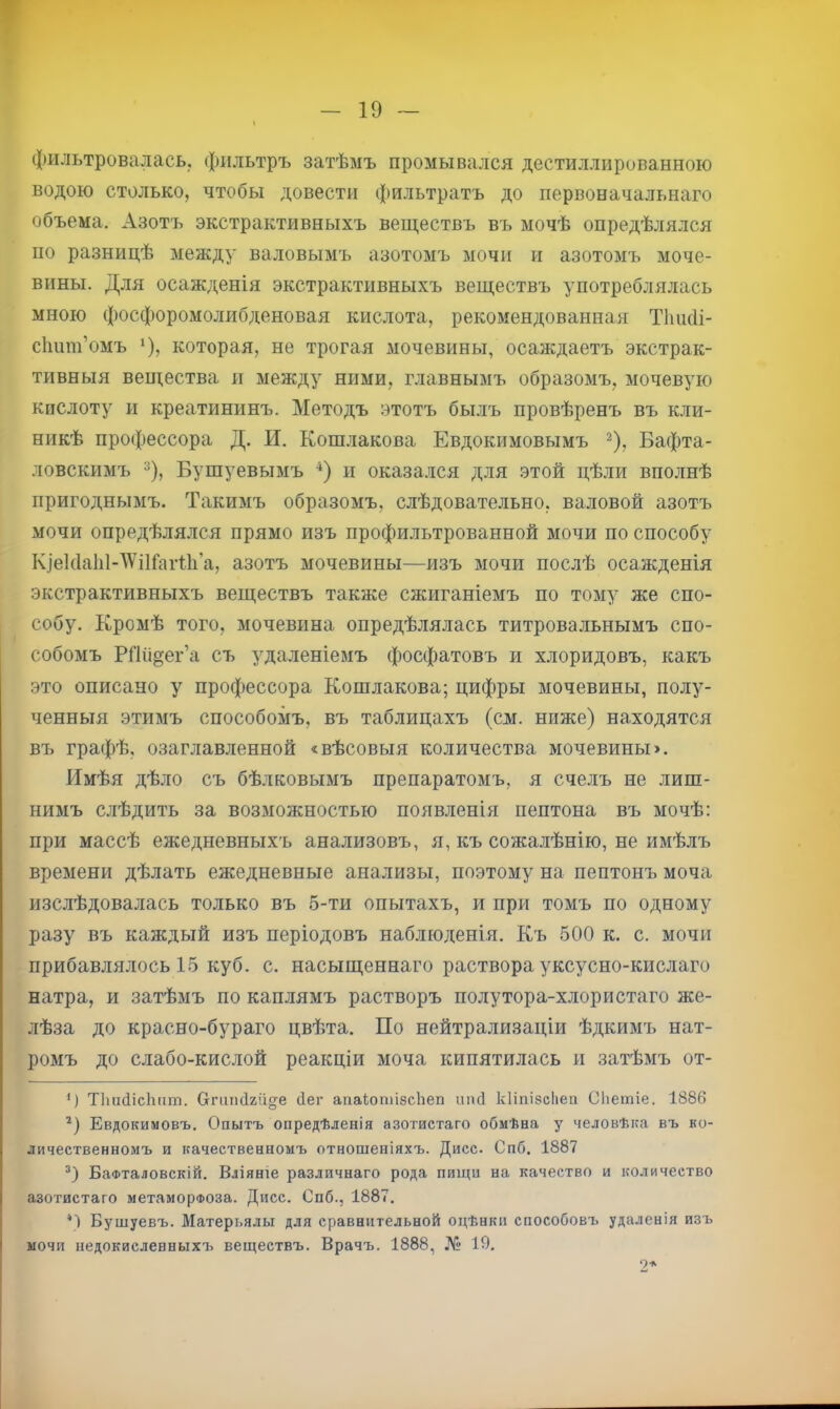 фильтровалась, фильтръ затѣмъ промывался дестиллированноіо водою столько, чтобы довести фильтратъ до первоначальнаго объема. Азотъ экстрактивныхъ веществъ въ мочѣ опредѣлялся по разницѣ между валовымъ азотомъ мочи и азотомъ моче- вины. Для осажденія экстрактивныхъ веществъ употреблялась мною фосфоромолибденовая кислота, рекомендованная Тіикіі- сііши’омъ *), которая, не трогая мочевины, осаждаетъ экстрак- тивныя вещества и между ними, главнымъ образомъ, мочевую кислоту и креатининъ. Методъ этотъ былъ провѣренъ въ кли- никѣ про(|)ессора Д. И. Кошлакова Евдокимовымъ ^), Бафта- ловскимъ % Бушуевымъ ‘‘) и оказался для этой цѣли вполнѣ пригоднымъ. Такимъ образомъ, слѣдовательно, валовой азотъ мочи опредѣля.лся прямо изъ профильтрованной мочи по способу ІуіекІаІіМѴіІГагБі’а, азотъ мочевины—изъ мочи послѣ осажденія экстрактивныхъ веществъ также сжиганіемъ по тому же спо- собу. Кромѣ того, мочевина опредѣлялась титровальнымъ спо- собомъ РШі§ег’а съ удаленіемъ фосфатовъ и хлоридовъ, какъ это описано у профессора Кошлакова; цифры мочевины, полу- ченныя этимъ способомъ, въ таблицахъ (см. ниже) находятся въ графѣ, озаглавленной «вѣсовыя количества мочевины». Имѣя дѣло съ бѣлковымъ препаратомъ, я счелъ не лиш- нимъ слѣдить за возможностью появленія пептона въ мочѣ: при массѣ ежедневныхъ анализовъ, я, къ сожалѣнію, не имѣлъ времени дѣлать ежедневные анализы, поэтому на пептонъ моча изслѣдовалась только въ 5-ти опытахъ, и при томъ по одному разу въ каждый изъ періодовъ наблюденія. Къ 500 к. с. мочи прибавлялось 15 куб. с. насыщеннаго раствора уксусно-кислаго натра, и затѣмъ по каплямъ растворъ полу тора-хлор истаго же- лѣза до красно-бураго цвѣта. По нейтрализаціи ѣдкимъ нат- ромъ до слабо-кислой реакціи моча кипятилась и затѣмъ от- ') ТІшйісЬпт. Сгппісігііо'е йег апаІотіасЬеп ішсі кііпізсііеи Сііешіе. 1886 Евдокимовъ. Опытъ опредѣленія азотистаго обмѣна у человѣка въ ко- личественномъ и качественномъ отношеніяхъ. Дисс. Спб. 1887 БаФталовскій. Вліяніе различнаго рода пищи на качество и количество азотистаго метаморфоза. Дисс. Спб., 1887. О Бушуевъ. Матерьялы для сравнительной оцѣнки способовъ удаленія изъ мочи недокисленныхъ веществъ. Врачъ. 1888, № 19. 2*