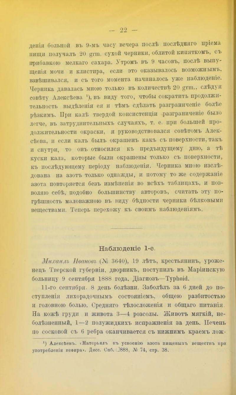 00 денія больной въ 9-мъ часу вечера послѣ послѣдняго пріема иищи получалъ -О ^гш. сухой черники, облитой кипяткомъ, съ прибавкою мелкаго сахара. Утромъ въ 9 часовъ, послѣ вып\- щенія мочи и клистира, если это оказывалось возможнымъ, взвѣшива.тся, и съ того момента начиналось уже наолюденіе. Черника давалась мною только въ количествѣ 20 §гш., слѣдуя совѣту Алексѣева ’), въ виду того, чтобы сократить продолжи- тельность выдѣленія ея и тѣмъ сдѣлать разграниченіе болѣе рѣзкимъ. При калѣ твердой консистенціи разграниченіе было легче, въ .затруднительныхъ случаяхъ, т. е. при большей про- должительности окраски, я руководствовался совѣтомъ Алек- сѣева, II если ка.лъ былъ окрашенъ какъ съ поверхности, такъ и снутри, то онъ относился къ предъидуіцему дню, а тѣ куски кала, которые были окрашены только съ поверхности, къ послѣдующему періоду наблюденія. Черника мною изслѣ- дована на азотъ только однажды, и потому то же содержаніе азота повторяется безъ измѣненія во всѣхъ таблицахъ, и поз- воляю себѣ, подобно большинству авторовъ, считать эту по- грѣшность маловажною въ виду бѣдности черники бѣлковыми веществами. Теперь перехожу къ своимъ наблюденіямъ. Наблюденіе 1-е. Михаилъ Пеановъ (Лі 3640), 19 лѣтъ, крестьянинъ, уроже- нецъ Тверской губерніи, дворникъ, поступилъ въ Маріинскую больницу 9 сентября 1888 года. Діагнозъ—Турііоій. 11-го сентября. 8 день болѣзни. Забо.лѣлъ за 6 дней до по- ступленія лихорадочнымъ состояніемъ, общею разбитостью и головною болью. Средняго тѣлосложенія и общаго питанія. На кожѣ груди и живота 3—4 розеолы. Животъ мягкій, не- болѣзненный, 1—2 полужидкихъ испражненія за день. Печень по сосковой съ 6 ребра оканчивается съ нижнимъ краемъ лож- ‘) Алексѣевъ. «Матерьялъ къ усвоенію азота пищевыхъ веществъ при употребленіи кеФира». Дисс. Опб. 0888, .Л? 74, стр. 38.