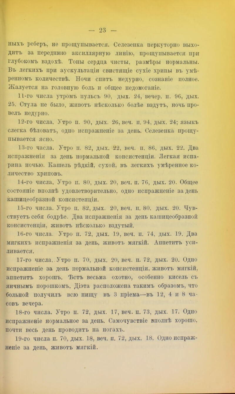 т — 23 — ныхъ реберъ, не прощупывается. Селезенка перкуторно выхо- дитъ за переднюю аксиллярную линію, прощупывается при глубокомъ вздохѣ. Тоны сердца чисты, размѣры нормальны. Въ легкихъ при аускультаціи свистящіе сухіе хрипы въ умѣ- ренномъ количествѣ. Ночи спитъ недурно, сознаніе полное. Жалуется на головную боль и общее недомоганіе. 11- го числа утромъ пульсъ 90, дых. 24, вечер, п. 96, дых. 2.5. Стула не было, животъ нѣсколько боліѣе вздутъ, ночь про- велъ недурно. 12- го числа. Утро п. 90, дых. 26, веч. п. 94, дых. 24; языкъ слегка бѣловатъ, одно испражненіе за день. Селезенка прощу- пывается ясно. 1.3-го часла. 5тро п. 82, дых. 22, веч. п. 86, дых. 22. Два испражненія за день нормальной консистенціи. .Тегкая испа- рина ночью. Кашель рѣдкій, сухой, въ легкихъ умѣренное ко- личество хриповъ. 14- го числа. Утро п. 80, дых. 20, веч. п. 76, дых. 20. Общее состояніе вполнѣ удовлетворительно, одно испражненіе за день кашицеобразной консистенціи. 15- го числа. Утро п. 82, дых. 20, веч. п. 80, дых. 20. Чув- ствуетъ себя бодрѣе. Два испражненія за день кашицеобразной консистенціи, животъ нѣсколько вздутый. 16- го числа. Утро п. 72, дых. 19, веч. п. 74, дых. 19. Два мягкихъ испражненія за день, животъ мягкій. Аппетитъ уси- ливается. 17- го числа.. Утро п. 70, дых. 20, веч. п. 72, дых. 20. Одно испражненіе за день нормальной консистенціи, животъ мягкій, аппетитъ хорошъ, 'Встъ весьма охотно, особенно кисель съ яичнымъ порошкомъ. Діэта расположена такимъ образомъ, что больной получилъ всю пищу въ 3 пріема—въ 12, 4 и 8 ча- совъ вечера. 18- го числа. Утро п. 72, дых. 17, веч. п. 73, дых. 17. Одно испражненіе нормальное за день. Самочувствіе вполнѣ хорошо, почти весь день проводитъ на ногахъ. 19- го числа п. 70, дых. 18, веч. п. 72, дых. 18. Одно испраж- неніе за день, животъ мягкій.