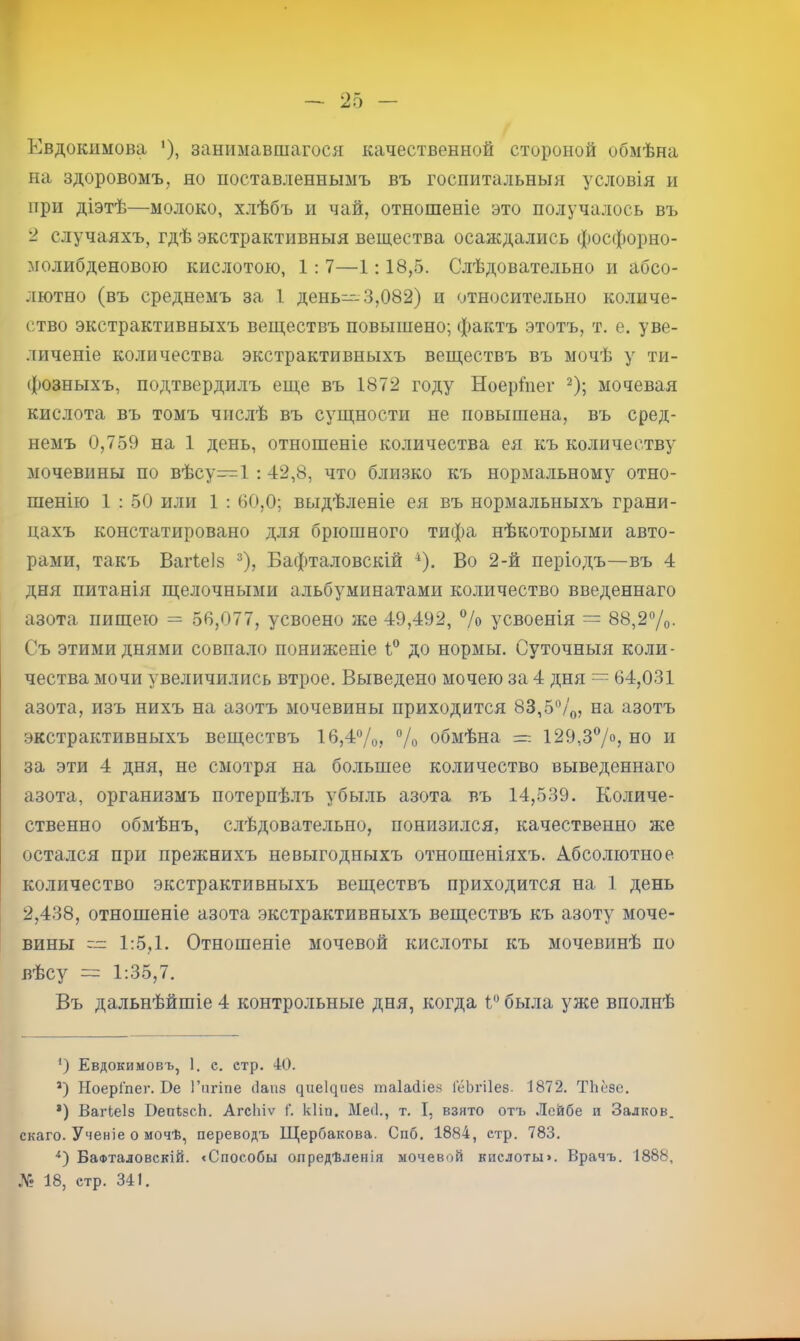 Евдокимова '), занимавшагося качественной стороной обмѣна на здоровомъ, но поставленнымъ въ госпитальныя условія и при діэтѣ—молоко, хлѣбъ и чай, отношеніе это получалось въ 2 случаяхъ, гдѣ экстрактивныя вещества осаждались фосфорно- молибденовою кислотою, 1: 7—1:18,5. Слѣдовательно и абсо- лютно (въ среднемъ за 1 день--3,082) и относительно количе- ство экстрактивныхъ веществъ повышено; фактъ этотъ, т. е. уве- личеніе количества экстрактивныхъ веществъ въ мочѣ у ти- фозныхъ, подтвердилъ еще въ 1872 году Ноеріііег ^); мочевая кислота въ томъ числѣ въ сущности не повышена, въ сред- немъ 0,759 на 1 день, отношеніе количества ея къ количеству мочевины по вѣсу=1 :42,8, что близко къ нормальному отно- шенію 1 : 50 или 1 : 60,0; выдѣленіе ея въ нормальныхъ грани- цахъ констатировано для брюшного тифа нѣкоторыми авто- рами, такъ Ваіѣеіз ®), Бафталовскій ^). Во 2-й періодъ—въ 4 дня питанія щелочными альбуминатами количество введеннаго азота пищею = 56,077, усвоено же 49,492, % усвоенія = 88,2Уо- Съ этими днями совпало пониженіе 1 до нормы. Суточныя коли- чества мочи увеличились втрое. Выведено мочею за 4 дня = 64,031 азота, изъ нихъ на азотъ мочевины приходится 83,5%, на азотъ .экстрактивныхъ веществъ 16,4%, % обмѣна =; 129,37<>? но и за эти 4 дня, не смотря на большее количество выведеннаго азота, организмъ потерпѣлъ убыль азота въ 14,539. Количе- ственно обмѣнъ, слѣдовательно, понизился, качественно же остался при прежнихъ невыгодныхъ отношеніяхъ. Абсолютное количество экстрактивныхъ веществъ приходится на 1 день 2,438, отношеніе азота экстрактивныхъ веществъ къ азоту моче- вины  1:5,1. Отношеніе мочевой кислоты къ мочевинѣ по вѣсу = 1:35,7. Въ дальнѣйшіе 4 контрольные дня, когда 1* *^ была уже вполнѣ *) Евдокимовъ, 1. с. стр. 40. *) НоерГпег. Ве Гпгіпе (Іапз ^ие1^пе8 таіайіез ГёЬгіІез. 1872. ТЬёзе. *) Вагкеіз ВепкзсЬ. АгсИіѵ Г. кііп. Месі., т, 1, взято отъ Лейбе и Залков. скаго. Ученіе о мочѣ, переводъ Щербакова. Спб. 1884, стр. 783. БаФталовскій. «Способы опредѣленія мочевой кпслоты>. Врачъ. 1888, .V? 18, етр. 341.