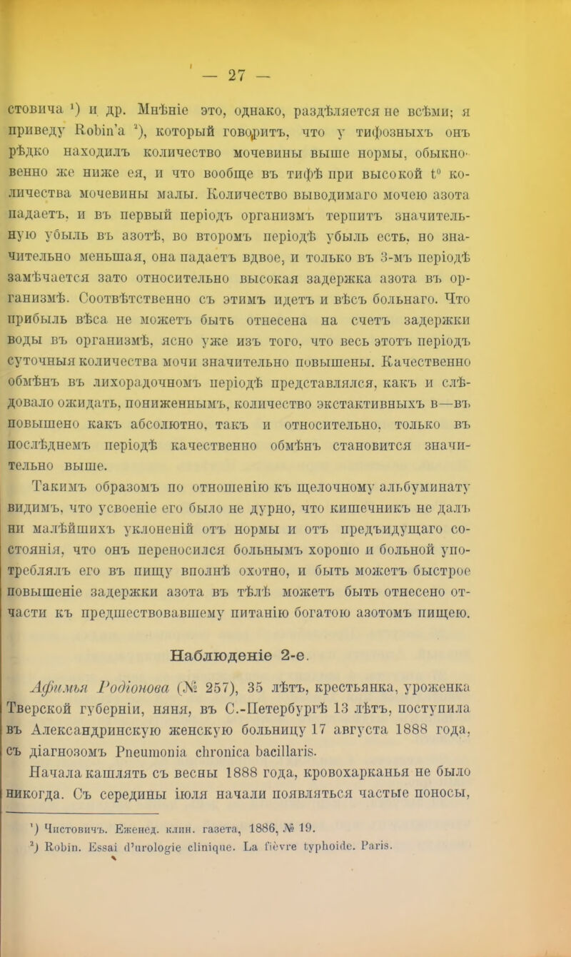 г ' — 27 - стовича *) II др. Мнѣніе это, однако, раздѣляется не всѣми; я приведу КоЫп’а который говсфитъ, что у тифозныхъ онъ рѣдко находилъ количество мочевины выше нормы, обыкно- венно же ниже ея, и что вообще въ тифѣ при высокой ко- личества мочевины малы. Количество выводимаго мочею азота падаетъ, и въ первый періодъ организмъ терпитъ значитель- ную убыль въ азотѣ, во второмъ періодѣ убыль есть, но зна- чительно меньшая, она падаетъ вдвое, и только въ 3-мъ періодѣ замѣчается зато относительно высокая задержка азота въ ор- ганизмѣ. Соотвѣтственно съ этимъ идетъ и вѣсъ больнаго. Что прибыль вѣса не можетъ быть отнесена на счетъ задержки воды въ организмѣ, ясно уже изъ того, что весь этотъ періодъ суточныя количества мочи значительно повышены. Качественно обмѣнъ въ лихорадочномъ періодѣ представ.лялся, какъ и слѣ- довало ожидать, пониженнымъ, количество экстактивныхъ в—ві. повышено какъ абсолютно, такъ и относительно, только въ послѣднемъ періодѣ качественно обмѣнъ становится значи- тельно выше. Такимъ образомъ по отношенію къ щелочному альбуминату видимъ, что усвоеніе его было не дурно, что кишечникъ не далъ ни малѣйшихъ уклоненій отъ нормы и отъ предъидущаго со- стоянія, что онъ переносился больнымъ хороню и больной упо- треблялъ его въ пищу вполнѣ охотно, и быть монсетъ быстрое повышеніе задержки азота въ тѣлѣ можетъ быть отнесено от- части къ предшествовавшему питанію богатою азотомъ пищею. Наблюденіе 2-е. Лфимьн Годіонова (№ 257), 35 лѣтъ, крестьянка, уроженка Тверской губерніи, няня, въ С.-Петербургѣ 13 лѣтъ, поступила въ Александрийскую женскую больницу 17 августа 1888 года, съ діагнозомъ Рпеишопіа сіігопіса ЬаеШагіз. Начала кашлять съ весны 1888 года, кровохарканья не было никогда. Съ середины іюля начали появляться частые поносы, ') Чіістовпчъ. Еженед. клин, газета, 1886, .ЛІ? 19. КоЬіп. Еззаі (І’іігоіо^іе с1іпі^ие. Ьа Пеѵге ІурЬоіііе. Рагіз.