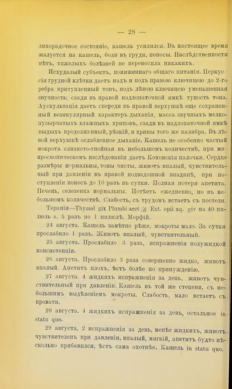 28 — лихорадочное состояніе, кашель усилился. Въ настоящее время жалуется на кашель, боли въ груди, поносы. Нас.лѣдственности нѣтъ, тяяселыхъ болѣзней не переносила никакихъ. Исхудалый субъектъ, пониженнаго общаго питанія. Перкус сія грудной клѣтки даетъ надъ и подъ правою ключицею до 2-го ребра притупленный тонъ, подъ лѣвою ключицею уменьшенная звучность; сзади въ правой над.лопаточной ямкѣ тупость тона. Аускультація даетъ спереди въ правой верхушкѣ еще сохранен- ный везикулярный характеръ дыханія, масса звучныхъ мелко- пузырчатыхъ влажныхъ хриповъ, сзади въ надлопаточной ямкѣ выдыхъ продолнгенный, рѣзкій, и хрипы того же калибра. Въ лѣ- вой верхушкѣ ослабленное дыханіе. Кашель не особенно частый мокрота слизисто-гнойная въ небольшомъ количествѣ, при ми- кроскопическомъ изслѣдованіи даетъ Коховскія палочки. Сердце размѣры нормальны, тоны чисты, животъ впалый, чувствитель- ный при давленіи ві^ правой подвздошной впадинѣ, при по- ступленіи поносъ до 10 разъ въ сутки. Полная потеря апетита. ПечеНь, селезенка нормальны. Потѣетъ ежедневно, но въ не- большомъ количествѣ. Слабость, съ трудомъ встаетъ съ постели. Терапія—Тііушоі іх Р^ишЬіаее^Э^ Ехі. оріі а([. »'іѵ на 40 пи- люль 8. 5 разъ по 1 пилюлѣ. Морфій. 24 августа. Кашель замѣтно рѣже, мокроты мало. За сутки прослабило 1 разъ. Животъ впалый, чувствительный. 25 августа. Прослабило 3 раза, испражненія полужидкой консистенціи. 26 августа. Прослабило 3 раза совершенно жидко, животъ. впалый. Апетитъ плохъ, ѣстъ болѣе по принужденію. августа. 4 жидкихъ испражненія за день, животъ чув- ствительный при давленіи. Кашель въ той же степени, съ не- большимъ выдѣленіемъ мокроты. Слабость, мало встаетъ съ. кровати. 28 августа. 4 жидкихъ испражненія за день, остальное іп зІаПі ^^^о. 29 августа. 2 испралсненія за день, менѣе жидкихъ, животъ, чувствителенъ при дав.іеніи, впалый, мягкій, апетитъ бу^дто нѣ- • сколько прибавился, ѣстъ сама охотнѣе. Кашель іп зШи цио.
