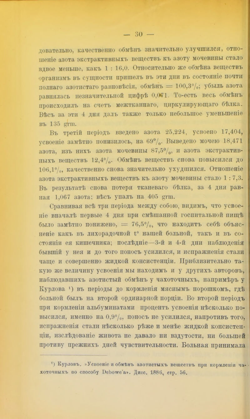 30 — дователыіо, качественно обмѣнъ значительно улучшился, отно- шеніе азота экстрактивныхъ веществъ къ азоту мочевины стало вдвое меньше, какъ 1 : 16,0. Относительно же обмѣна веществъ организмъ въ сущности пришелъ въ эти дни въ состояніе почти полнаго азотистаго равновѣсія, обмѣнъ = ЮО,3‘’/о; убыль азота равнялась незначительной цифрѣ 0,0^1. То-есть весь обмѣнъ происходилъ на счетъ межткаынаго, циркулирующаго бѣлка. Вѣсъ за эти 4 дня далъ также только небольшое уменьшеніе въ 135 щ-т. Въ третій періодъ введено азота 25,224, усвоено 17,404, усвоеніе замѣтно понизилось, на 697о- Выведено мочеіо 18,471 азота, изъ нихъ азота мочевины 87,5®/о, и азота экстрактив- ныхъ веществъ 12,4®/„. ()бмѣнъ веществъ снова повысился до 106,і7о, качественно снова значите.льно ухудшился. Отношеніе азота экстрактивныхъ веществъ къ азоту мочевины стало 1: 7,3. Въ результатѣ снова потеря тканеваго бѣлка, за 4 дня рав- ная 1,067 азота; вѣсъ упалъ на 405 цгт. Сравнивая всѣ три періода между собою, видимъ, что усвое- ніе внача.лѣ первые 4 дня при смѣшанной госпитальной пищѣ было замѣтно понижено, = 76,57о, что находитъ себѣ объяс- неніе какъ въ лихорадочной 1 нашей больной, такъ и въ со- стояніи ея кишечника; послѣдніе—3-й и 4-й дни наблюденія бывшій у нея и до того поносъ усилился, и испражненія стали чаще и совершенно жидкой консистенціи. Приблизительно та- кую же величину усвоенія мы находимъ и у другихъ авторовъ, наблюдавшихъ азотистый обмѣнъ у чахоточныхъ, напримѣръ у Курлова ‘) въ періоды до кормленія мяснымъ порошкомъ, гдѣ больной былъ на второй ординарной порціи. Во второй періодъ при кормленіи альбуминатами процентъ усвоенія нѣсколько по- высился, именно на 0,У7о? поносъ не усилился, напротивъ того, испражненія стали нѣсколько рѣже и менѣе жидкой консистен- ціи, изслѣдованіе живота не давало ни вздутости, ни большей противу прежнихъ дней чувствительности. Больная принимала ') Курловъ. «Усвоеніе и обмѣнъ азотистыхъ веществъ при кормленіи ча- • хоточныхъ по способу І)еЬо\ѵе’а». Дисс. 1886, стр. 56.