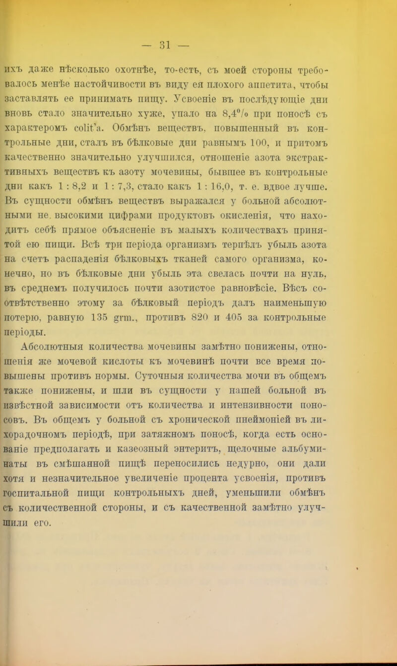 31 — ихъ даже нѣсколько охотнѣе, то-есть, съ моей стороны требо- валось менѣе настойчивости въ виду ея плохого аппетита, чтобы заставлять ее принимать пищу. Усвоеніе въ послѣдующіе дни вновь стало значительно хуже, упало на 8,4”/о при поносѣ съ характеромъ соііі’а. Обмѣнъ веществъ, повышенный въ кон- трольные дни, сталъ въ бѣлковые дни равнымъ 100, и притомъ качественно значительно улучшился, отношеніе азота экстрак- тивныхъ веществъ къ азоту мочевины, бывшее въ контрольные дни какъ 1; 8,2 и 1: 7,3, стало какъ 1; 16,0, т. е. вдвое лучше. Въ сущности обмѣнъ веществъ выраясался у больной абсолют- ными не. высокими цифрами продуктовъ окисленія, что нахо- дитъ себѣ прямое объясненіе въ малыхъ количествахъ приня- той ею пищи. Всѣ три періода организмъ терпѣлъ убыль азота на счетъ распаденія бѣлковыхъ тканей самого организма, ко- нечно, но въ бѣлковые дни убыль эта свелась почти на нуль, въ среднемъ получилось почти азотистое равновѣсіе. Вѣсъ со- отвѣтственно этому за бѣлковый періодъ далъ наименьшую потерю, равную 135 гш., противъ 820 и 405 за контрольные періоды. Абсолютныя количества мочевины замѣтно понижены, отно- шенія же мочевой кислоты къ мочевинѣ почти все время по- вышены противъ нормы. Суточныя количества мочи въ общемъ также понижены, и шли въ сущности у нашей бо.льной въ извѣстной зависимости отъ количества и интензивности поно- совъ. Въ общемъ у больной съ хронической пнеймоніей въ ли- хорадочномъ періодѣ, при затяжномъ поносѣ, когда есть осно- ваніе предполагать и казеозный энтеритъ, щелочные альбуми- наты въ смѣшанной пищѣ переносились недурно, они дали хотя и незначительное увеличеніе процента усвоенія, противъ госпитальной пищи контрольныхъ дней, уменьшили обмѣнъ съ количественной стороны, и съ качественной замѣтно улуч- шили его.