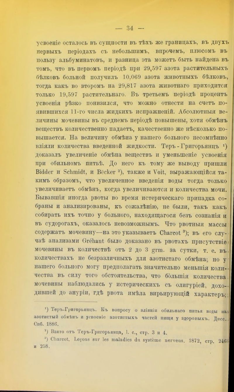 усвоеніе осталось въ сущности въ тѣхъ же границахъ, въ двухъ первыхъ періодахъ съ небольшимъ, впрочемъ, плюсомъ въ пользу альбуминатовъ, п разница эта можетъ быть найдена въ томъ, что въ первомъ періодѣ при 29,597 азота растительныхъ бѣлковъ больной получилъ 10,069 азота животныхъ бѣлковъ, тогда какъ во второмъ на 29,817 азота животнаго приходится только 19,597 растительнаго. Въ третьемъ періодѣ процентъ усвоенія рѣзко понизился, что можно отнести на счетъ по- явившихся 11-го числа жидкихъ испражненій. Абсолютныя ве- личины мочевины въ среднемъ періодѣ повышены, хотя обмѣнъ веществъ количественно падаетъ, качественно же нѣсколько по- вышается. На величину обмѣна у нашего больного несомнѣнно влія.ли количества введенной жидкости. Теръ - Григорьянцъ *) доказалъ увеличеніе обмѣна веществъ и уменьшеніе усвоенія при обильномъ питьѣ. До него къ тому же выводу пришли Ві(і(1ег и ЗсЛппісН, и Вёскег ^), также и Ѵоіі, выражающійся та- кимъ образомъ, что увеличенное введенія воды тогда только увеличиваетъ обмѣнъ, когда увеличиваются и количества мочи. Бывавшія иногда рвоты во время истерическаго припадка со- браны и анализированы, къ сожалѣнію, не были, такъ какъ собирать ихъ точно у больного, находящагося безъ сознанія и въ судорогахъ, оказалось невозможнымъ. Что рвотныя массы содержатъ мочевину—на это указываетъ СЬагеоі ^); въ его слу- чаѣ анализами (ігеііапі было доказано въ рвотахъ присутствіе; мочевины въ количествѣ отъ 2 до 3 §гт. за сутки, т. е. въі количествахъ не безразличныхъ для азотистаго обмѣна; но у нашего больного могу предполагать значительно меньшія коли-- чества въ силу того обстоятельства, что большія количества мочевины наблюдались у истерическихъ съ олигуріей, дохо-- дившей до ануріи, гдѣ рвота имѣла вирьирующій характеръ;: ‘) Теръ-Григорьянцъ. Къ вопросу о вліяніи обильнаго питья воды на. азотистый обмѣнъ и усвоеніе азотистыхъ частей пищи у здоровыхъ. Дисс. Спб. 1886. Взято отъ Теръ-Григорьянца, 1. с., стр. 3 и 4. СІіагсоІ. Ке^'опз зпг Іез таіайіез сіи зузіёте пегѵепз. 1872, стр. 246 и 258. I