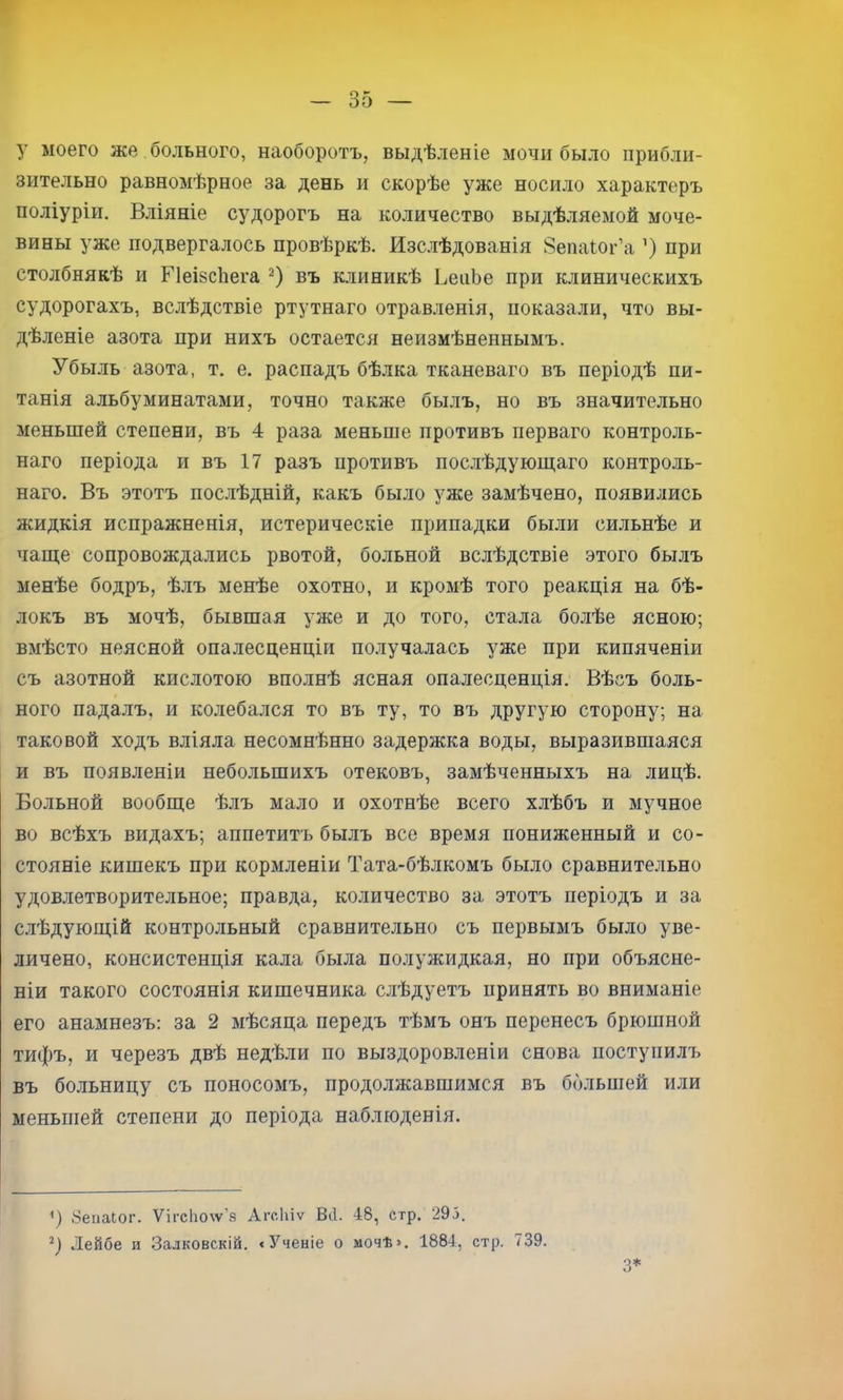 у моего же больного, наоборотъ, выдѣленіе мочи было прибли- зительно равномѣрное за день и скорѣе уже носило характеръ поліуріи. Вліяніе судорогъ на количество выдѣляемой моче- вины уже подвергалось провѣркѣ. Изслѣдованія Зепаіог’а ’) при столбнякѣ и Г1еІ8с1іега въ клиникѣ ВеаЬе при клиническихъ судорогахъ, вслѣдствіе ртутнаго отравленія, показали, что вы- дѣленіе азота при нихъ остается неизмѣненнымъ. Убыль азота, т. е. распадъ бѣлка тканеваго въ періодѣ пи- танія альбуминатами, точно также былъ, но въ значительно меньшей степени, въ 4 раза меньше противъ перваго контроль- наго періода и въ 17 разъ противъ послѣдующаго контроль- наго. Въ этотъ послѣдній, какъ было уже замѣчено, появились жидкія испражненія, истерическіе припадки были сильнѣе и чаще сопровождались рвотой, больной вслѣдствіе этого былъ менѣе бодръ, ѣ.тъ менѣе охотно, и кромѣ того реакція на бѣ- локъ въ мочѣ, бывшая уже и до того, стала болѣе ясною; вмѣсто неясной опалесценціи получалась уже при кипяченіи съ азотной кислотою вполнѣ ясная опалесценція. Вѣсъ боль- ного падалъ, и колебался то въ ту, то въ другую сторону; на таковой ходъ вліяла несомнѣнно задержка воды, выразившаяся и въ появленіи небольшихъ отековъ, замѣченныхъ на лицѣ. Больной вообще ѣлъ мало и охотнѣе всего хлѣбъ и мучное во всѣхъ видахъ; аппетитъ былъ все время пониженный и со- стояніе кишекъ при кормленіи Тата-бѣлкомъ было сравнительно удовлетворительное; правда, количество за этотъ періодъ и за с.іѣдующій контрольный сравнительно съ первымъ было уве- личено, консистенція кала была полужидкая, но при объясне- ніи такого состоянія кишечника слѣдуетъ принять во вниманіе его анамнезъ: за 2 мѣсяца передъ тѣмъ онъ перенесъ брюшной тифъ, II черезъ двѣ недѣли по выздоровленіи снова поступилъ въ больницу съ поносомъ, продолжавшимся въ большей или меньшей степени до періода наблюденія. Зеііаіог. Ѵігс1іо\ѵ’8 Агсіііѵ Віі. 48, стр. 295. Лейбе и Залковскій. < Ученіе о мочѣ». 1884, стр. 739. 3*