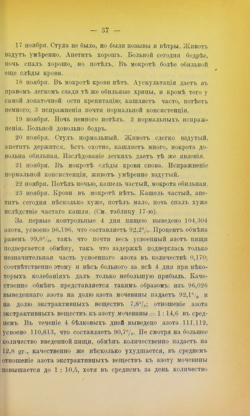 вздутъ умѣренно. Апетитъ хорошъ. Больной сегодня бодрѣе, ночь спалъ хорошо, но потѣлъ. Въ мокротѣ болѣе оби.ііьной еще с.лѣды крови. 18 ноября. Въ мокротѣ крови нѣтъ. Аускультація даетъ въ правомъ легкомъ сзади тѣ же обильные хрипы, и кромѣ того у самой лопаточной ости крепитацію; кашляетъ часто, потѣетъ немного; 3 испражненія почти нормальной консистенціи. 19 ноября. Ночь немного потѣлъ. 2 нормальныхъ испраж- ненія. Больной довольно бодръ. 20 ноября. Стулъ нормальный. Животъ слегко вздутый, апетитъ держится, ѣстъ охотно, кашляетъ много, мокрота до- вольна обильная. Изслѣдованіе легкихъ даетъ тѣ же явленія. 21 ноября. Въ мокротѣ слѣды крови снова. Испражненіе нормальной консистенціи, животъ умѣренно вздутый. 22 ноября. Потѣлъ ночью, кашель частый, мокрота оби.льная. 23 ноября. Крови въ мокротѣ нѣтъ. Кашель частый, апе- титъ сегодня нѣсколько хуже, потѣлъ мало, ночь спалъ хуже вслѣдствіе частаго кашля. (См. таблицу 17-ю). За первые контрольные 4 дня пищею выведено 104,304 азота, усвоено 96,196, что составляетъ 92,2°/о- Процентъ обмѣна равенъ 99,8®/о, такъ что почти весь усвоенный азотъ пищи подвергается обмѣну, такъ что задержкѣ подверглась только незначительная часть усвоеннаго азота въ количествѣ 0,170; соотвѣтственно этому и вѣсъ больного за всѣ 4 дня при нѣко- торыхъ колебаніяхъ далъ только небольшую прибыль. Каче- ственно обмѣнъ представляется такимъ образомъ; изъ 96,026 выведеннаго азота на долю азота мочевины падаетъ 92,Р/„ и на долю экстрактивныхъ веществъ 7,8°/о; отношеніе азота .экстрактивныхъ веществъ къ азоту мочевины — 1 :14,6 въ сред- немъ Въ теченіе 4 бѣлковыхъ дней выведено азота 11Г.1І2, усвоено 110,813, что составляетъ 90,77о- Не смотря на большее ко.іичество введенной пищи, обмѣнъ количественно падаетъ на 12,8 от., качественно же нѣсколько ухудшается, въ среднемъ отношеніе азота экстрактивныхъ веществъ къ азоту мочевины повышается до 1 : 10,5, хотя въ среднемъ за день количество