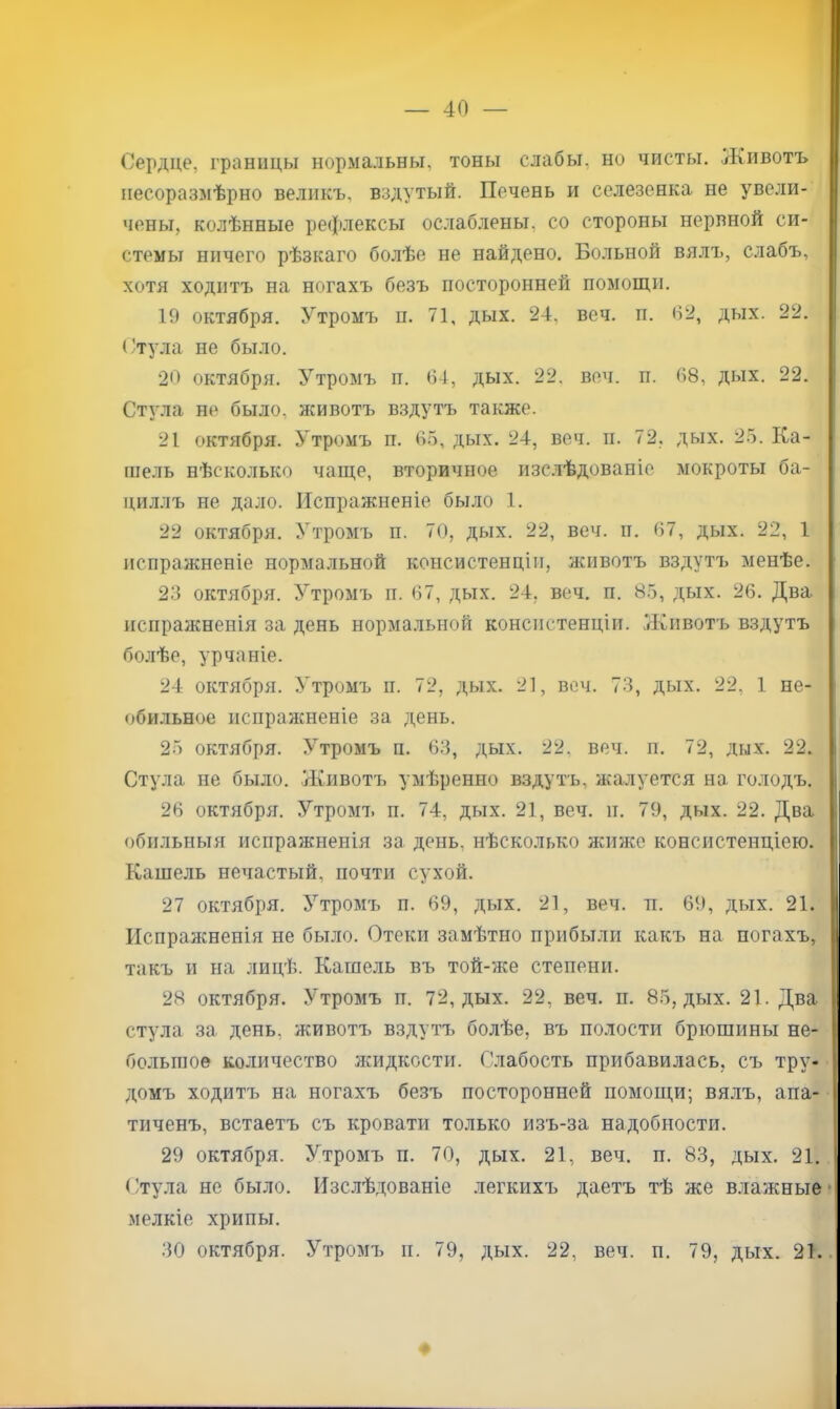 — 40 — Сердце, границы нормальны, тоны слабы, но чисты. Животъ и несоразмѣрно великъ, вздутый. Печень и селезенка не увели- чены, колѣнные рефлексы ослаблены, со стороны нервной си- стемы ничего рѣзкаго болѣе не найдено. Больной вялъ, слабъ, хотя ходитъ на ногахъ безъ посторонней помощи. 19 октября. Утромъ п. 71, дых. 24, веч. п. 62, дых. 22. (/Тула не было. 20 октября. Утромъ п. 64, дых. 22, веч. п. 68, дых. 22. Стула не было, животъ вздутъ также. 21 октября. Утромъ п. 6.5, дых. 24, веч. іі. 72, дых. 25. Ка- ше.ть нѣсколько чаще, вторичное изс.тѣдованіе мокроты ба- циллъ не дало. Испражненіе было 1. 22 октября. Утромъ п. 70, дых. 22, веч. іі. 67, дых. 22, 1 испражненіе нормальной консистенціи, животъ вздутъ менѣе. 23 октября. Утромъ п. 67, дых. 24, веч. п. 85, дых. 26. Два испражненія за день нормальной консистенціи. Животъ вздутъ болѣе, урчаніе. 24 октября. Утромъ п. 72, дых. 21, веч. 73, дых. 22, 1 не- обильное испражненіе за день. 25 октября. Утромъ п. 63, дых. 22, веч. п. 72, дых. 22. | Стула не было. Животъ умѣренно вздутъ, жалуется на голодъ. | 26 октября. Утромъ п. 74, дых. 21, веч. іт. 79, дых. 22. Два I обильныя испражненія за день, нѣсколько Лѵижс консистенціею. ! Кашель нечастый, почти сухой. | 27 октября. Утромъ п. 69, дых. 21, веч. п. 69, дых. 21. Испражненія не было. Отеки замѣтно прибыли какъ на ногахъ, такъ и на лицѣ. Кашель въ той-же степени. 28 октября. Утромъ п. 72, дых. 22, веч. и. 85, дых. 21. Два стула за день, животъ вздутъ болѣе, въ полости брюшины не- большое количество ншдкости. Слабость прибавилась, съ тру- домъ ходитъ на ногахъ безъ посторонней помощи; вялъ, апа- тиченъ, встаетъ съ кровати только изъ-за надобности. 29 октября. Утромъ п. 70, дых. 21, веч. п. 83, дых. 21. I Стула не было. Изслѣдованіе легкихъ даетъ тѣ же влажные»! мелкіе хрипы.
