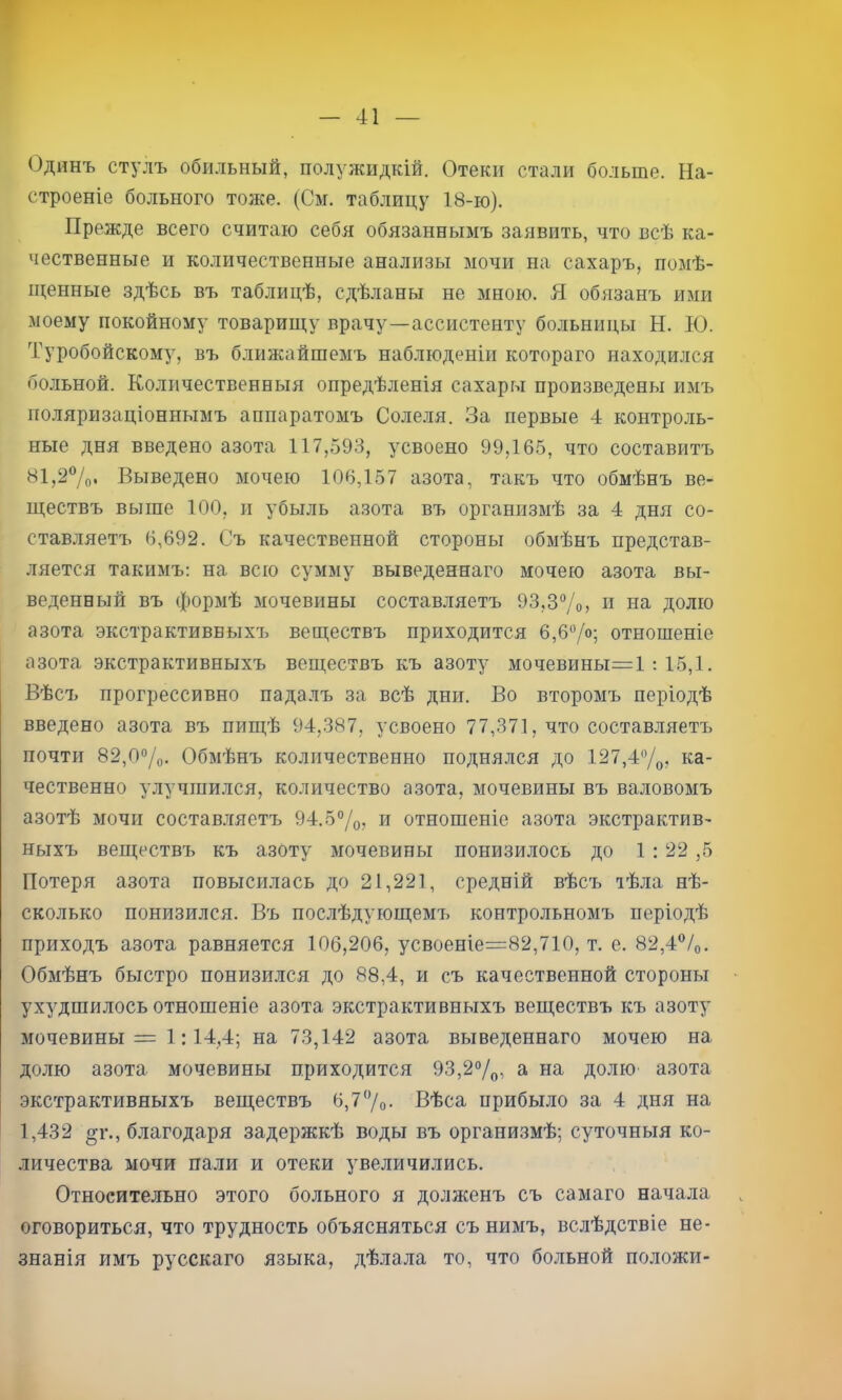 Одинъ стулъ обильный, полужидкій. Отеки стали больше. На- строеніе больного тоже. (См. таблицу 18-ю). Прежде всего считаю себя обязаннымъ заявить, что всѣ ка- чественные и количественные анализы мочи на сахаръ, помѣ- щенные здѣсь въ таблицѣ, сдѣланы не мною. Я обязанъ ими моему покойному товарищу врачу—ассистенту больницы Н. Ю. Туробойскому, въ ближайшемъ наблюденіи котораго находился бо.льной. Количественныя опредѣленія сахары произведены имъ поляризаціоннымъ аппаратомъ Соле.ля. За первые 4 контро.ль- ные дня введено азота 117,593, усвоено 99,165, что составитъ 81,2%. Выведено мочею 106,157 азота, такъ что обмѣнъ ве- ществъ выше 100, и убыль азота въ организмѣ за 4 дня со- ставляетъ 6,692. Съ качественной стороны обмѣнъ представ- ляется такимъ; на всю сумму выведеннаго мочею азота вы- веденный въ формѣ мочевины составляетъ 93,3“/о, п на долю азота экстрактивныхъ веществъ приходится 6,6%; отношеніе азота экстрактивныхъ веществъ къ азоту мочевины=1 : 15,1. Вѣсъ прогрессивно падалъ за всѣ дни. Во второмъ періодѣ введено азота въ пищѣ 94,387, усвоено 77,371, что составляетъ почти 82,0%. Обмѣнъ количественно поднялся до 127,4%, ка- чественно улучшился, количество азота, мочевины въ валовомъ азотѣ мочи состав.тгяетъ 94.5%? и отношеніе азота экстрактив- ныхъ веществъ къ азоту мочевины понизилось до 1 :22,5 Потеря азота повысилась до 21,221, средній вѣсъ тѣла нѣ- сколько понизился. Въ послѣдующемъ контрольномъ періодѣ приходъ азота равняется 106,206, усвоеніе=82,710, т. е. 82,4®/о. Обмѣнъ быстро понизился до 88,4, и съ качественной стороны ухудшилось отношеніе азота экстрактивныхъ веществъ къ азоту мочевины = 1; 14,4; на 73,142 азота выведеннаго мочею на долю азота мочевины приходится 93,2%, а на долю азота экстрактивныхъ веществъ 6,7'Уо- Вѣса прибыло за 4 дня на 1,432 ^г., благодаря задержкѣ воды въ организмѣ; суточныя ко- личества мочи пали и отеки увеличились. Относительно этого больного я долженъ съ самаго начала оговориться, что трудность объясняться съ нимъ, вслѣдствіе не- знанія имъ русскаго языка, дѣлала то, что больной положи-