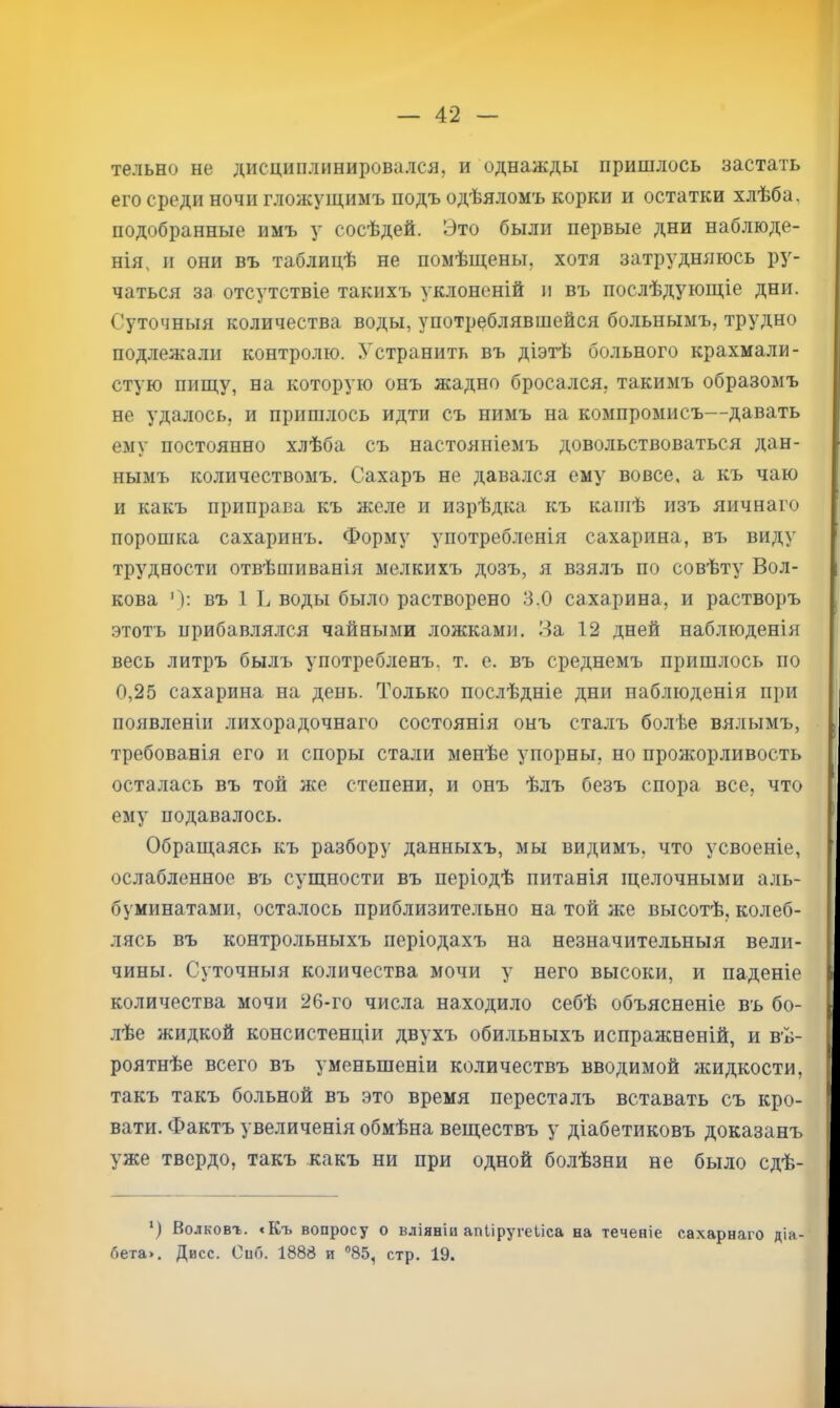 тельно не дисциплинировался, и однажды пришлось застать его среди ночи гложущимъ подъ одѣяломъ корки и остатки хлѣба, подобранные имъ у сосѣдей. Это были первые дни наблюде- нія, и они въ таблицѣ не помѣщены, хотя затрудняюсь ру- чаться за отсутствіе такихъ уклоненій и въ послѣдующіе дни. Суточныя количества воды, употреблявшейся больнымъ, трудно подлежали контролю. Устранить въ діэтѣ больного крахмали- стую пищу, на которую онъ жадно бросался, такимъ образомъ не удалось, и пришлось идти съ нимъ на компромисъ—давать ему постоянно хлѣба съ настояніемъ довольствоваться дан- нымъ количествомъ. Сахаръ не давался ему вовсе, а къ чаю и какъ приправа къ желе и изрѣдка къ кашѣ изъ яичнаго порошка сахаринъ. Форму употребленія сахарина, въ виду трудности отвѣшиванія мелкихъ дозъ, я взялъ по совѣту Вол- кова Ч: въ 1 воды было растворено 3.0 сахарина, и растворъ этотъ прибавлялся чайными ложками. .Эа 12 дней наблюденія весь литръ былъ употребленъ, т. е. въ среднемъ пришлось по 0,25 сахарина на день. Только послѣдніе дни наблюденія при появленіи лихорадочнаго состоянія онъ сталъ болѣе вялымъ, требованія его и споры стали менѣе упорны, но прожорливость осталась въ той же степени, и онъ ѣлъ безъ спора все, что ему подавалось. Обращаясь къ разбору данныхъ, мы видимъ, что усвоеніе, ослабленное въ сущности въ періодѣ питанія щелочными аль- буминатами, осталось приблизительно на той же высотѣ, колеб- лясь въ контрольныхъ періодахъ на незначительныя вели- чины. Суточныя количества мочи у него высоки, и паденіе количества мочи 26-го числа находило себѣ объясненіе въ бо- лѣе жидкой консистенціи двухъ обильныхъ испражненій, и вѣ- роятнѣе всего въ уменьшеніи количествъ вводимой жидкости, такъ такъ больной въ это время пересталъ вставать съ кро- вати. Фактъ увеличенія обмѣна веществъ у діабетиковъ доказанъ уже твердо, такъ какъ ни при одной болѣзни не было сдѣ- *) Волковг. «Къ вопросу о вліяніи апііругеііса на теченіе сахарнаго діа- бета>. Дисс. Онб. 1888 и 85, стр. 19.