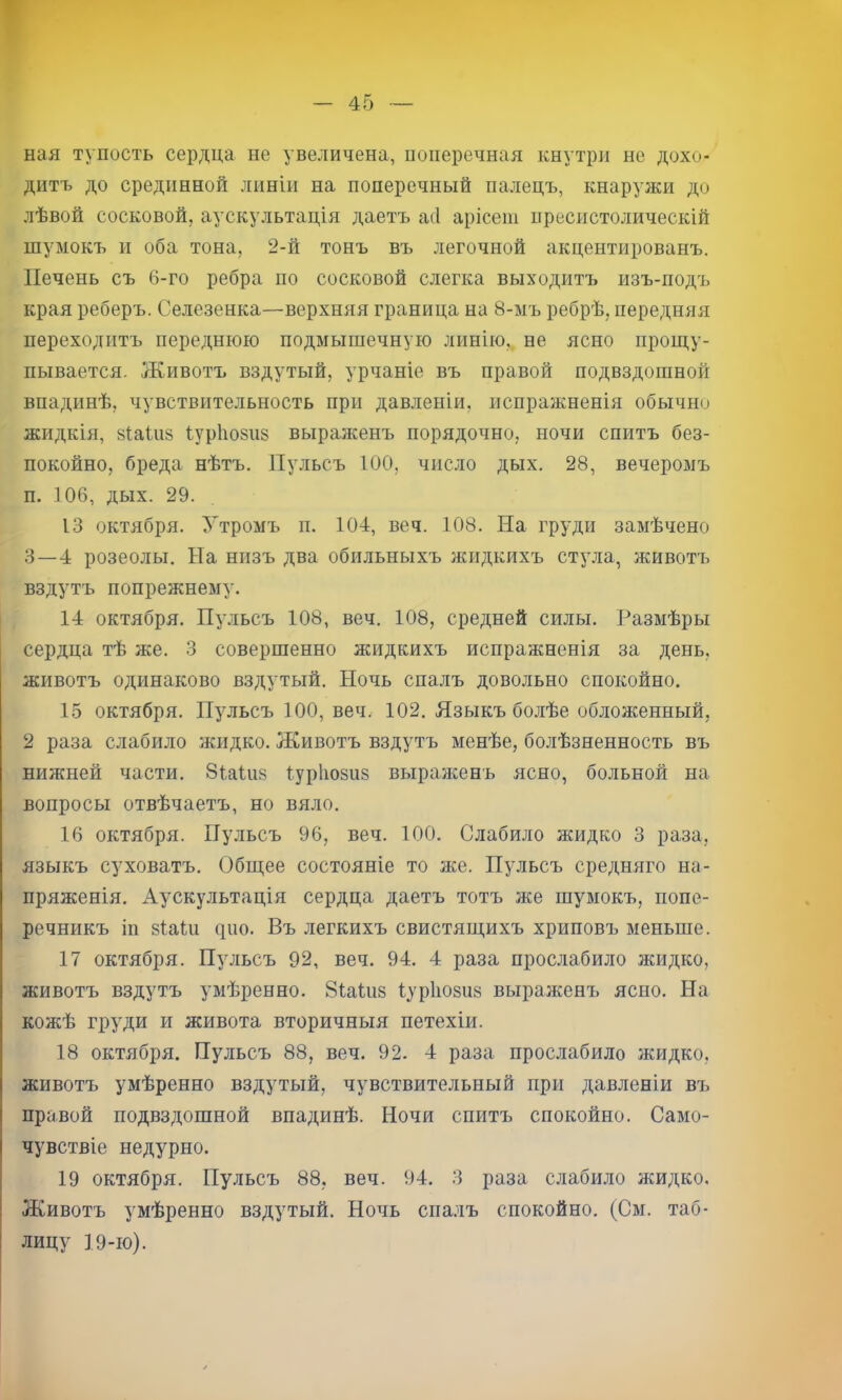 ная тупость сердца не увеличена, поперечная кнутри не дохо- дитъ до срединной линіи на поперечный палецъ, кнаружи до лѣвой сосковой, аускультація даетъ асі арісеш пресистолическій шумокъ и оба тона, 2-й тонъ въ легочной акцентированъ. Печень съ 6-го ребра по сосковой слегка выходитъ изъ-подъ края реберъ. Селезенка—верхняя граница на 8-ыъ ребрѣ, передняя переходитъ переднюю подмышечную линію, не ясно прош,у- пывается. Животъ вздутый, урчаніе въ правой подвздошной впадинѣ, чувствительность при давленіи, испражненія обычно жидкія, зіаіііз Іур1ю8іі8 выраженъ порядочно, ночи спитъ без- покойно, бреда нѣтъ. Пульсъ 100, число дых, 28, вечеромъ п. 106, дых. 29. 13 октября. Утромъ п, 104, веч. 108. На груди замѣчено 3—4 розеолы. На низъ два обильныхъ жидкихъ стула, животъ вздутъ попрежнему. 14 октября. Пульсъ 108, веч. 108, средней силы. Размѣры сердца тѣ же. 3 совершенно жидкихъ испражненія за день, животъ одинаково вздутый. Ночь спалъ довольно спокойно. 15 октября. Пульсъ 100, веч. 102. Языкъ болѣе обложенный, 2 раза слабило жидко. Животъ вздутъ менѣе, болѣзненность въ нижней части. 8іа1и8 1ур1іо8и8 выраженъ ясно, больной на вопросы отвѣчаетъ, но вяло. 16 октября. Пульсъ 96, веч. 100. Слабило жидко 3 раза, языкъ суховатъ. Общее состояніе то же. Пульсъ средняго на- пряженія. Аускультація сердца даетъ тотъ же шумокъ, попе- речникъ іп 8Іа1п цію. Въ легкихъ свистящихъ хриповъ меньше. 17 октября. Пульсъ 92, веч. 94. 4 раза прос.лабило жидко, животъ вздутъ умѣренно, 8іа1іі8 1ур1і08іі8 выраженъ ясно. На кожѣ груди и живота вторичныя петехіи. 18 октября. Пульсъ 88, веч. 92. 4 раза прослабило жидко, животъ умѣренно вздутый, чувствительный при давленіи въ правой подвздошной впадинѣ. Ночи спитъ спокойно. Само- чувствіе недурно. 19 октября. Пульсъ 88, веч. 94. 3 раза слаби.ло жидко. Животъ умѣренно вздутый. Ночь спалъ спокойно. (См. таб- лицу 19-ю).