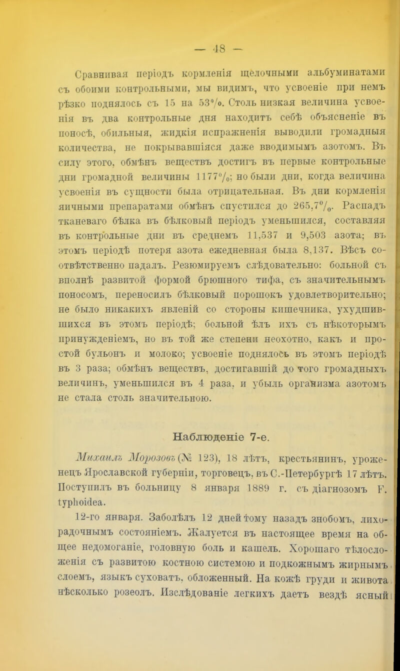 Сравнивая періодъ кормленія щелочными альбуминатами съ обоими контрольнрлми, мы видимъ, что усвоеніе при немъ рѣзко поднялось съ 15 на 53Ѵ<>. Столь низкая величина усвое- нія въ два контрольные дня находитъ себѣ объясненіе въ поносѣ, обильныя, ясидкія испражненія выводили громадныя количества, не покрывавшіяся даже вводимымъ азотомъ. Въ силу этого, обмѣнъ веществъ достигъ въ первые контрольные дни громадной величины 1177®/о; но были дни, когда величина >'Своенія въ сущности была отрицательная. Въ дни кормленія яичными препаратами обмѣнъ спустился до 265,77о- Распадъ тканеваго бѣлка въ бѣлковый періодъ уменьшился, составляя въ контрольные дни въ среднемъ 11,537 и 9,503 азота; въ этомъ періодѣ потеря азота ежедневная была 8,137. Вѣсъ со- отвѣтственно падалъ. Резюмируемъ слѣдовательно: больной съ вполнѣ развитой (|)ормой брюшного тифа, съ значительнымъ поносомъ, переносилъ бѣлковый порошокъ удовлетворительно; не было никакихъ явленій со стороны кишечника, ухудшив- шихся въ этомъ періодѣ; больной ѣлъ ихъ съ нѣкоторымъ иринуясденіемъ, но въ той же степени неохотно, какъ и про- стой бульонъ п молоко; усвоеніе поднялось въ этомъ періодѣ въ 3 раза; обмѣнъ веществъ, достигавшій до того громадныхъ величинъ, уменьшился въ 4 раза, и убыль организма азотомъ не стала столь значительною. Наблюденіе 7-е. Михаилъ Морозовъ 123), 18 лѣтъ, крестьянинъ, уроже- нецъ Ярославской губерніи, торговецъ, въ С.-Петербургѣ 17 лѣтъ. Поступилъ въ больницу 8 января 1889 г. съ діагнозомъ Р. Іурііоігіеа. 12-го января. Заболѣлъ 12 дней тому назадъ знобомъ, лихо- радочнымъ состояніемъ. Яіалуется въ настоящее время на об- щее недомоганіе, головную боль и кашель. Хорошаго тѣлосло- женія съ развитою костною системою и подкожнымъ жирнымъ слоемъ, языкъ суховатъ, обложенный. На кожѣ груди и живота нѣсколько розеолъ. Изс.іѣдованіе легкихъ даетъ вездѣ ясный