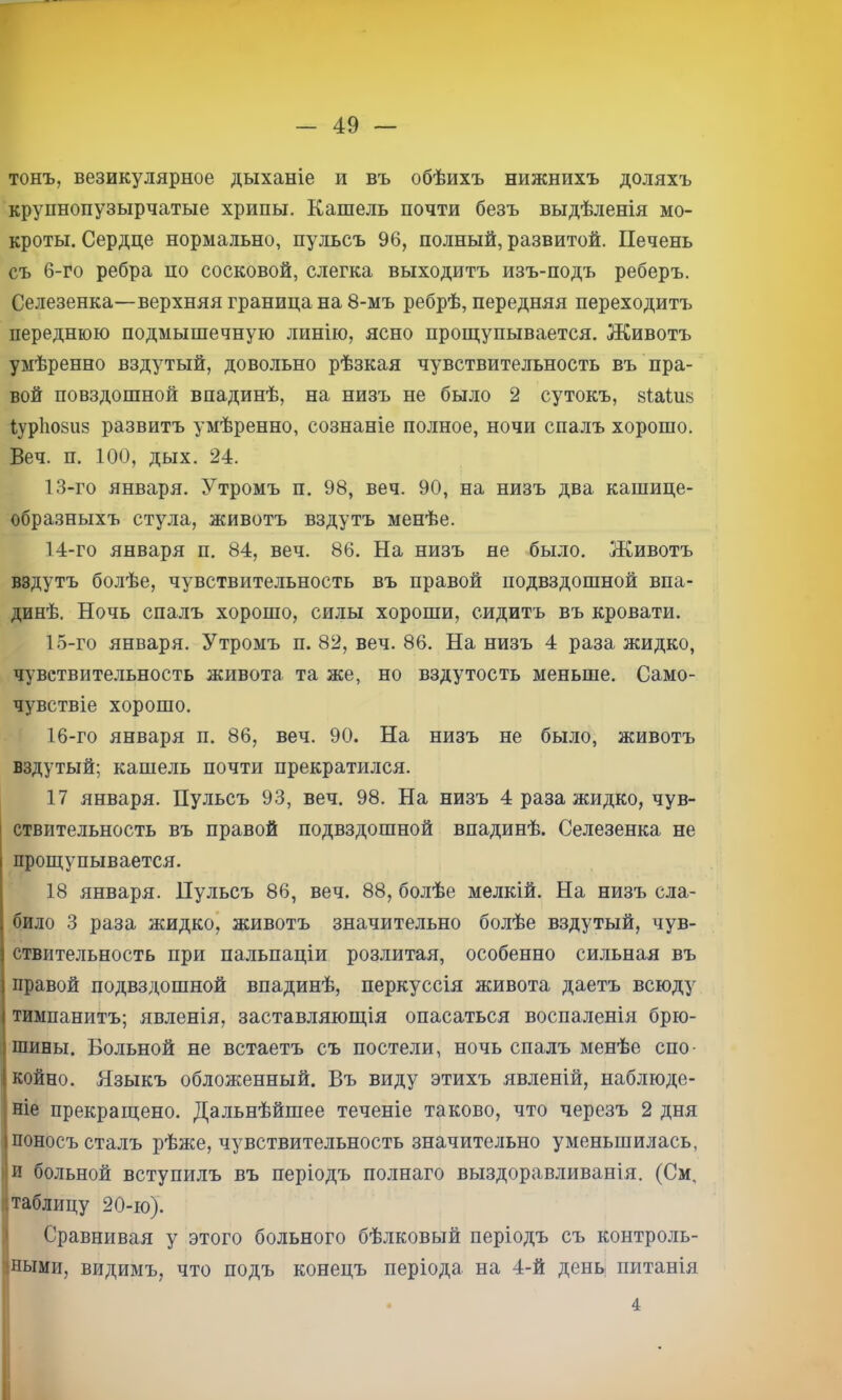 тонъ, везикулярное дыханіе и въ обѣихъ нижнихъ доляхъ крупнопузырчатые хрипы. Кашель почти безъ выдѣленія мо- кроты. Сердце нормально, пульсъ 96, полный, развитой. Печень съ 6-го ребра но сосковой, слегка выходитъ изъ-подъ реберъ. Селезенка—верхняя граница на 8-мъ ребрѣ, передняя переходитъ переднюю подмышечную линію, ясно прош;упывается. Животъ умѣренно вздутый, довольно рѣзкая чувствительность въ пра- вой повздошной впадинѣ, на низъ не было 2 сутокъ, зіаіиз іуріюзиз развитъ умѣренно, сознаніе полное, ночи спалъ хорошо. Веч. п. 100, дых. 24. 13- го января. Утромъ п. 98, веч. 90, на низъ два кашице- образныхъ стула, животъ вздутъ менѣе. 14- го января п. 84, веч. 86. На низъ не было. Животъ вздутъ болѣе, чувствительность въ правой подвздошной впа- динѣ. Ночь спалъ хорошо, силы хороши, сидитъ въ кровати. 15- го января. Утромъ п. 82, веч. 86. На низъ 4 раза жидко, чувствительность живота та же, но вздутость меньше. Само- чувствіе хорошо. 16- го января п. 86, веч. 90. На низъ не было, животъ вздутый; кашель почти прекратился. 17 января. Пульсъ 93, веч. 98. На низъ 4 раза жидко, чув- ствительность въ правой подвздошной впадинѣ. Селезенка не проЕчупывается. 18 января. Пульсъ 86, веч. 88, болѣе мелкій. На низъ сла- било 3 раза жидкой животъ значительно болѣе вздутый, чув- ствительность при пальпаціи розлитая, особенно сильная въ правой подвздошной впадинѣ, перкуссія живота даетъ всюду тимпанитъ; явленія, заставляюш,ія опасаться воспаленія брю- шины. Больной не встаетъ съ постели, ночь спалъ менѣе спо- койно. Языкъ обложенный. Въ виду этихъ явленій, наблюде- ніе прекращено. Дальнѣйшее теченіе таково, что черезъ 2 дня поносъ сталъ рѣже, чувствительность значительно уменьшилась, и больной вступилъ въ періодъ полнаго выздоравливанія. (См, {таблицу 20-ю). ' Сравнивая у этого больного бѣлковый періодъ съ контроль- іными, видимъ, что подъ конецъ періода на 4-й день питанія 4